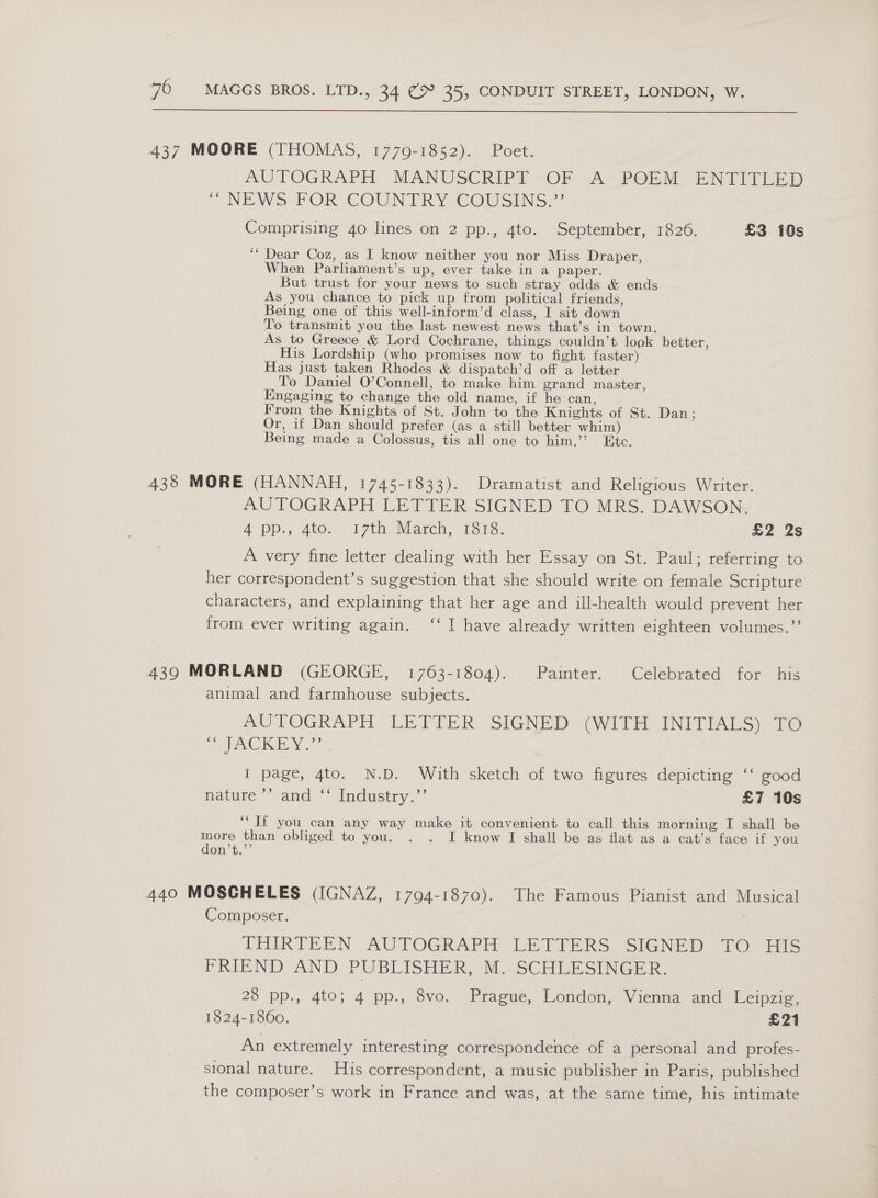  437 MOORE (THOMAS, 1770-1852). Poet. AUTOGRAPH. MANUSCRIPT “OF “A ROEM ENTITLED “NEWS PORSCOUN ERY COUSENS:” Comprising 40 lines on 2 pp., 4to. September, 1826. £3 10s ‘“ Dear Coz, as I know neither you nor Miss Draper, When Parliament’s up, ever take in a paper. But trust for your news to such stray odds &amp; ends As you chance to pick up from political friends, Being one of this well-inform’d class, I sit down To transmit you the last newest news that’s in town. As to Greece &amp; Lord Cochrane, things couldn’t look better, His Lordship (who promises now to fight faster) Has just taken Rhodes &amp; dispatch’d off a letter To Daniel O’Connell, to make him grand master, Kingaging to change the old name, if he can, From the Knights of St. John to the Knights of St. Dan : Or, if Dan should prefer (as a still better whim) Being made a Colossus, tis all one to him.’’ Etc. 438 MORE (HANNAH, 1745-1833). Dramatist and Religious Writer. AUTOGRAPH LETTER SIGNED TO MRS. DAWSON. 4-pP.4 400. 17th March, 113. £2 2s A very fine letter dealing with her Essay on St. Paul; referring to her correspondent’s suggestion that she should write on female Scripture characters, and explaining that her age and ill-health would prevent her from ever writing again. ‘‘ I have already written eighteen volumes.”’ 439 MORLAND (GEORGE, 1763-1804). Painter. Celebrated for his animal and farmhouse subjects. AUTOGRAPH LETIER ‘SIGNED (WITH INITIALS) 10 SACRE YN I page, 4to. N.D. With sketch of two figures depicting ‘‘ good nature. vand * ladustry.’ £7 10s ‘If you can any way make it convenient to call this morning I shall be more than obliged to you. . . I know I shall be as flat as a cat’s face if you don’t.’’ 440 MOSGHELES (IGNAZ, 1794-1870). The Famous Pianist-and Musical Composer. THRRTEEN AUTOGRAPH. LETIERS SIGNED 1O).1IS FRIEND AND PUBLISHER, S SCHLESINGER, 23 pp., 4to; 4 pp., 8vo. Prague, London, Vienna and Leipzig, 1824-1860. £21 An extremely interesting correspondence of a personal and profes- sional nature. His correspondent, a music publisher in Paris, published the composer’s work in France and was, at the same time, his intimate