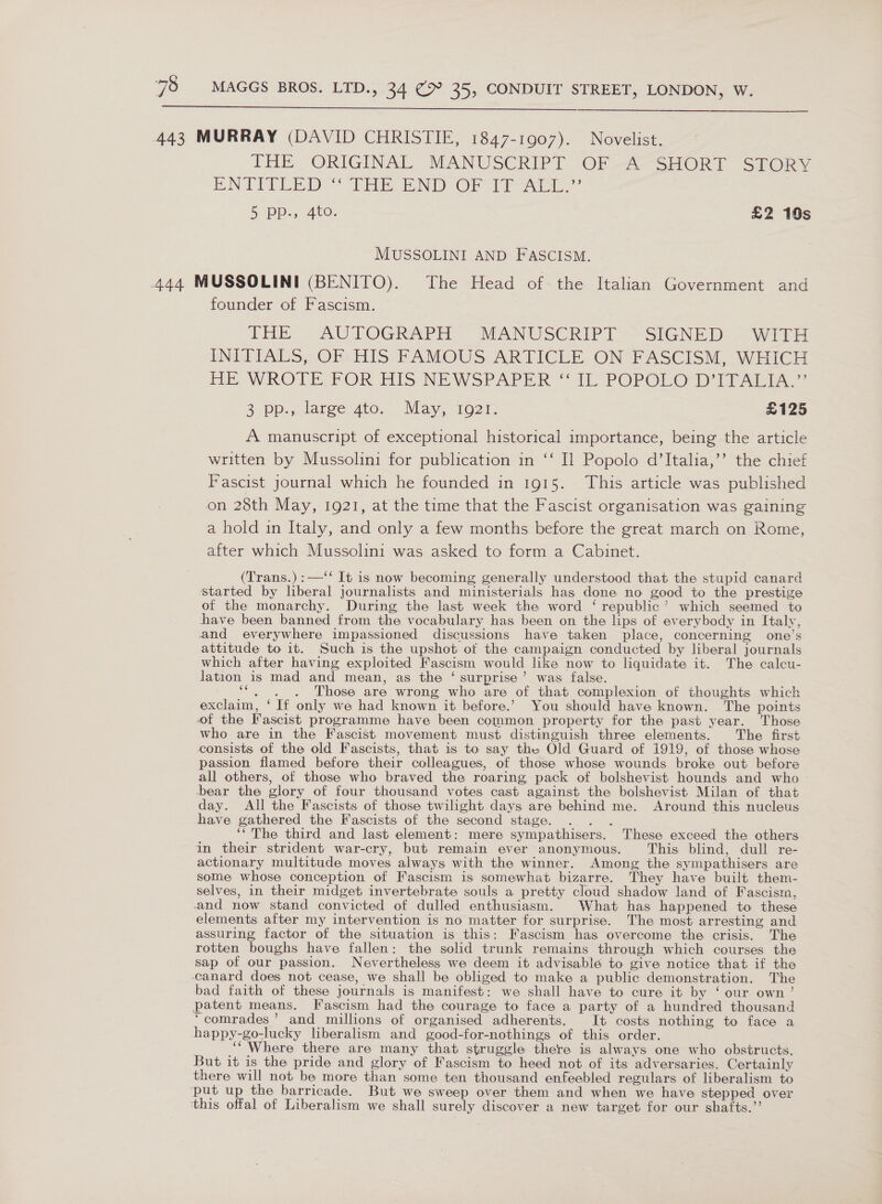  443 MURRAY (DAVID CHRISTIE, 1847-1907). Novelist. THE ORIGINAL MANUSCRIPT OF -A- SHORT SPORY ENTITLED TEE END OF Fraxe” | 5 Pe-5 4.0. £2 19s MUSSOLINI AND FASCISM. 444 MUSSOLINI (BENITO). The Head of the Italian Government and founder of Fascism. iE. AUTOGRAPH MANUSCRIPT &gt;-SIGNED&gt; WH i INITIALS OF HIS: FAMOUS. ARTICLE, ON; FASCISM. WHICH HE WROLE FOR His NEWSPAPER “ {lL POPOLO DITALL..”’ 2\PResetee Ate. May, 10271, | £125 A manuscript of exceptional historical importance, being the article written by Mussolini for publication in ‘‘ I] Popolo d’Italia,’’ the chief Fascist journal which he founded in 1915. This article was published on 28th May, 1921, at the time that the Fascist organisation was gaining a hold in Italy, and only a few months before the great march on Rome, after which Mussolini was asked to form a Cabinet. (Trans.) :—‘‘ It is now becoming generally understood that the stupid canard started by liberal journalists and ministerials has done no good to the prestige of the monarchy. During the last week the word ‘ republic’ which seemed to have been banned from the vocabulary has been on the lips of everybody in Italy, and everywhere impassioned discussions have taken place, concerning one’s attitude to it. Such is the upshot of the campaign conducted by liberal journals which after having exploited Fascism would like now to liquidate it. The calcu- lation is mad and mean, as the ‘ surprise’ was false. “. . . Those are wrong who are of that complexion of thoughts which exclaim, ‘If only we had known it before.’ You should have known. The points of the Fascist programme have been common property for the past year. Those who are in the Fascist movement must distinguish three elements. The first consists of the old Fascists, that is to say the Old Guard of 1919, of those whose passion flamed before their colleagues, of those whose wounds broke out before all others, of those who braved the roaring, pack of bolshevist hounds and who ‘bear the glory of four thousand votes cast against the bolshevist Milan of that day. All the Fascists of those twilight days are behind me. Around this nucleus have gathered the Fascists of the second stage. rare ‘The third and last element: mere sympathisers. These exceed the others in their strident war-cry, but remain ever anonymous. This blind, dull re- actionary multitude moves always with the winner. Among the sympathisers are some whose conception of Fascism is somewhat bizarre. They have built them- selves, in their midget invertebrate souls a pretty cloud shadow land of Fascism, and now stand convicted of dulled enthusiasm. What has happened to these elements after my intervention is no matter for surprise. The most arresting and assuring factor of the situation is this: Fascism has overcome the crisis. The rotten boughs have fallen: the solid trunk remains through which courses the sap of our passion. Nevertheless we deem it advisable to give notice that if the canard does not cease, we shall be obliged to make a public demonstration. The bad faith of these journals is manifest: we shall have to cure it by ‘ our own’ patent means. Fascism had the courage to face a party of a hundred thousand ‘comrades’ and millions of organised adherents. It costs nothing to face a happy-go-lucky liberalism and good-for-nothings of this order. ‘“ Where there are many that struggle there is always one who obstructs, But it is the pride and glory of Fascism to heed not of its adversaries. Certainly there will not be more than some ten thousand enfeebled regulars of liberalism to ‘put up the barricade. But we sweep over them and when we have stepped over this offal of Liberalism we shall surely discover a new target for our shafts.”