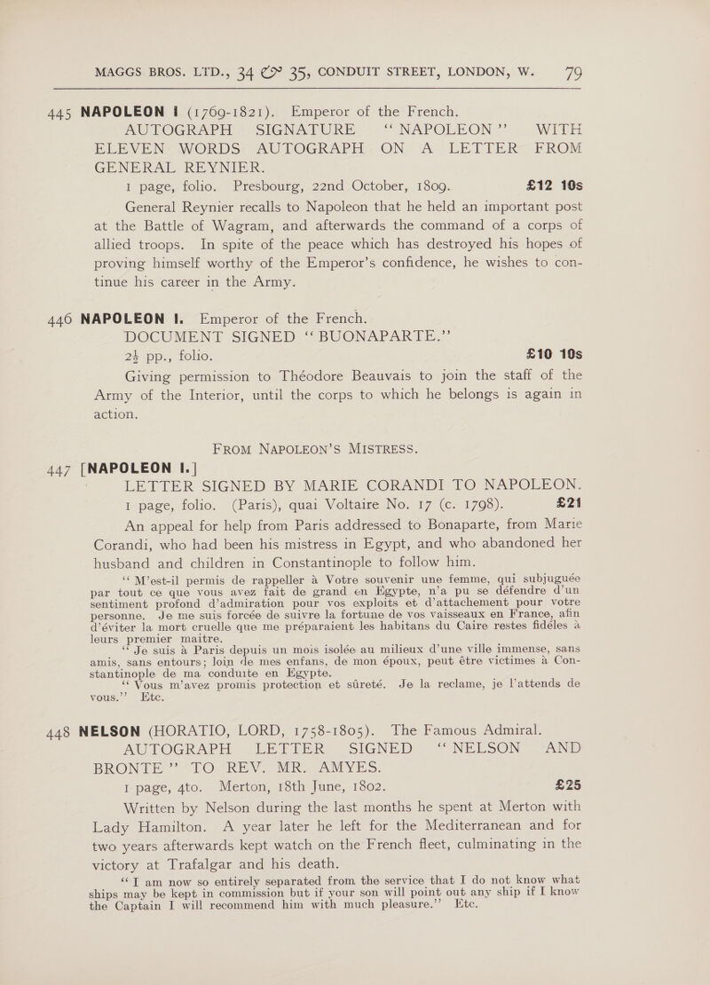 445 NAPOLEON I (1769-1821). Emperor of the French. MU TOGRAPH “SIGNAFURE “NNPOLEON, WITH BEV EN WORDS: AU TOGRAPE: ON, (A) LE LITER] PROM GENERAL REY NID IR: I page, folio. Presbourg, 22nd October, 1809. £12 10s General Reynier recalls to Napoleon that he held an important post at the Battle of Wagram, and afterwards the command of a corps of allied troops. In spite of the peace which has destroyed his hopes of proving himself worthy of the Emperor’s confidence, he wishes to con- tindie his career m-the Army. 446 NAPOLEON I. Emperor of the French. DOCUMENT SIGNED: “ BUONAPARTE..’ 24 pp., folio. £10 10s Giving permission to Théodore Beauvais to join the staff of the Army of the Interior, until the corps to which he belongs is again in action. FROM NAPOLEON’S MISTRESS. 447 [NAPOLEON I. | LETTER SIGNED BY MARIE CORANDI-FO NAPOLEON. I-page, folio, (Paris), quai Voltaire (No.17 (€..1708). £21 An appeal for help from Paris addressed to Bonaparte, from Marie Corandi, who had been his mistress in Egypt, and who abandoned her husband and children in Constantinople to follow him. ‘‘ M’est-il permis de rappeller &amp; Votre souvenir une femme, qui subjuguée par tout ce que vous avez fait de grand en Hgypte, n’a pu se défendre d’un sentiment profond d’admiration pour vos exploits et d’attachement pour votre personne. Je me suis forcée de suivre la fortune de vos vaisseaux en France, afin d’éviter la mort cruelle que me préparaient les habitans du Caire restes fidéles a leurs premier maitre. Je suis &amp; Paris depuis un mois isolée au milieux d’une ville immense, sans amis, sans entours; loin de mes enfans, de mon époux, peut étre victimes a Con- stantinople de ma conduite en Kgypte. ‘Vous m’avez promis protection et streté. Je la reclame, je Vattends de vous.’’ Htc. 448 NELSON (HORATIO, LORD, 1758-1805). The Famous Admiral. AUVTOGRAPH (;LEPTERR, “SIGNED ~~ NELSON AND BRONTE ’ (TOCREN, Mike Or vyEsS. I page, 4to. Merton, 18th June, 1802. £25 Written by Nelson during the last months he spent at Merton with Lady Hamilton. A year later he left for the Mediterranean and for two years afterwards kept watch on the French fleet, culminating in the victory at Trafalgar and his death. ‘“T am now so entirely separated from the service that I do not know what ships may be kept in commission but if your son will point out any ship if I know the Captain I will recommend him with much pleasure.”’ Ute.