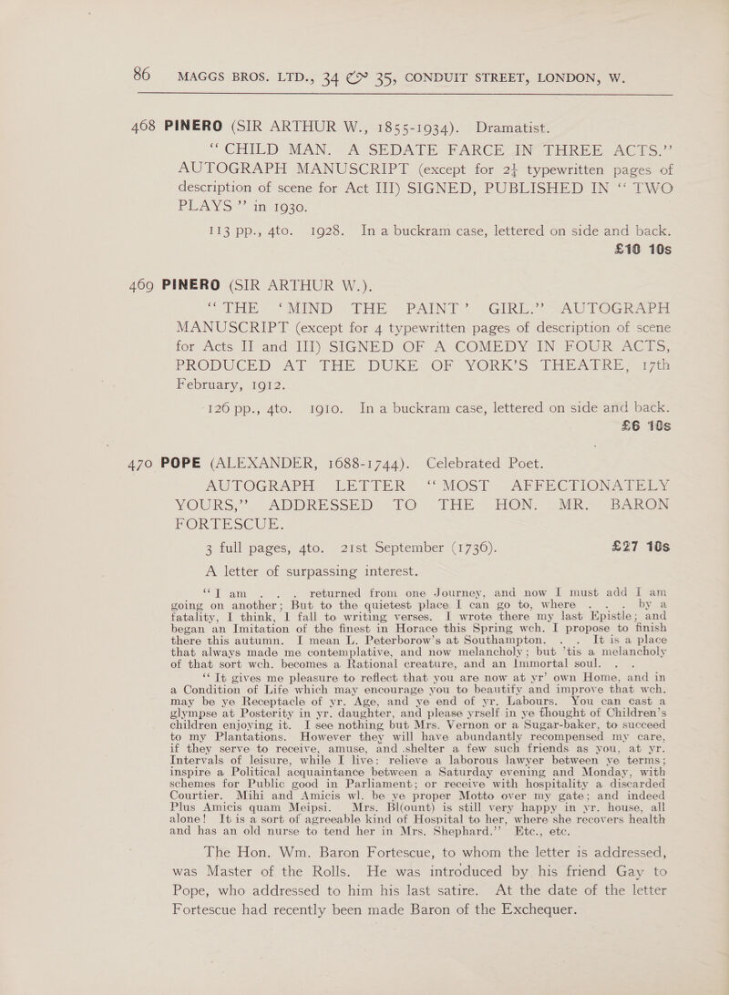  468 PINERO (SIR ARTHUR W., 1855-1934). Dramatist. ' CHILD MAN A SEDATE -RARCE UMN” TERE E AC hs AUTOGRAPH MANUSCRIPT (except for 2} typewritten pages of description of scéne for Act 111) SIGNED, PUBLISHEW IN * TAO PLAYS” im1930. | i113 pp., 4to. 1928. Ina buckram:case, lettered om side and back. £10 10s 469 PINERO (SIR ARTHUR W.). “&lt;THE. “MIND THE, PAINT GIRiC AUTOGRAPH MANUSCRIPT (except for 4 typewritten- pages of description of scene tor Jicts Tl and-1il) SIGNED OF A COMEDY IN 2OUR At Ts, PRODGCED AT THE: DUKEA“OF) YORK *S) Tie Sore gis Pebruatry, 1012. ‘120 pp., 4t0. 1910. In a buckram case, lettered om side amd back: £6 10s 470 POPE (ALEXANDER, 1688-1744). Celebrated Poet. AUTOGRAPH UihIIER “MOST: APrPietionaA they YOURS; . ADDRESSED TO 9 THE FIONN, Sek Sato PORTE SC ULE. 3 full pages, Ato. 21st September (1730). £27 10s A letter of surpassing interest. “T am . . . returned from one Journey, and now EI must add I am going on another; But to the quietest place I can go to, where . . . by a fatality, I think, I fall to writing verses. I wrote there my last Epistle; and began an Imitation of the finest in Horace this Spring wch. I propose to finish there this autumn. I mean L. Peterborow’s at Southampton. . . It is a place that always made me contemplative, and now melancholy; but ’tis a melancholy of that sort wch. becomes a Rational creature, and an Immortal soul. ‘‘ It gives me pleasure to reflect that you are now at yr’ own Home, and in a Condition of Life which may encourage you to beautify and improve that wch. may be ye Receptacle of yr. Age, and ye end of yr. Labours. You can cast a glympse at Posterity in yr. daughter, and please yrself.in ye thought of Children’s children enjoying it. I see nothing but Mrs. Vernon or a Sugar-baker, to succeed to my Plantations. However they will have abundantly recompensed my care, if they serve to receive, amuse, and shelter a few such friends as you, at yr. Intervals of leisure, while I live: relieve a laborous lawyer between ye terms; inspire a Political acquaintance between a Saturday evening and Monday, with schemes for Public good in Parliament; or receive with hospitality a discarded Courtier. Mihi and Amicis wl. be ye proper Motto over my gate; and indeed Plus Amicis quam Meipsi. Mrs. Bi(ount) is still very happy in yr. house, all alone! Itis a sort of agreeable kind of Hospital to her, where she recovers health and has an old nurse to tend her in Mrs. Shephard.’’ Etc., etc. The Hon. Wm. Baron Fortescue, to whom the letter 1s addressed, was Master of the Rolls. He was introduced by his friend Gay to Pope, who addressed to him his last satire. At the date of the letter Fortescue had recently been made Baron of the Exchequer.