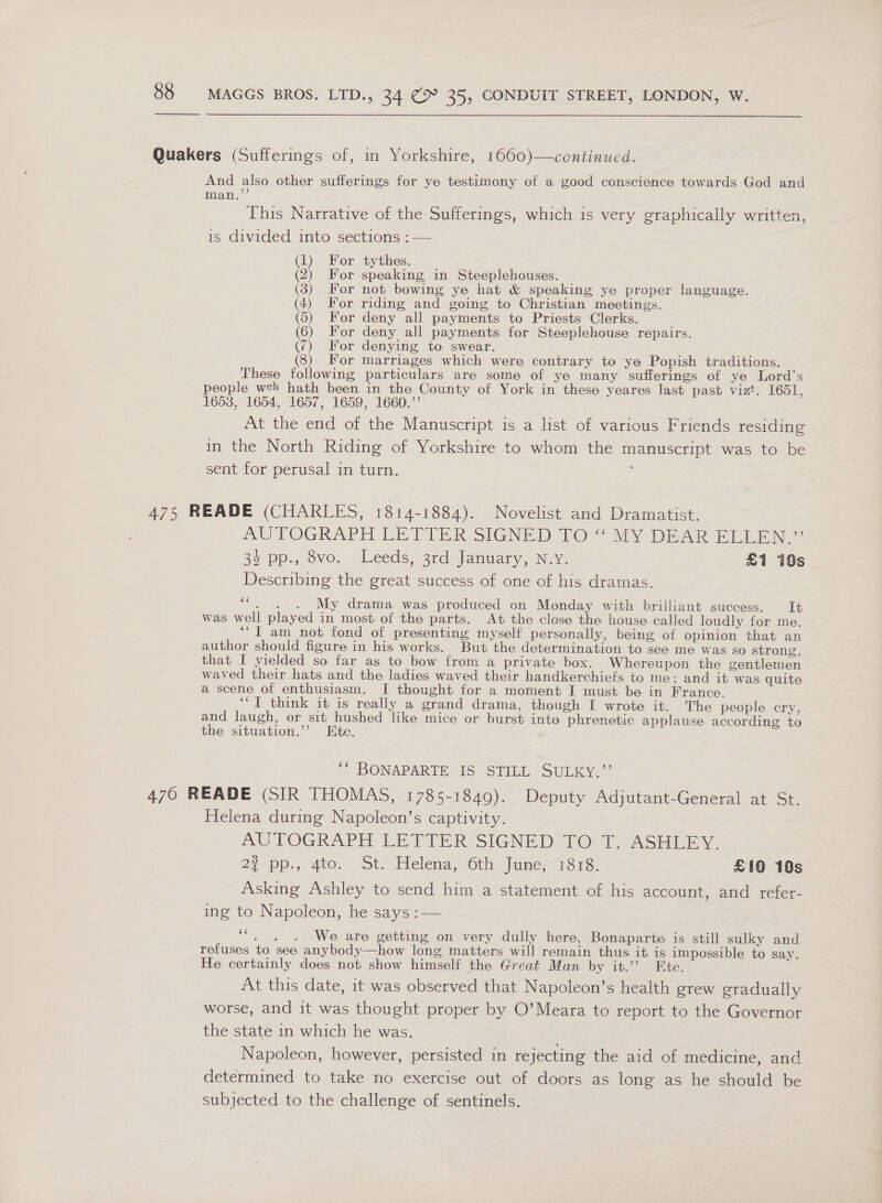  Quakers (Sufferings of, in Yorkshire, 1660)—continued. And also other sufferings for ye testimony of a good conscience towards God and mam,” This Narrative of the Sufferings, which is very graphically written, is divided into sections : — (1) For tythes. (2) For speaking in Steeplehouses. (3) For not bowing ye hat &amp; speaking ye proper language. (4) For riding and going to Christian meetings. (5) For deny all payments to Priests Clerks. (6) For deny all payments for Steeplehouse repairs. (7) For denying to swear. For marriages which were contrary to ye Popish traditions. These following particulars are some of ye many sufferings of ye Lord’s people wch hath been in the County of York in these yeares last past vizt. 1651, 1653, 1654, 1657, 1659, 1660.’’ ; At the end of the Manuscript is a list of various Friends residing in the North Riding of Yorkshire to whom the manuscript was to be sent for perusal in turn. : 475 READE (CHARLES, 1814-1884). Novelist and Dramatist. AUTOGRAPH LETIER SIGNED TO“ Aly DEAR ELEEN 35 pp., vo. Leeds, 3rd January, Nev. £1 10s Describing the great success of one of his dramas. ve My drama was produced on Monday with brilliant success. It was well played in most of the parts. At the close the house called loudly for me. ‘“I am not fond of presenting myself personally, being of opinion that an author should figure in his works. But the determination to see me was so strong, that I yielded so far as to bow from a private box. Whereupon the gentlemen waved their hats and the ladies waved their handkerchiefs to me; and it was quite a scene of enthusiasm. I thought for a moment I must be in France. ‘“T think it is really a grand drama, though I wrote it. The people cry, and laugh, or sit hushed like mice or burst into phrenetic applause according to the situation.’ Hite. - &gt; BONAPARTE 6 STILL SULKY - 470 READE (SIR THOMAS, 1785-1849). Deputy Adjutant-General at St. Helena during Napoleon’s captivity. AUTOGRAPH LETTER-SIGNED TOT. ASHLEY. # pp., 4to. St, Helena, Cth luner sre. £10 10s Asking Ashley to send him a statement of his account, and refer- ing to Napoleon, he says :— ce . . . We are getting on very dully here, Bonaparte is still sulky and refuses to see anybody—how long matters will remain thus it is impossible to say. He certainly does not show himself the Great Man by it.’’? Etc. At this date, it was observed that Napoleon’s health grew gradually worse, and it was thought proper by O’Meara to report to the Governor the state in which he was. Napoleon, however, persisted in rejecting the aid of medicine, and determined to take no exercise out of doors as long as he should be subjected to the challenge of sentinels.