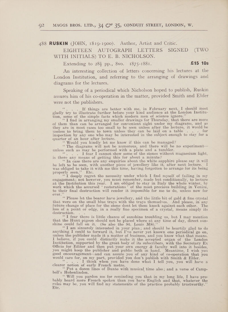 488 RUSKIN (JOHN, 1819-19000). Author, Artist and Critic. | EIGHTEEN AUTOGRAPH LETTERS SIGNED (TWO WITH INITIALS) TO E. B. NICHOLSON. Extending to 284 pp., 8vo. 1875-1881. £15 10s An interesting collection of letters: concerning his lectures at the London Institution, and referring to the arranging of drawings and diagrams for the lectures. Speaking of a periodical which Nicholson hoped to publish, Ruskin assures him of his co-operation in the matter, provided Smith and Elder were not the publishers. «SC SCO «things are better with me, in February next, I should most gladly try to illustrate further before your kind audience at the London Institu- tion, some of the simple facts which modern men of science ignere.”’ ‘‘T find in arranging my smaller drawings for Thursday, that there are more of them than can be arranged for convenient sight under my diagrams, and as they are in most cases too small to be seen unless after the lecture, it would be useless to bring them to town unless they can be laid on a table . . . for inspection by any one who may be interested in the subject enough to stay for a quarter of an hour after lecture. ‘“ Would you kindly let me know if this can be managed? ‘¢TMhe diagrams will not be numerous, and there will be no experiment— unless such as may be performed with a plate and a tumbler. “6d fear I cannot show some of the stones without magnesium light, is there any means of getting this for about a minute? ‘In case there are any enquiries about the white sapphire please say it will be left to be seen, with another piece of jewellery like it, after next lecture. I was obliged to take it with me this time, having forgotten to arrange for its being properly seen.’’ Ete. ‘“‘T deeply regret the necessity under which I find myself of failing in my engagement; not however, you must remember, made but conditionally, to lecture at the Institution this year. I am obliged to stay in Italy the whole winter, by work which the accursed ‘ restorations’ ot the most precious building in Venice, to their final destruction will render it impossible for me to do, unless now for ever.’’ ‘* Please let the bearer have jewellery, and the little bit of gold &amp; fine crystal that were on the small blue trays with the trays themselves. And please, in any future change of place for the stone dont let them knock against each other. The loss of a point or edge, in a really fine specimen of a crystal, means simply its destruction. ‘“T fear there is little chance of sunshine troubling us, but I may mention that the Hunt pigeon should not be placed where at any time of day, direct sun- shine could fall on it. (So also the St. Louis MS).” ‘“I am sincerely interested in your plan; and should be heartily glad to do anything I could to forward it, but I’ve never yet known one periodical go on, unless the publisher made it a matter of business, and you know what that means. I believe, if you could distinctly make it the accepted organ of the London Institution, supported by the great body of its subscribers, with the Secretary Ex ‘Officio for Editor and then put your own energy &amp; faculty well into it besides, you might keep the publisher and public both in hand. Meantime, I wish you good encouragement—-and can assure you of any kind of co-operation that you would care for, on my part, provided you don’t publish with Smith &amp; Elder. ‘“, . . I think when you have done what I tell you, you will have a clearer notion of early French metre. ‘‘ Put a dozen lines of Dante with musical time also; and a verse of Camp- bell’s Hohenlinden. ‘Will you pardon me for reminding you that in my long life, I have pro- bably heard more French spoken than you have English and that, whatever the ae may be, you will find my statements of the practice probably trustworthy.’’ ite.