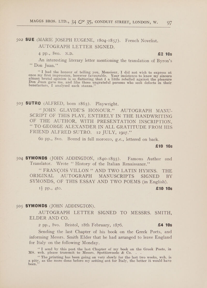  502 SUE (MARIE JOSEPH EUGENE, 1804-1857). French Novelist. mm) POGRAPH LETTER SIGNED. A OD.,70VOs -NiD; £2 10s An interesting literary letter mentioning the translation of Byron’s “Den Juan.” ‘““T had the honour of telling you, Monsieur, I did not wish to express at once my first impression, however favourable. Your insistence to know my sincere almost brutal opinion is so flattering that I a little rebelled against the pleasure Don Juan gave me, and like those ungrateful persons who seek defects in their benefactors, I analysed each stanza.”’ 503 SUTRO (ALFRED, born 1863). Playwright. “OHINS GLAVDE’S» HONOUR.’ AUTOGRAPH MANT. SCRIPT OF THIS PLAY, ENTIRELY IN THE HANDWRITING OF THE AUTHOR, WITH -PRESENTATION. INSCRIPTION, “TO GEORGE ALEXANDER-IN ALL GRATITUDE FROM HIS BPRIEND- ALPRED*SUTRO, -42 JULY, 1007.” 60 pp., 8vo. Bound in full morocco, g.e., lettered on back. £10 10s 504 SYMONDS (JOHN ADDINGTON, 1840-1893). Famous Author and Translator. Wrote ‘‘ History of the Italian Renaissance.’’ “ FRANCOIS VILLON ?? AND EWO_LATIN HYMNS. THE ORIGINAL AUTOGRAPH MANUSCRIPTS SIGNED BY SYMONDS, OF THIS ESSAY AND TWO POEMS (in English). I} pp., Ato. £10 10s 505 SYMONDS (JOHN ADDINGTON). AUTOGRAPH LE PIER SIGNED TO MESSRS: SMITE, ELDER AND €O. 2 pp., vo. Bristol; 1th February, 1376. £4 10s Sending the last Chapter of his book on the Greek Poets, and informing Messrs. Smith Elder that he had arranged to leave England for Italy on the following Monday. ‘*T send by this post the last Chapter of my book on the Greek Poets, in MS. wch. please transmit to Messrs. Spottiswoode &amp; Co. . . ‘The printing has been going on very slowly for the last two weeks, wch. is a pity, as the more done before my setting out for Italy, the better it would have been.’”’