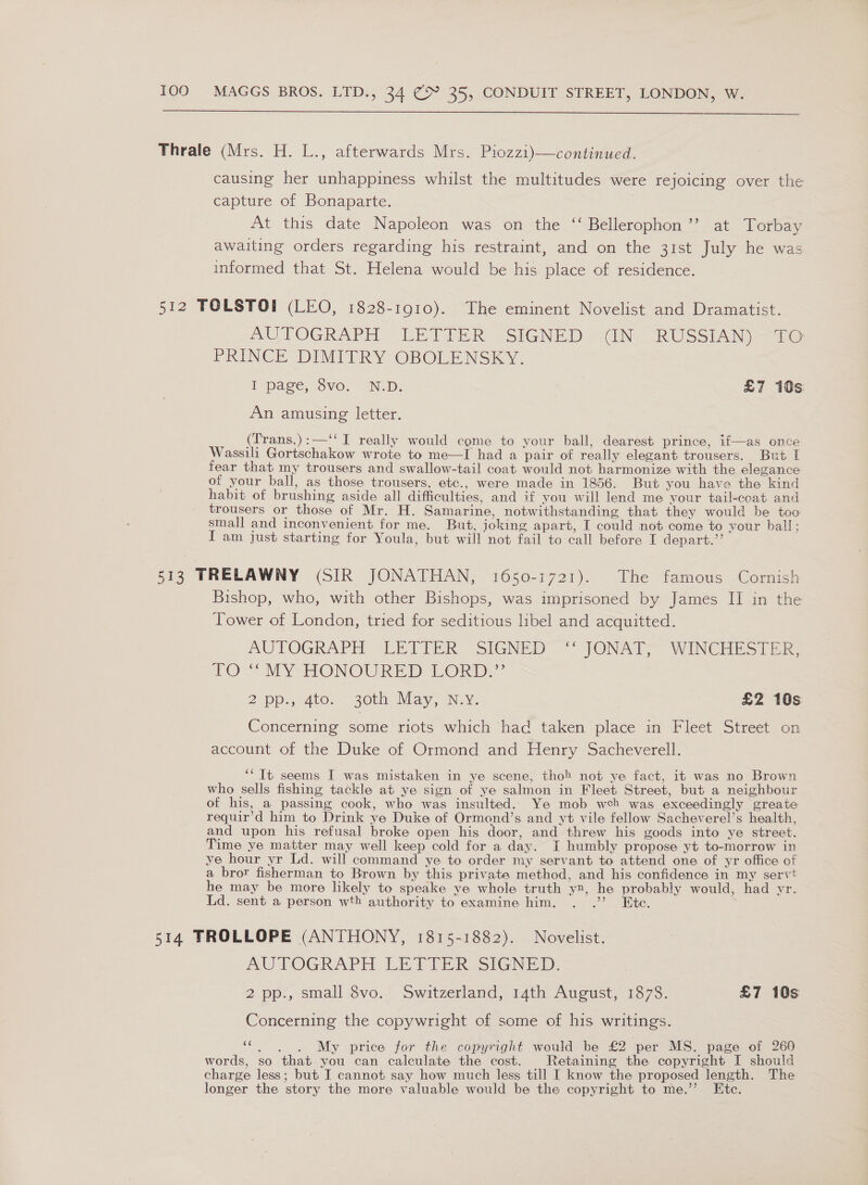  Thrale (Mrs. H. L., afterwards Mrs. Piozzi)—continued. causing her unhappiness whilst the multitudes were rejoicing over the capture of Bonaparte. At this date Napoleon was on the ‘‘ Bellerophon’’ at Torbay awaiting orders regarding his restraint, and on the 31st July he was informed that St. Helena would be his place of residence. 512 TOLSTOI (LEO, 1828-1910). The eminent Novelist and Dramatist. AUTOGRAPH - LEVTER , SIGNED) “INe RUSSIAN “26 PRINCE DIMITRY OBOLENSKY. [ page, Svo. NID: £7 10s: An amusing letter. (Trans.):—‘‘ I really would come to your ball, dearest prince, if—as once Wassili Gortschakow wrote to me—I had a pair of really elegant trousers. But I fear that my trousers and swallow-tail coat would not harmonize with the elegance of your ball, as those trousers, etc., were made in 1856. But you have the kind habit of brushing aside all difficulties, and if you will lend me your tail-coat and trousers or those of Mr. H. Samarine, notwithstanding that they would be too small and inconvenient for me. But, joking apart, I could not come to vour ball; I am just starting for Youla, but will not fail to call before I depart.’’ 513 TRELAWNY (SIR JONATHAN, 1650-1721). The famous Cornish Bishop, who, with other Bishops, was imprisoned by James II in the Tower of London, tried for seditious libel and acquitted. AUTOGRAPH (LETIZR “SIGNED” “JONAT, WwINcliEsi Er LO MYSHONOURED LORD” 2 Pps Ato. “20th May, Noy, £2 10s Concerning some riots which had taken place in Fleet Street on account of the Duke of Ormond and Henry Sacheverell. ‘‘ It seems I was mistaken in ye scene, thoh not ye fact, it was no Brown who sells fishing tackle at ye sign of ye salmon in Fleet Street, but a neighbour of his, a passing cook, who was insulted. Ye mob wceh was exceedingly greate requir’d him to Drink ye Duke of Ormond’s and yt vile fellow Sacheverel’s health, and upon his refusal broke open his door, and threw his goods into ye street. Time ye matter may well keep cold for a day. I humbly propose yt to-morrow in ye hour yr Ld. will command ye to order my servant to attend one of yr office of a bror fisherman to Brown by this private method, and his confidence in my servt he may be more likely to speake ye whole truth yx, he probably would, had yr. Ld. sent a person wth authority to examine him. . .”’ Etc. 514 TROLLOPE (ANTHONY, 1815-1882). Novelist. AUTOGRAPH LETTER. SIGNED: 2 pp., small 8vo. Switzerland, 14th August, 1878. £7 10s Concerning the copywright of some of his writings. «My price for the copyright would be £2 per MS. page of 260 words, so that you can calculate the cost. Retaining the copyright I should charge less; but I cannot say how much less till I know the proposed length. The longer the story the more valuable would be the copyright to me.’ Etc.