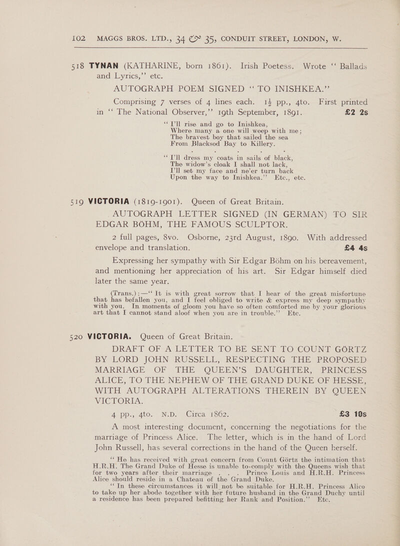 9 518 TYNAN (KATHARINE, born 1861). Irish Poetess. Wrote ‘‘ Ballads and Lyrics,’’ etc. AUTOGRAPH-POPM, SIGNED “ TO \INISH REA Comprising 7 verses of 4 lines each. 14 pp., 4to. First printed n °° The National Observer,” roth September, 1301. £2 28 ‘Tl rise and go to Inishkea, Where many a one will weep with me; The bravest boy that sailed the sea From es eee to Killery. oat doce my conte in oaale of Shae. The widow’s cloak I shall not lack, Pll set my face and ne’er turn back Upon the way to Inishkea.’’ Etc., etc. 519 VICTORIA (1819-1901). Queen of Great Britain. / AUTOGRAPH LEXTER SIGNED (IN-GERMAN) #0: sie BDGAR BOHM, THE PAMOUS SCULPTOR: 2 full pages, 8vo. Osborne, 23rd August, 1890. With addressed envelope and translation. £4 4s Expressing her sympathy with Sir Edgar Bohm on his bereavement, and mentioning her appreciation of his art. Sir Edgar himself died later the same year. (Trans.):—‘‘ It is with great sorrow that I hear of the great misfortune that has befallen you, and I feel obliged to write &amp; express my deep sympathy with you. In moments of gloom you have so often comforted me by your glorious art that I cannot stand aloof when you are in trouble.’’ Etc. 520 VICTORIA. Queen of Great Britain. DRAFT OF-A LETTER 10 BE SENT. TO {COUNT GoriTZ BY LORD JOHN RUSSELL» RESPECTING THEY PROPOSED MARRIAGE OF -THE QUEEN'S DAUGHTER, “PRINCESS ALICE, 70 THE NEPHEW OF [THR JGRAND DURE OF Hinsse WITT AUTOGRAPH ALTERATIONS, THEREIN BY OUR: WICTORIG. Aap 4-400.” NID -Oica T1602 £3 10s A most interesting document, concerning the negotiations for the marriage of Princess Alice,. The letter, whichis im the hand o: Lord John Russell, has several corrections in the hand of the Queen herself. ‘* He has received with great concern from Count Gortz the intimation that H.R.H. The Grand Duke of Hesse is unable to:comply with the Queens wish that for two years after their marriage . . Prince Louis and H.R.H. Princess Alice should reside in a Chateau of the Grand Duke. ‘In these circumstances it will not be suitable for H.R.H. Princess Alice to take up her abode together with her future husband in the Grand Duchy until a residence has been prepared befitting her Rank and Position.’ Etc.