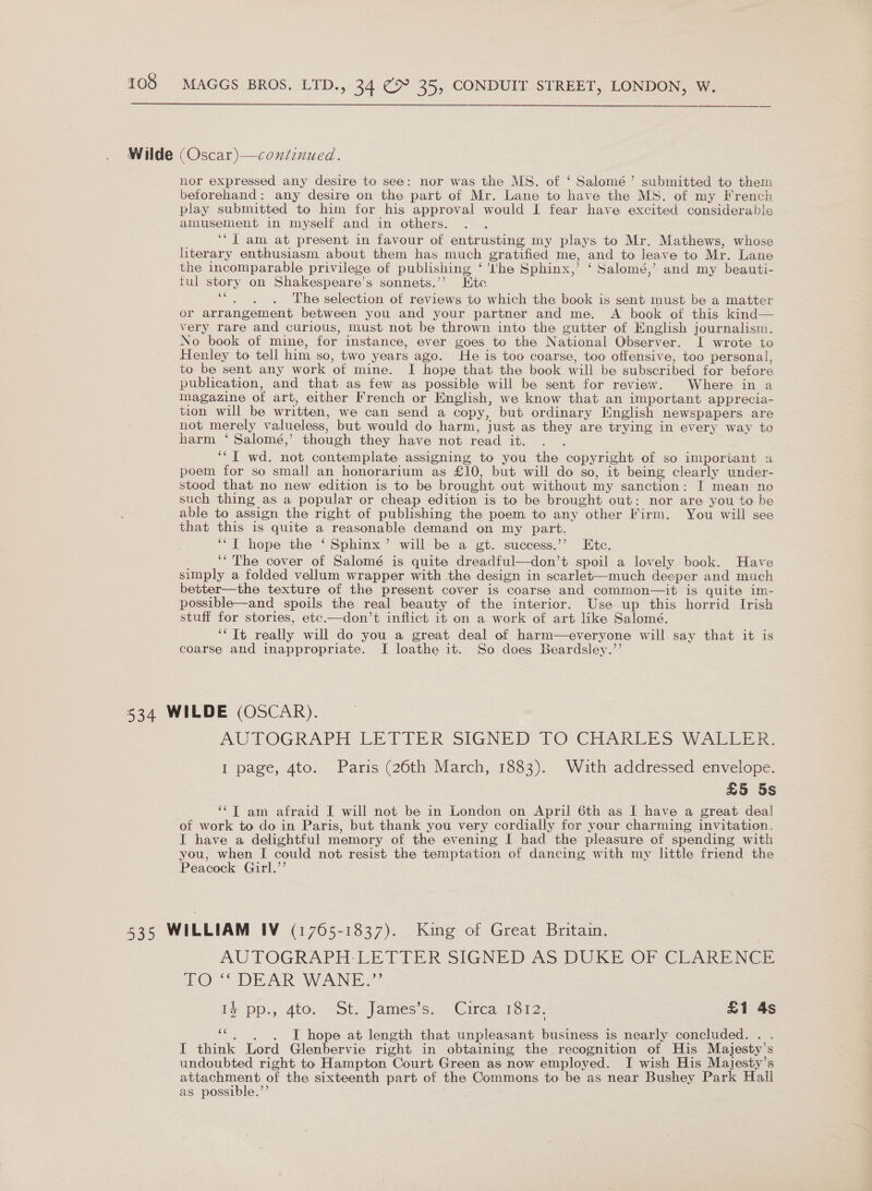  Wilde (Oscar)—coniinued. nor expressed any desire to see: nor was the MS. of ‘ Salomé’ submitted to them beforehand: any desire on the part of Mr. Lane to have the MS. of my French play submitted to him for his approval would I fear have excited considerable amusement in myself and in others. ‘“T am at present in favour of entrusting my plays to Mr. Mathews, whose literary enthusiasm. about them has much gratified me, and to leave to Mr. Lane the incomparable privilege of publishing ‘ 'I'he Sphinx,’ ‘ Salomé,’ and my beauti- tul story on Shakespeare’s sonnets.’’? Hitec. Bea tees The selection of reviews to which the book is sent must be a matter or arrangement between you and your partner and me. A book of this kind— very rare and curious, must not be thrown into the gutter of English journalism. No book of mine, for instance, ever goes to the National Observer. I wrote to Henley to tell him so, two years ago. He is too coarse, too offensive, too personal, to be sent any work of mine. I hope that the book will be subscribed for before publication, and that as few as possible will be sent for review. Where in a magazine of art, either French or English, we know that an important apprecia- tion will be written, we can send a copy, but ordinary Mnglish newspapers are not merely valueless, but would do harm, just as they are trying in every way to harm ‘ Salomé,’ though they have not read it. ‘“T wd. not contemplate assigning to you the copyright of so important a poem for so small an honorarium as £10, but will do so, it being clearly under- stood that no new edition is to be brought out without my sanction: I mean no such thing as a popular or cheap edition is to be brought out: nor are you to be able to assign the right of publishing the poem to any other Firm. You will see that this is quite a reasonable demand on my part. ‘“T hope the ‘ Sphinx’ will be a gt. success.’’ Etc. ‘“ The cover of Salomé is quite dreadful—don’t spoil a lovely book. Have simply a folded vellum wrapper with the design in scarlet—much deeper and much better—the texture of the present cover is coarse and common—it is quite im- possible—and spoils the real beauty of the interior. Use up this horrid Irish stuff for stories, etc.—don’t inflict it on a work of art like Salomé. ‘“Tt really will do you a great deal of harm—everyone will say that it is coarse and inappropriate. I loathe it. So does Beardsley.”’’ 534 WILDE (OSCAR). AUTOGRAPH LETTER SIGNED TO CHARLES WALLER. I page, 4to. Paris (26th March, 1883). Wuth addressed envelope. £5 5s ‘‘T am afraid I will not be in London on April 6th as I have a great deal of work to do in Paris, but thank you very cordially for your charming invitation. I have a delightful memory of the evening [ had the pleasure of spending with you, when I could not resist the temptation of dancing with my little friend the Peacock Guirl.’’ 535 WILLIAM IV (1765-1837). King of Great Britain. AUTOGRAPH-LETTER SIGNED AS DUKE OF CLARENCE 10 DEAR WANE.” Is Pp., 400. ~St,. James sn Cica Toro: £1 4s “. . . I hope at length that unpleasant business is nearly concluded. . . I think Lord Glenbervie right in obtaining the recognition of His Majesty's undoubted right to Hampton Court Green as now employed. I wish His Majesty’s attachment of the sixteenth part of the Commons to be as near Bushey Park Hall as possible.’’