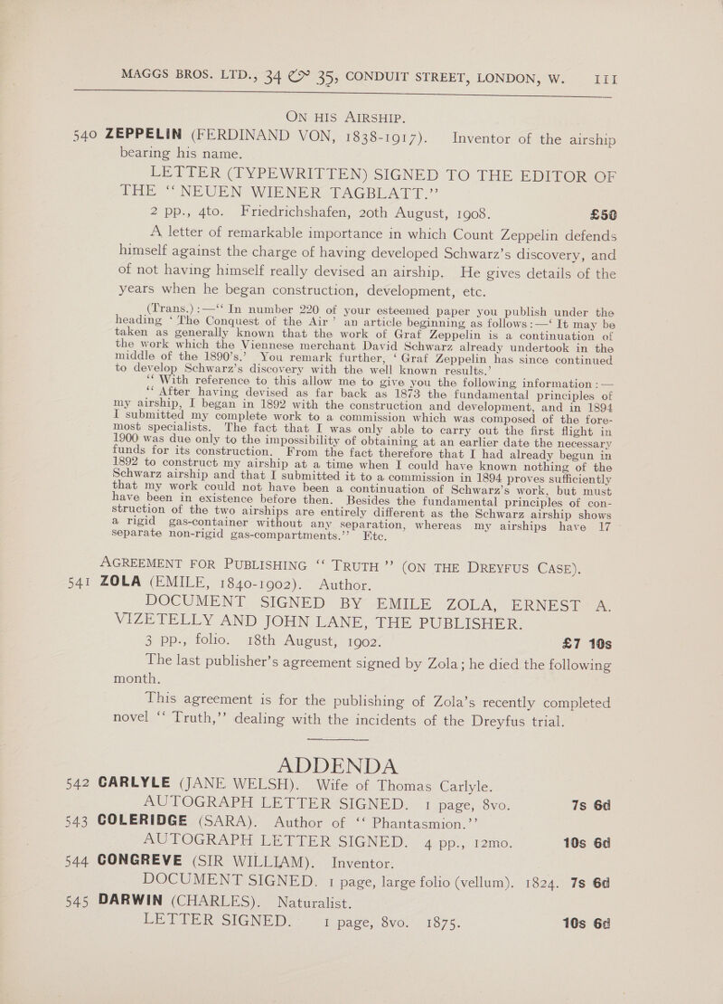 ON HIS AIRSHIP. bearing his name. tHE” NEUEN WHENER- TAGBLATT.” 2 pp., 4to. Friedrichshafen, 20th August, 1908. £50 years when he began construction, development, etc. heading ‘ The Conquest of the Air’ an article beginning as follows: —‘ It may be the work which the Viennese merchant David Schwarz already undertook in the to develop Schwarz’s discovery with the well known results.’ my airship, I began in 1892 with the construction and development, and in 1894 have been in existence before then. Besides the fundamental principles of con- Separate non-rigid gas-compartments.’’? Ftc. 541 ZOLA (EMILE, 1840-1902). Author. VIZETELLY AND JOHN LANE, THE PUBLISHER. month. novel ‘‘ Truth,’’ dealing with the incidents of the Dreyfus trial. ——~.. ADDENDA 542 GARLYLE (JANE WELSH). Wife of Thomas Carlyle. AUTOGRAPH LETTER SIGNED. 1 page, 8vo. 543 COLERIDGE (SARA). Author of ‘‘ Phantasmion.’’ AUTOGRAPH LETTER SIGNED. 4 pp., 12mo. 544 CONGREVE (SIR WILLIAM). Inventor. DOCUMENT SIGNED. 1 page, large folio (vellum), 1824. 545 DARWIN (CHARLES). Naturalist. LE PTE ReSIGNE [). page, ovo. .°1875.  7s 6d 10s 6d 7s 6d 10s 6a