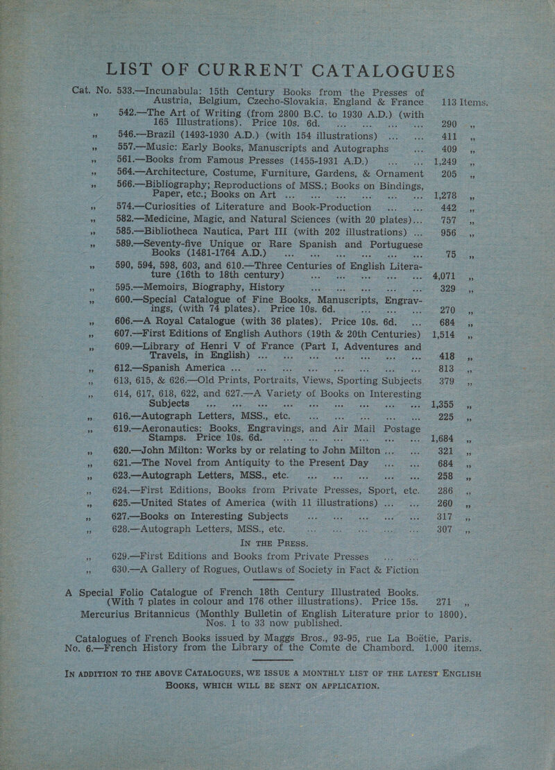   Austria, Belgium, Czecho-Slovakia, England &amp; France 542.—The Art of Writing (from 2800 B.C. to 1930 &gt; ee 165 Illustrations). Price 10s. 6d. 546.—Brazil (1493-1930 A.D.) (with 154 ibustrations) 557.—Music: Early Books, Manuscripts and Autographs 564.—Architecture, Costume, Furniture, Gardens, &amp; Orraenent 566 .—Bibliography; Reproductions of MSS.; Books on peas Paper, etc.; Books on Art ... 974.—Curiosities of Literature and Hoole rolueeon 582.— Medicine, Magic, and Natural Sciences (with 20 pte 585.—Bibliotheca Nautica, Part III (with 202 illustrations) . 589 .—Seventy-five Unique or Hare peas and Portuguese Books (1481-1764 A.D.) ture (16th to 18th century) © 595.—Memoirs, Biography, History . ings, (with 74 plates). Price 10s. 6d. 606.—A Royal Catalogue (with 36 plates). Price 10s. 6d. 607.—First Editions of English Authors (19th &amp; 20th Centuries) 609.—Library of Henri V of France I, » Adventures and Travels, in English) : 612.—Spanish America ... 613, 615, &amp; 626—Old Prints, Boreas. Vue Soauee Subjects 614, 617, 618, 622, and 627.—A 20en &amp; of Books on G jesces ae Subjects 616.—Autograph Laer. MSS. s ae 619.—Aeronautics: Books. pane and a Mail Postage Stamps. Price 10s. 6d. 620.—John Milton: Works by or reling o J pe Milton . 621.—The Novel from Antiquity to the Present Day 623.—Autograph Letters, MSS., etc. Se sora ora es 624.—First Editions, Books frorn Private Presses, Sport, etc. 625.—United States of America (with 11 illustrations) ... 627.—Books on Interesting Subjects ae IN THE PRESs. 629.—First Editions and Books from Private Presses 630.—A Gallery of Rogues, Outlaws of Society in Fact &amp; Fiction . 1 te 33 now published. 290 411 409 1,249 205 1,278 757 956 18 329 270 684 1,514 418 813 379 1,355 2225 1,684 321 684 208 260 317 2i1 93 BooKS, WHICH WILL BE Ret ON APPLICATION,