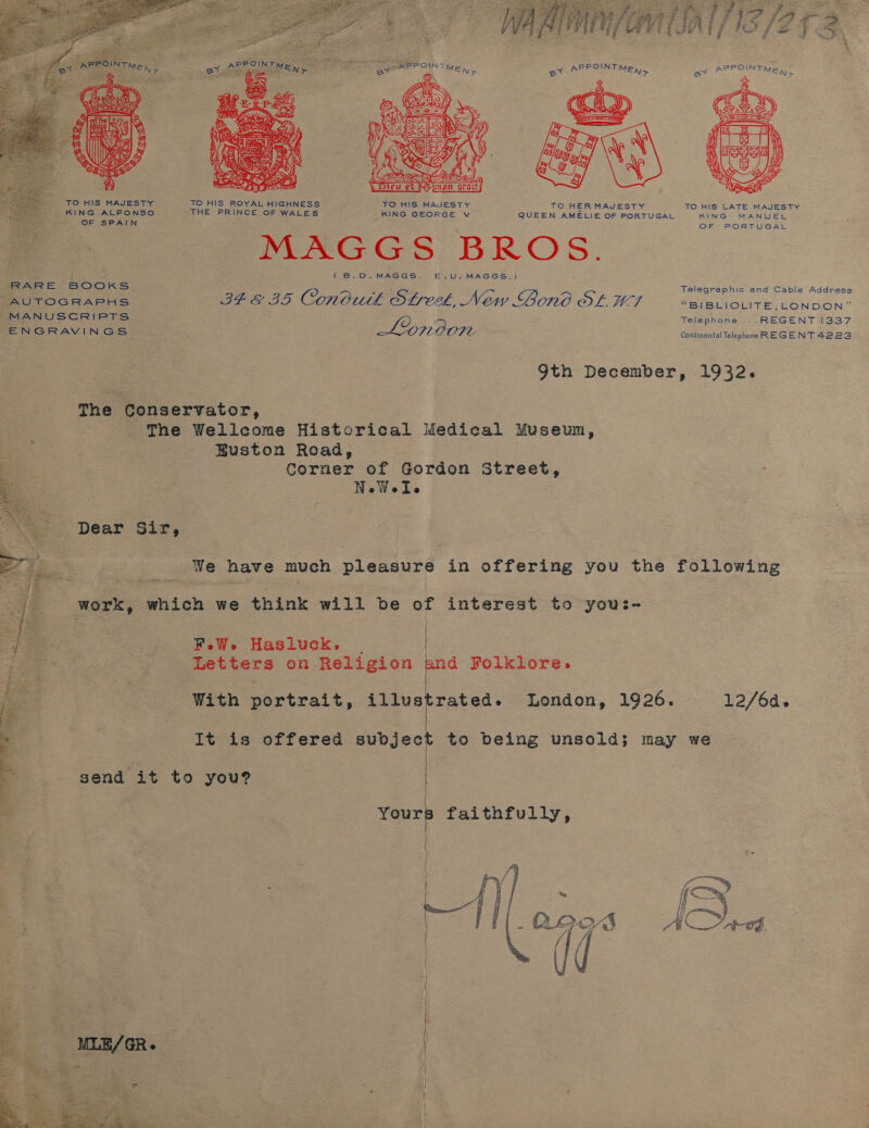  PPOINT POIN er A MEN &gt; ax AP TMB Ky  _ TO HIS MAJESTY TO HIS ROYAL HIGHNESS TO HIS MAJESTY TO HERMAJESTY TO HIS LATE MAJESTY KING ALFONSO THE PRINCE OF WALES KING GEORGE v QUEEN AMELIE OF PORTUGAL KING MANUEL OF SPAIN ; OF PORTUGAL MAGGS: BROS. - | { B.D. MAGGS. —&amp;.,U.MAGGS.) RARE BOOKS Telegraphic and Cable Address AUTOGRAPHS hea apa Conbutk SLreek, New Bond OL WTI “BIBLIOLITE, LONDON” MANUSCRIPTS 47O; Telephone... REGENT 1337 ENGRAVINGS. MOON Continental Telephone REGENT 4223 9th December, 1932. The Conservator, The Wellcome Historical Medical Museun, Buston Road, Corner of Gordon Street, NoWeIe Dear Sir, We have much pleasure in offering you the following  MOEK, which we think will be of interest to you:- F.eW. Hasluck. _ | Peeters on Religion ia Folklore.  With portrait, pirekestad: London, 1926. 12/6d. It is offered ed to being unsold; may we send it to you?  | | oa faithfully,  