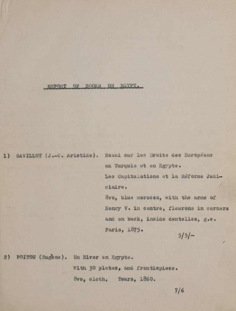  1) GAVILLOT (J.-C. Aristide). Hesai sur les Droits des Ruropéens ry en Turquie et en Egypte. Les Capituiations et la Réforme Judi- claire. Sve, blue moreceo, with the arms of Henry V. in centre, fleurons in corners and on back, inside dentelles, g.e. Paris, 1875. 5/5/~ 2) POITOU (Fugene). Un Hiver en Egypte. | With 30 plates, and frontispiece. Svo, cloth, Tours, 1860. 7/6