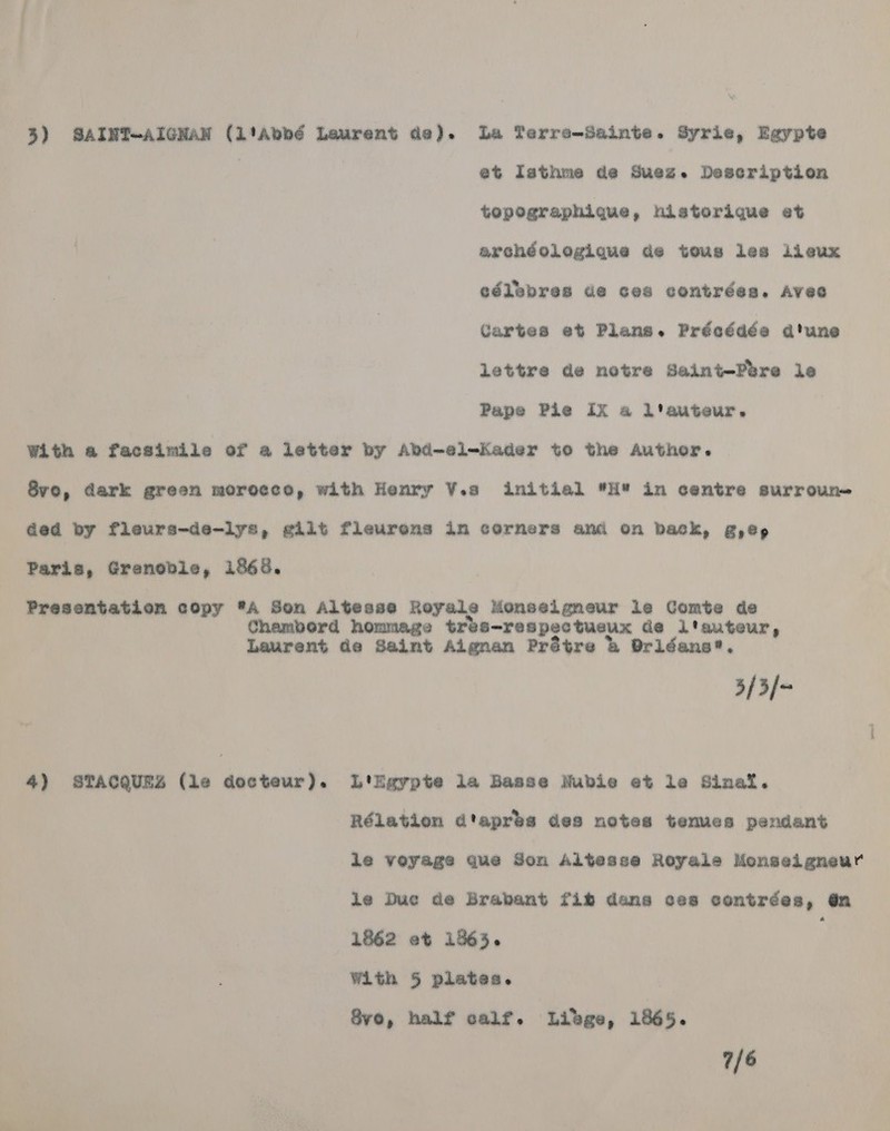 3) SAINT~AIGNAN (L1Abbé Laurent de). La Terre-Sainte. Syrie, Egypte | et Isthme de Suez. Description topographique, historique et archéologique de tous les lieux eélebres de ces contrées. Aveo Cartes et Plans. Préeédée a’une lettre de notre Saint-Péere le Pape Pie Ix a l'auteur. With a facsimile of a letter by Abd-el-Kader to the Author. | 8vo, dark green morocco, with Henry V.s initial H* in centre surroun= Ged by fleurs-de-iys, giit fleurens in corners ami on Dack, g,@p, Paris, Grenoble, 1868. Presentation eopy ®A Son Altesse Royale Monselgneur le Comte de Chambord hommage tres-respec tueux de l'auteur, Laurent de Saint Algnan Prétre &amp; Pridans*. 3/3/- 4) STACQUEZ (le docteur). L'Egypte la Basse Nubie et le Sinat. Rélation d'aprés des notes tenues pendant ie veyage que Son Altesse Royale Monselgneur ie Duc de Brabant fib dans ces contrées, @n 1862 et 1865. with 5 plates. Svo, half calf. Libge, 1865. 7/6