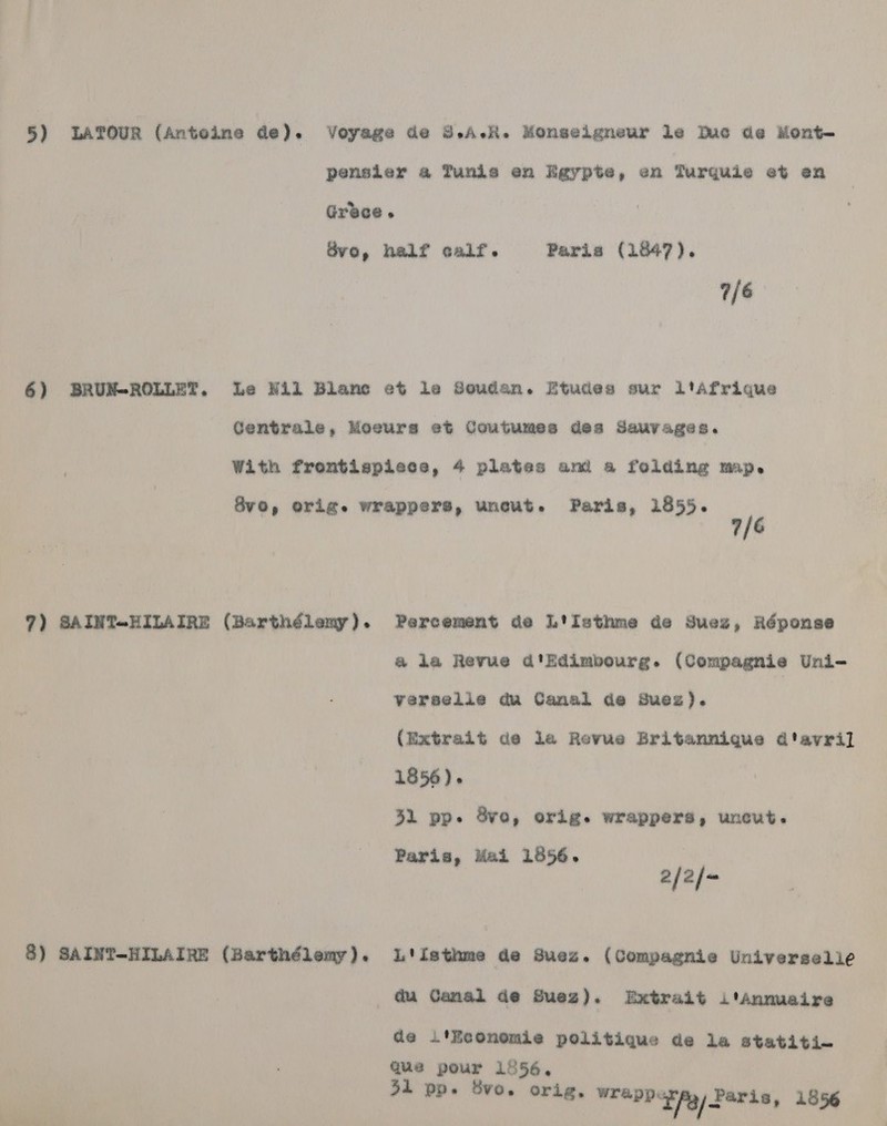 7/6 7) SAINT+HILAIRE (Barthélemy). 8) SAINT-HILAIRE (Barthélemy). 7/6 Percement de L'isthme de Suez, Réponse @ la Revue d'Edimbourg. (Compagnie Uni- Verselie du Cansl de Suez). (Extrait de la Revue Britannique d'avril 1856). 31 pp. 8vo, orig. wrappers, uncut. Paris, Mai 1856. a/2/~ L.'isthme de Suez. (Compagnie Universelie du Canal de Suez). Extrait i ‘Annuaire de l'Eeonomie politique de la statiti— que pour 1556. 31 pp. Svo. orig. SEOPOE Ag) FAE18, 1556