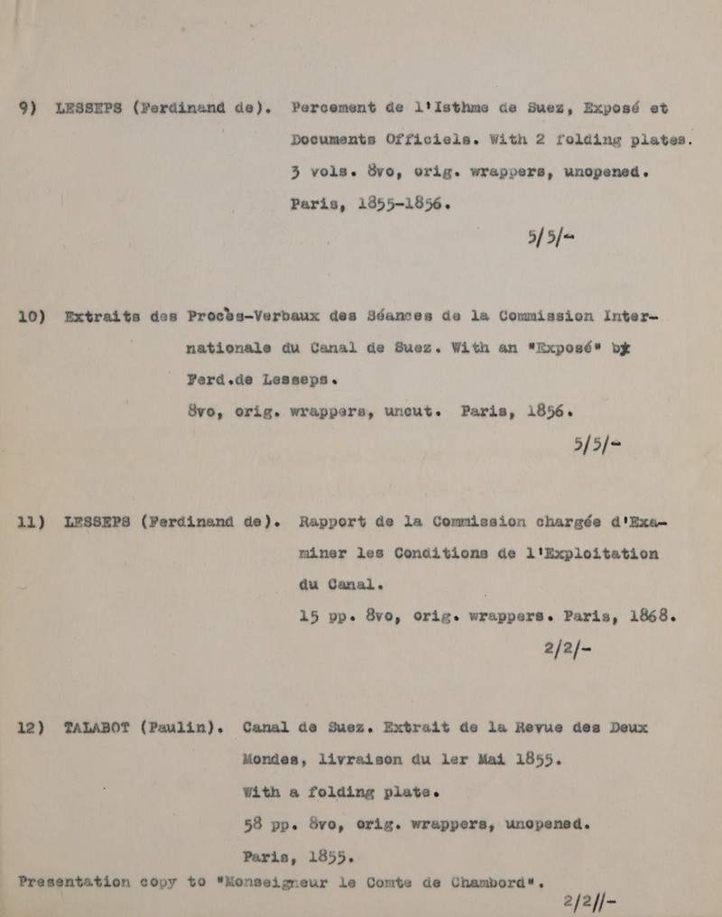 9) LESSEPS (Ferdinand de). Percement de i*tIsthms de Suez, Exposé et . Documents Officiels. With 2 folding plates. 3 vols. 8vo, orig. wrappers, unopened. Paris, 19855-1856. 5/ 5/* 10) Extraits des Procks~Verbaux des Sdances de la Comuission Inter- | nationale du Canal de Suez. With an Exposé bx FYerd.de Lesseps. Bvo, orig. wrappers, uncut. Paris, 1856. 5[5/* 11) LSSSEPs (Ferdinand de). Rapport de la Commission chargée d'Exa- miner les Conditions de l'Exploitation du Canal. 15 pp. 8vo, orig. wrappers. Paris, 1868. 2/2/- 12) TALABOT (Paulin). Canal de Suez. Extrait de la Revue dea Deux Mondesa, livraisen du ler Mai 1855. With a folding plate. 53 pp. Sve, orig. wrappers, unopened. Presentation copy to Monseigneur le Comte de Chambord, 2/2//-