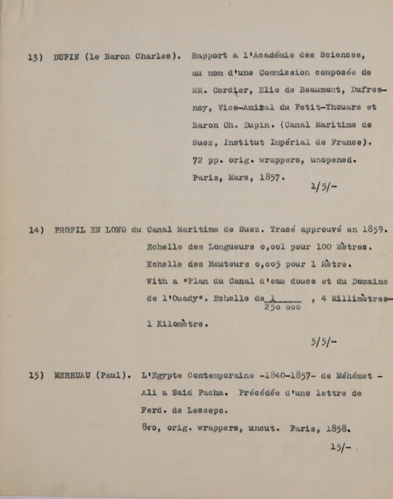 13) DUPIN (le Baron Charles). Rapport a l'Académie des Sciences, au nom d'une Comalesion composée de iil. Cordier, Elie de Beaumont, Dufres- ney, Vice-Amifal du Petit-Thouars et Baron Ch. Dupin. (Canel Maritime de Suez, Institut Impérial de France). 72 ppe Origs wrappers, unopened. Paris, Mare, 1857. 1/5/~ 14) PROFIL EN LONG du Canal Maritime de Suez. Tracé approuvé en 1859. Echelle des Longueura 0,001 pour 100 Mbtres. Echelle des Hauteurs 9,005 pour 1 Metre. With a Plan du Camal d'eau douce et du Domaine de l'Quady®. Echelle dei =, 4 Millimetres- 259 000 1 Kilombtre. 5/5[= 15) MERRUAU (Paul). L'kgypte Contemporaine -1040-13857- de Ménémet - Ali a Said Pacha. Prdeddée dtune lettre de Ferd. de Lesseps. 8vo, orig. wrappers, uncut. Paris, 1958. L5/-.