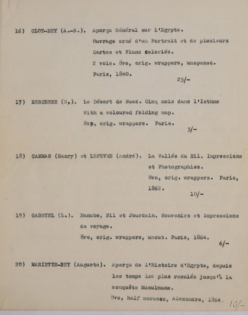 17) 18) 19) 20)  Qurrage orné d'un Portrait et de plusieurs Gartes et Plans coloriés. 2 vole. Svo, orig. wrappers, unopened. Paris, 1540. 25/- With a coleured folding map. Sv®, orig. wrappers. Paris. 5/- 6% Photographies. Svo, Orige wrappers. Paris, 1862. 10/- Ge voyage. vo, orig. wrappers, uncut. Panis, 1864. les temps ies plus reculéa jusqu'h la conguéte Musulmane. Svo, half moroceo, Alexandre, 1864, /O/—