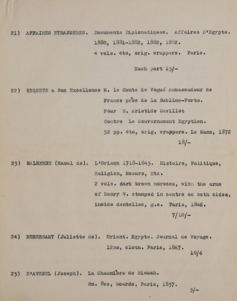 21) APPAIRES ETRANGERES. Documents Diplomatiques. Affalrea D'Egypte. 4 vols. 4t0, Orig. wrappers. Paris. Each part 15/- 22) REQUETE a Som Excellence M. le Comte de Vogud Ambaasadeur de Yrance pres de la Sublime-Porte. Pour K. Aristide Gavillot Contre Le Gouvernement Egyptien. 52 pp. 4to, orig. wrappers. Le Mans, 1872 18/- 23) WALHERBE (Raoul de). L'Orient 1718-1845. Histoire, Politique, Religion, Moeurs, Etec. 2 Vols. dark brown morocco, with the arms of Henry V. stamped in centre on both sides, inside dentelles, g.e. Paris, 1846. 7/20/- 24) ROBERSART (Juliette de). Orient. Egypte. Journal de Voyage. 12mo, cloth. Paris, 1867. 10/6 25) DI'AVENEL (Joseph). La Chaumitre de Siouah. Site 8vo, boards, Paris, 1857. ; | 5/-
