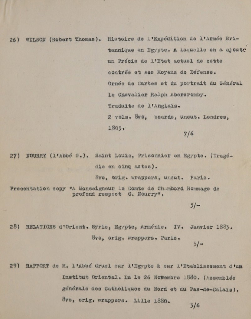 26) WILSON (Robert Themas Histoire de l’Expdédition de ltarmée Bri- tanmnique en Eaypte. A laquelle on 4 aj oute un Préclie de i'Etat actuel de cette contrée et ses Moyens de Défense. Ornée de Jartes et du portrait du Général le Chevalier Ralph Abercromby. Traduite de l'Anglais. 2 vols. ve, bvoards, uncut. Londres, 1803. 7/6 27) WNOURRY (l'Abbé G.). Saint Louis, Prisennier en Egypte. (Tragé- | dhe en @ing actes). BVO, orig. wrappers, wnout. Paris. Presentation copy A Monseigneur le Comte de Chumbord Hommage de prefond respect G, Nourry*. 5/- 28) RELATIONS d'Orient. Syrie, Egypte, Arménie. IV. Janvier 1885. 8vo, orig. wrappers. Paris. 5/- 29) RAPPORT de M. Liabbé Gruel sur itigypte &amp; sur li'itabliasement dtunm Institut Oriental. lu le 26 Nowembre i880. (Assemblée générale des Catholiques du Nord et du Pas-de-Calais). 8vo, orig. wrappers. Lille 1880. 5/6