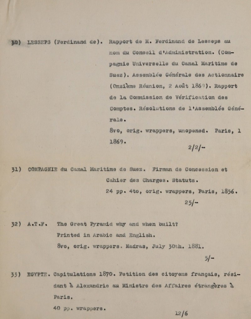  “$®) LUSSEPs (Ferdinand de). Rapport de M. Verdinand de Leaseps au | | nom du Conseil d'Administration. (Com pagnie Universelie du Canal Maritime de Suez). Assemblée Générale des Actionnaire (Onzibme Réunion, 2 Aout 1869). Rapport de la Commission de Vérification des Comptes. Résolutions de ltaAssemblée Géné- VAL Syvo, orig. wrappers, unopened. Paris, 1 1869. 2/2/- 31) COMPAGNIE du Canal Maritime de Suez. Firman de Concession et Cahier des Charges. Statuts. 24 pp. 4to, orig. wrappers, Paris, 1856. 25/- 32) ATH. The Great Pyramid why and when built? Printed in Arabic and English. vo, orig. wrappers. Madras, July 30th. 1881, 5/- 33) EGYPTE. Capitulations 1870. Petition des citoyens frangais, rési- dent &amp; Alexandrie au Ministre des Affaires étrangeres &amp; Paris. 40 99. wrappers. | 12/6