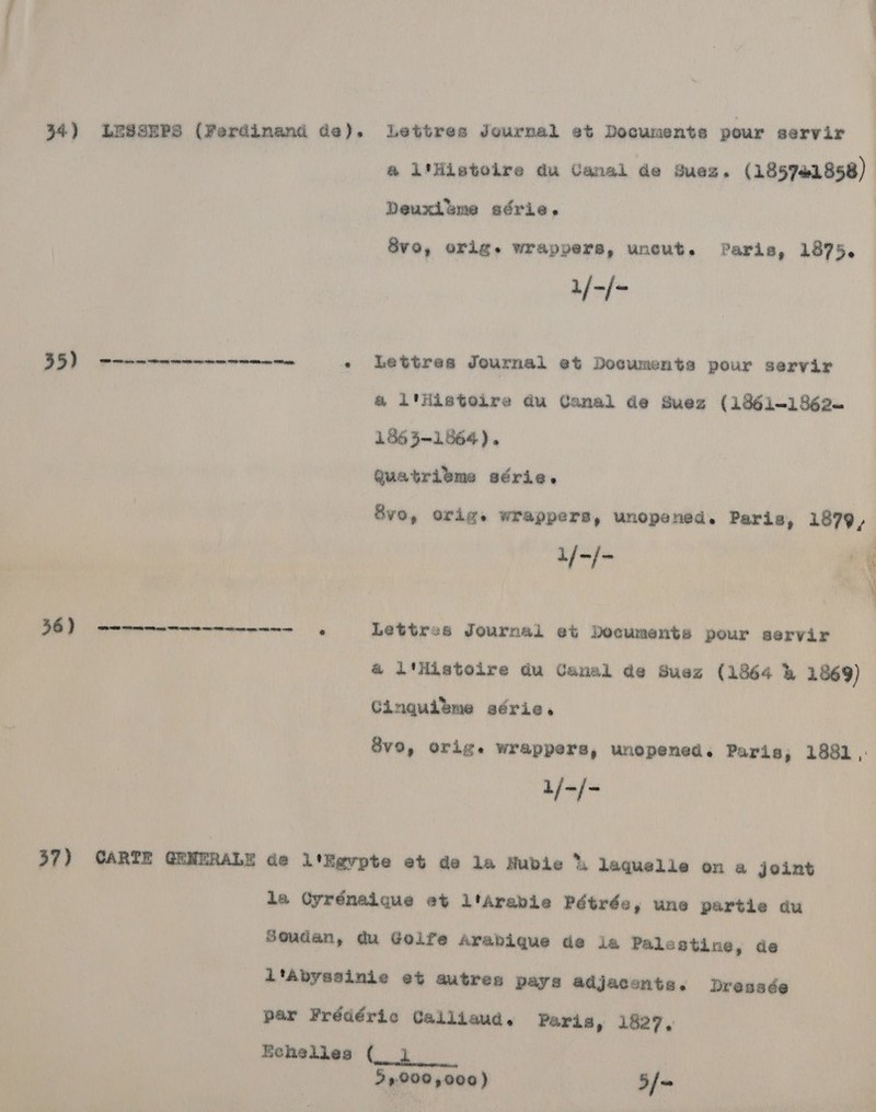 34) LUSSEPS (Ferdinand de). Lettres Journal et Documents pour servir @ i'Histoilre du Canal de Suez. (185781858) Deuxlume adérie, 1/-/- +) - Lettres Journal et Documents pour servir a i'iistoire du Canal de Suez (1861~-1862~ 1563-1864). Quatribme série. 8vo, orig. wrappers, unopened. Paris, 1879, 1/-/- nf cae 36) eee Lettres Journal et Documents pour servir a ittistoire du Canal ae Suez (1864 &amp; 1869) Cingquieme série. Svo, orig. wrappers, unopened. Paris, 1881 ,: ala}  37) CARTE GENERA Ede l'Egvpte et de la Nubie hk laquelle on a joint la Oyrénaique et ltarabie Pétrée, une partie du Soudan, du Golfe arabique de ia Palestine, de l'Abyssinie et autres pays adjacontes. Dressée par Frédéric Calliaud, Paris, 1827, Eehelles (_ 1 29000 2000) 5f -