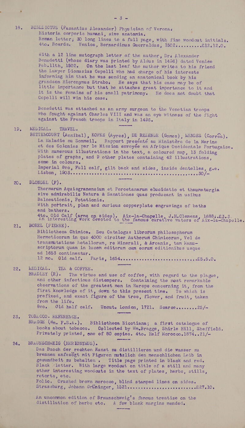 18, BENEDICTUS (Pasantius Alexander) Physician of Verona Historia corporis humani, sive anatomia, Roman letter; 30 long lines to a full page, with fine woodcut initials, _4to. Boards, Venice, Bernardinus Guerraldus, 1502ii..e.000 081241200. a with a 12 line autograph letter of the author, Drs Alexander Benedetti (whose diary was printed by Aldus in 1496) dated Venice Feb.lith, 1502. On the last leaf the author writes to his friend the Lawyer Diomsius Cepolli who had charge of his interests informing him that he was sending an anatomical book by his grandson Hieronymus Strabo, He says that his case may be of little importance but that he attaches great importance to it and it is the remains of his small patrimony. He does not doubt that Cepolli will win his case, Benedetti was attached as an army surgeon to the Venetian troops who fought against Charles VIII and was an eye witness of the fight against the French troops in Italy in 1496, 19, MELICAL. TRAVEL. BETTENCOURT (Annibal) , KOPKE (Ayres), DE REZENLE (Gomes), MENDES (Corréa), La Maladie eu Sommeil, Rapport presénté au Ministére de la Marine et des Colonies par le Mission envoyée en Afrique Occidentale Portugaise, With numerous illustrations in the text, a coloured map, 13 folding plates of graphs, and 9 other plates containing 42 illustrations, some in colours. . Imperial 8vo, Full calf, gilt back and sides, inside dentelles, gee. Lisbon, Bees eines trials Cele steve aigie's 5's elVittrais ¢ os sociale ce a eaetie be 0) = 20. BLONDEL (F). Thermarum Aquisgranensium et Porcetanarum elucidatio et thaumaturgia Sive admirabilis Natura &amp; Sanationes quas producant in usibus Balneationis, Potationis, With portrait, plan and curious copperplate engravings of baths and bathers. 4to. Old Calf (arms op sides). Aix-la-Chapelle, JsH.Clemens, 16884.£3.3. An interesting work devoted ‘to the famous curative waters of Aix-la—Chapelle. 21, BOREL (PIERRE). Bibliotheca Chimica, Seu Catalogus librotum philosophorum Hermeticorum in quo 4000 circiter Authorum Chimicorum, Vel de transmtatione ietallorum, re Minerali, &amp; Arcanis, tam Manu- scriptorum quam in lucem editorum cum earum editionibus usque ad 1653 continentur. ’ | Case MM LORCA LE OEE AT IAS TLGO4 6b vec eee cece dance cder si $it.e 4 53055500 22, #$WEDICAL. TEA &amp; COFFEE. BRADLEY (ae The virtue and use of coffee, with regard to the plague, and other infectious distempers. Containing the most remarkable observations of the greatest men in Europe concerning it, from the first knowledge of it, down to this present time. To which is prefixed, and exact figure of the tree, flower, and fruit, taken from the life. Gv6s, Old half celf. .Uneute London, 1721. Scarcescesssse2d/— 23, TOBACCO. REFERENCE. BRAGGE (iim. FeS.A.). Bibliotheca Nicotiana; a first catalogue of books about tobacco. Collected by Wm.Bragge, Shirle Hill, Sheffield. Privately printed, one of 60 copies. 4to. Half Morocco.1874..21/- 24, BRAUNSCHWEIG (HERIONYMUS). | Das Buoch der rechten Kunst zu. distillieren und die wasser zu _ brennen anfezdgt mit Figuren mtzlich den menschlichen Leib in gesundheit zu behalten . Title page printed in black and red. Black “letter. With large woodcut on title of a still and many other interesting woodcuts in the text of plates, herbs, stills, retorts, etc. Folio, Crushed brown morocco, blind stamped lines on sides. Spee ea Onan Grunanker -logledssinsdee dneteekeereraveselalelOs An uncommon edition of Braunschweig's famous treatise on the distillation of herbs etc, A few blank margins mended, Or oe eee