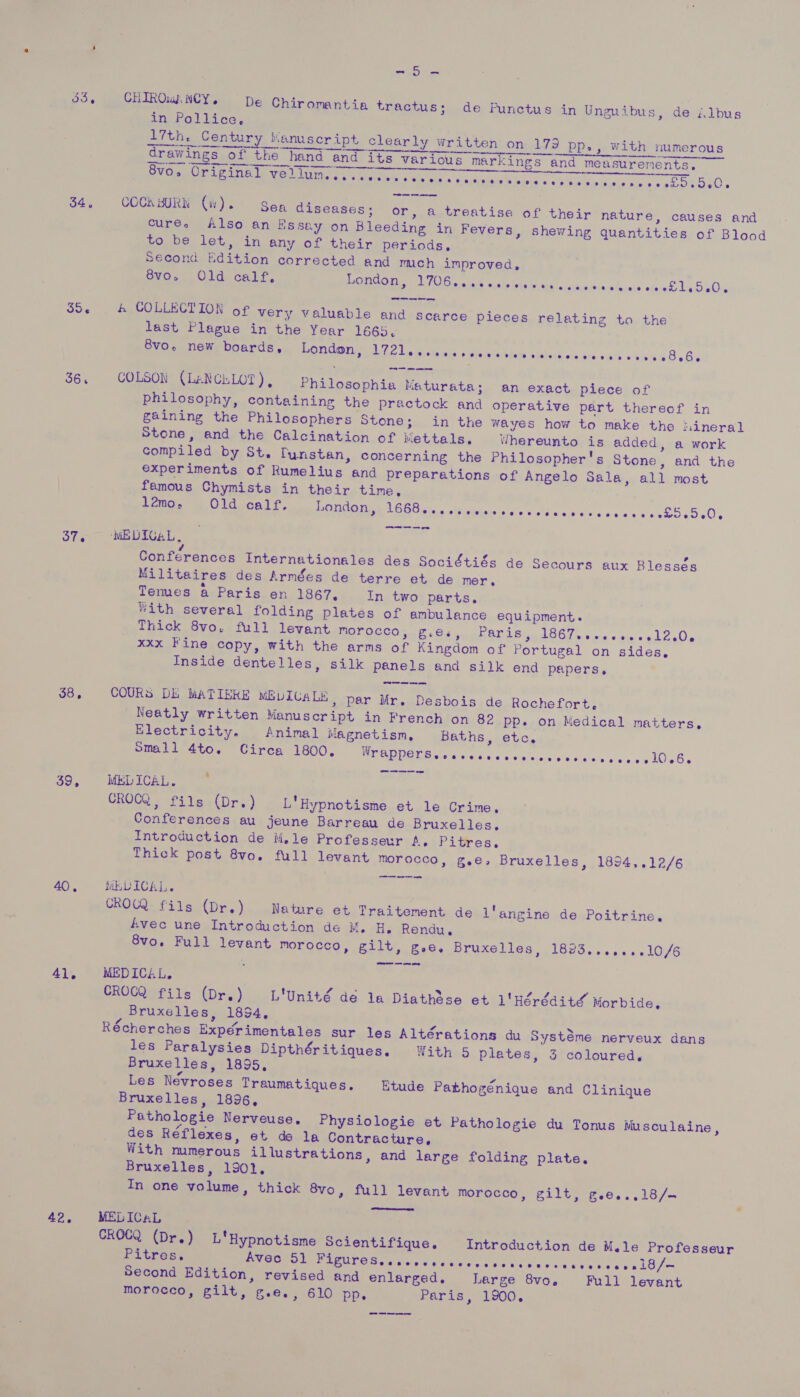 wea) | ae 33, CHIROwANCY. De Chiromantia tractus; de Punctus in Unguibus, de élbus in Pollice, 17th. Century Kanuscript clearly written on 179 pp., with numerous er nn arrears drawings of the hand and its various markings and measurements. betes cae a rE ME asurer   > or, a treatise of their nature, causes and cure. Also an Essey on Bleeding in Fevers, shewing quantities of Blood to be let, in any of their periods, Second Edition corrected and mech improved, 8vo, Old calf, London, UTE a ialaie “ushaletntyiuiy crsthjevinvia.cis snake la eOxc oa COCKBURN (ii). Sea diseases; or S5- &amp; COLLECTION of very valuable and scarce pieces relating to the last Plague in the Year 1665. 8vo. new boards, London, hile Lie di-ots xis.» vin iala ¥fsve vishars:eis/are vias a bine oOo Bie 36. COLSON (LANCELOT), Philosophia Maturata; an exact piece of philosophy, containing the practock and operative part thereof in gaining the Philosophers Stone; in the wayes how to make the tiineral Stone, and the Calcination of Mettals. Whereunto is added, a work compiled by St, Tunstan, concerning the Philosopher's Stone, and the experiments of Rumelius and preparations of Angelo Sala, all most famous Chymists in their time, | lémo, Old calf, London, ROBT a Amiens die wild Civn'e vcans es 8565 60% 37. ‘wDICaL, Conférences Internationales des Sociétiés de Secours aux Blessés Militaires des Armées de terre et de mer . Temes. a¢Paris. on. 1867... In. two parts. With several folding plates of ambulance equipment. Thick 8vo. full levant POv ORC Ole EC teen OPAbi ne lGG7s swe > eiccnllcQe xxx Fine copy, with the arms of Kingdom of Portugal on sides, Inside dentelles, silk panels and silk end papers. 38, COURS Di MATIERE MELICALE, par Mr. Desbois de Rochefort. Neatly written Manuscript in French on 82 pp. on Medical matters, Electricity. Animal Magnetism, Baths, etc. Small 4to. Circa 1800, NOP GUE GB uesieds even sk fs Ose IOC. eo ow a 39, MEDICAL. CROCQ, fils (Dr.) L'Hypnotisme et le Crime. Conferences au jeune Barreau de Bruxelles, Introduction de Mele Professeur A. Pitres. Thick post 8vo. full levant morocco, g.e, Bruxelles, 1894,.12/6 40, MELICAL. CROGQ fils (Dr.) Nature et Traitement de l'angine de Poitrine, Avec une Introduction de M. H. Rendu,. 8vo. Full levant morocco, gilt, gee. Bruxelles, 1823.......10/6 4), MEDICAL. CROCQ'fils (Dr.) _L'Unité de 1a Diathdse et 1'Hérdédité’ Morbide,. Bruxelles, 1854, ‘s Récherches Expérimentales sur les Altérations du Systéme nerveux dans les Paralysies Dipthéritiques. With 5 plates, 3 coloured, Bruxelles, 1895, Les Névroses Traumatiques. Etude Pathogénique and Clinique Bruxelles, 1896, Pathologie Nerveuse,. Physiologie et Pathologie du Tonus Musculaine, des Réflexes, et de la Contracture, With numerous illustrations, and large folding plate, Bruxelles, 1902. In one volume, thick 8vo, full levant morocco, gilt, g.e..,18/-  42. MELICAL CROCQ (Dr.) L*Hypnotisme Scientifique. Introduction de Mele Professeur Pitres, Avec 51 Be OB dtnear w iediets sas tcisin Sony's Mies be Loe Second Edition, revised and enlarged. Large 8vo. Full levant morocco, gilt, g.e., 610 pp. Paris, 1900.