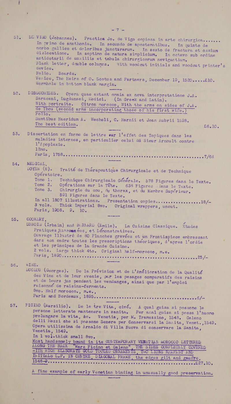 ay 51, DL ViuO (Johannes). Practica Jo. de Vigo copiosa in arte chirurgica...see. In primo de anathomia, In secundo de apostematibus. In quinto de morbo gallico et doloribus juncturarum, In sexto de fractura et ossium dislooatione, In septimo de natura simplicium, In octavo sub ordine antidotarii de auxiliis et tabula chirurgicorum nevigantium, Black letter, dable columns, With woodcut initials and woodcut printer's device. Folio, Boards, Venice, The Heirs of 0. Scotus and Partners, December 19, 1520.....£10. Wormhole in bottom blank margin. } | 52. DbISSCOKIDES. Opera quae extant omnia ex nova interpretatione J.A. Saraceni, lugdunsei, Medici, (In Greek and Latin). With portraits. Citron morocco, With the arms on sides of JsA.e de Thou (second arms incorporating those of his first wife.) FolWoumg ie? (ay a Sumtibus Haeridum A. Wecheli, C. Marnii et Joan Aubrii 1538, The best edition, . £6.10. eam nce   55. Dissertation en forme de lettre sur l'effet des Topiques dans les maladies internes, en particulier celui di Sieur Arnoult contre 1' Apoplexie. l2rno. Paris, SIO oie ea orate ree Wis Pala see vn! steylal uly aehs WN sialg wl etc talals Ss Wine cd's vie cv e'e 7/60 arm aoe ens aes aH 54, MEDICAL, ‘ we VT At e a . s 7 ° 2 LOYEN (E). Traité de Therapeutique Chirurgicale et de Technique Opéretoire. Tome 1, Technique Chirurgicale Générale. O78 Figures dans le Texte, Tome 2. Opérations sur la Téte. 658 Figures «tans le Texte. Tome 3, Chirurgie du cou, dy thorax, et du Membre Supérieur, 991 Figures dans le Texte, In all 1807 illustrations. Presentation copionsy i. tharerie sr, 18 /—- 5 vols, Thick Imperial 8vo. Original wrappers, uncut. Poni slong, 09...) iO... 3 55, COOKERY, ” WWBOIs (Irbain) and BLRMARD (Emile). La Cuisine Classique. Etudes Pratiques Raisommées, et LDémonstratives,. | Ouvrage Illustré de 80 Planches gravées et un Frontispiece embrassant dans son cadre toutes les presoriptions théoriques, d'apres l'ordie et les principes de la Grande Cuisine. é vols, Large thick 4to. Original half-morocco, me. Peris, Ss Fone wives stele cia sisi sie ttiainte Siclalols alvie oc lvhe ciel oedictely obo atuivis 6 25,/— 56. WINE. LUC LOU (Georges). De la Prévision et de L'Amélioration de la Qualité des Vins et de leur evenie, per les pesages comparatifs des raisins et de leurs jus pendant les vendanges, ainsi que par l'emploi raisonné de raisins—ferments,. Svo. Half morocco., meé., Paris and Bordeaux, DOM eotaraluls Sate slalecale due sl vteleihl aie «che alee ole Ue'alalete 6/- 57. FICINO (idarsilio), De le tre Vita, civé, A qual guisa si possone le persone letterate mantenere in sanita, Per anal guisa si possa 1'huomo prolungare la vita, &amp;c. Venetia, per M. Tramezzino, 1548, Galeno delli Mezzi che si possone Senere per Conservarsi la Sarita, Venet. ,1549, Opera utilissima de Arnaldo di Villa Nuova di conservare la Sanita, Venetia, 1549, In 1 vo}.thick small 8vo. Most handsomely bound in its CONTEMPORARY VERETIAN MOROCCO LETTERED ELONG THE BACK Mars Ficino et Galeno. THE SIDES COMPLETELY COVERED a ev . ve VA leks hy vA NN TTP TA IITiIALS LeP. IN CENTRE. DIAGONAL FRAME the edges gilt and gaufre, hs 548-9         Dupre eee nar sisics oC Rt e's 9s) UN's Aine Lod Ce Che Sood Oeat vulee ee bwelelnlO, A fine example of early Venetian binding in unusually good preservation,