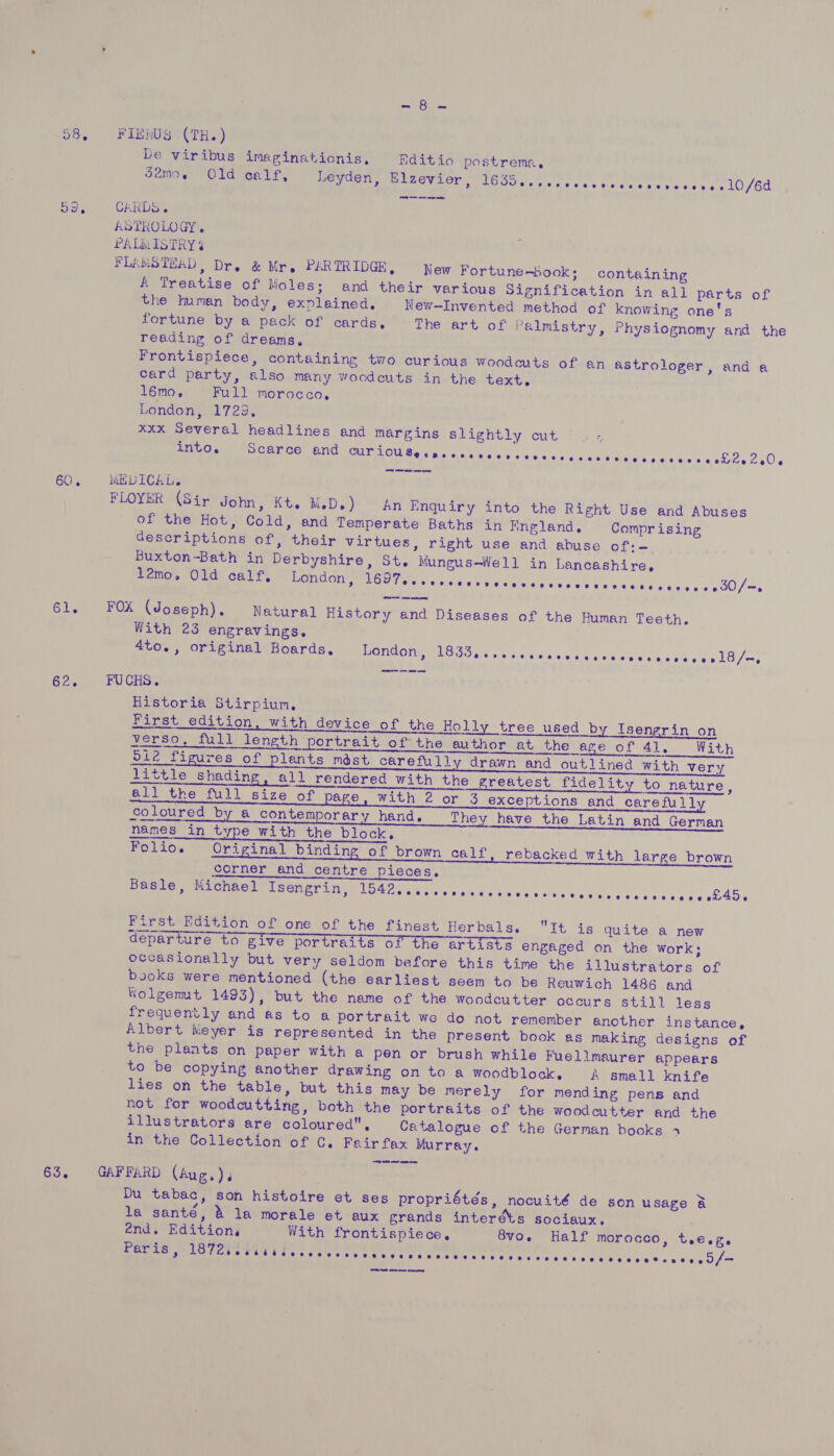 oe Be 58, FIEMNUS (TH.) be viribus imeginationis, Editio postreme. samo, Old calf, Leyden, Elzevier, BODE tecice tans cities s tetges cae lO/Gd 59... CRRDSS ASTROLOGY, PALMISTRY ¢ FLAMSTEAD, Dr. &amp; Mr. PARTRIDGE, New Fortune-book; containing A Treatise of Moles; and their various Signification in all parts of the human body, explained. New—Invented method of knowing one's fortune by a pack of cards, The art of Palmistry, Physiognomy and the reading of dreams, Frontispiece, containing two curious woodcuts of an astrologer, and a card party, also many woodcuts in the text. | l6mo, Full morocco, London, 1729, xxx Several headlines and margins slightly cut — into. Scarce and PUPLOU Bes pc e)s.6 2.00 66 een is.es sivuis sp esee ieee le. (ne S28 ee a eee 60. MEDICAL. FLOYER (Sir John, Kt. M.D.) An Enquiry into the Right Use and Abuses of the Hot, Cold, and Temperate Baths in Kngland,. Comprising descriptions of, their virtues, right use and abuse of:-— Buxton-Bath in Derbyshire, St. Mungus-—Well in Lancashire. 12mo, Old calf, London, UG lates avieitap viv aigter diye welsi¢ ¥0's ee hss acy ¢ +130/ 61. FOX (Joseph). Natural History and Diseases of the Human Teeth. With 23 engravings. ; 4to., original Boards. London, Seale pe et assole ec aetelete eve gy LO fe Se. FUCHS. Historia Stirpiun, ; First edition, with device of the Holl tree used by Isengrin on verso, full length portrait of the author at the age of 41, With oi2 figures of plants mést carefully drawn and outlined with very little shading, all rendered with the greatest fidelity to nature, all the full size of page. with 2 or g_ exceptions and carefull coloured by a contemporary hand. They have the Latin and German names in type with the block, Folio. Original binding of brown calf, rebacked with large brown corner and centre pieces, ote n eu COLTS PDlLeces, Basle, Michael Isengrin, BER Thiet eo tesa ele als Cost eit ne LAS  First Edition of one of the finest Herbals. It is quite a new departure to give portraits of the artists engaged on the work; occasionally but very seldom before this time the illustrators of books were mentioned (the earliest seem to be Reuwich 1486 and Wolgemt 1493), but the name of the woodcutter occurs still less frequently and as to a portrait we do not remember another instance, Albert Meyer is represented in the present book as making designs of the plants on paper with a pen or brush while Fuellmaurer appears to be copying another drawing on to a woodblock. A small knife lies on the table, but this may be merely for mending pens and not for woodcutting, both the portraits of the woodcutter and the illustrators are coloured, Catalogue of the German books 4 in the Collection of C. Fairfax Murray. 63. GAFFARD (Aug.), | Du tabac, son histoire et ses propriétés, nocuité de son usage a la santé, &amp; la morale et aux grands interéts sociaux. énd. Edition, With frontispiece, 8vo. Half morocco, tee.g. Paris, ASCE OG IOROCER CESS TERIOR ac ira iri ioc Ae Gr sr eee
