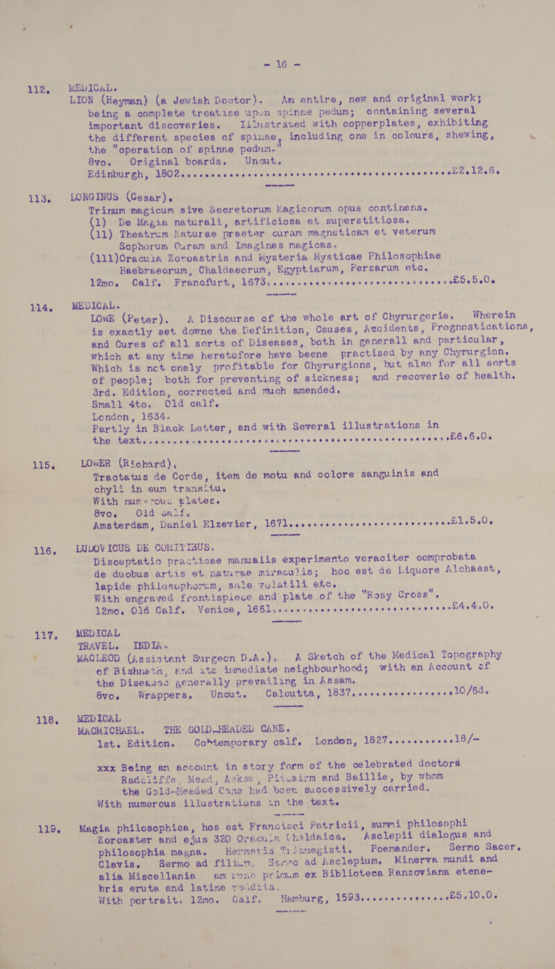 Les 113. 114 e 116, 117. 118, 119, UR i MEDICAL. being a complete treatise upun spinee pedum; containing several important discoveries. Iitustraved with copperplates, exhibiting the different species of spinae, including one in colours, shewing, the “operation of spinae pedum. 8vo, Original boards. Uncut. . Edinburgh, LNRM ee are | ele gewwsiaat se eat e babe ne Lee § LONGINUS (Cesar). Trinum magicum sive Secretorum Magicorum opus continens. Ciharie Magia naturali, artificiosa et superstitiosa, (11) Theatrum Naturae praeter curam magneticam et veterum - Sophorum Curam and Imagines magicas. ' (111)Oracuia Zoroastris and Mysteria Mysticae Philosophise Haebracorum, Chaldaeorum, Egyptiarum, Persarum etc, 12mo. Calf. Francfurt, eee el iN ly. tics alaial aha ee abe eae hr oe MEDICAL. ‘i | LOWE (Peter). A Discourse of the whole art of Chyrurgerie. Wherein and Cures of all sorts of Diseases, both in generall and particular, which at any time heretofore have beene practised by any Chyrurgion, Which is nct onely profitable for Chyrurgions, but also for all sorts of people; both for preventing of sickness; and recoverie of health. 3rd. Edition, corrected and much amended, Small 4to. Old calf. London, 16354. Partly in Black Letter, and with Several illustrations in the et ee MOE NEOUS LOLS Gy yah sie gig aie e's 6 eis's ibis se 010 69.4006 Gee LOWER (Richard) Tractatus de Corde, item de motu and colore sanguinis and chyli in eum transitu. With nur-scouc tlates,. 8V06 Old oadLts Amsterdam, Duniel Elzevier, LGU Leder intawadseces se cee ewes earensls LULOVICUS DE CONTTIBUS. Disceptatio practicae mamalis experimerito veraciter comprobata de duobus artis et naturae miracuiis; hoc est de Liquore Alchaest, lapide philosuphorum, sale youlatili etc. With engraved frontispiece and-plate of the Rosy Cross. 12mo. Old Calf. Venice, 166liscvssescecncvassecvarsvseresrnt eos ee ee MEDICAL TRAVEL. INDIA, MACLEOD (Assistent Surgeon D.A.), &amp; Sketch of the Medical Topography of Bishnetn, end its immediate neighbourhood; with an Account of the Diseases generally prevailing in Assam 8voe Wrappers, Uncut. Calcutta, MEG hace Wine de ctu awit s ode MEDICAL MACMICHAEL. THE GOLD-HEADED CANE. lst. Edition. Co*temporary calif. London, THehe rere eee Reeles xxx Being an account in story form of the celebrated doctors Radciiffe, Mead, Askev, Pitvairm and Baillie, by whom the Gold-Headed Cane hea been successively carried, With numerous illustrations in the text. Magia philosophica, hos est Francisei Patricii, summi philosophi Zoroaster and ejus 320 Oraciia Chaldaica. Asclepii dialogus and philosophia magna, Hermeiis Tijsmegisti. Poemander. Sermo Sacer, Clavis., Sermo ad filium. Seo ad Asclepium. Minerva mundi and alia Miscellania am ronc primum ex Biblioteca Ranzoviana etene~ bris eruta and latine reidiia, | With portrait. 12mo, Calf. Hamburg, LSOZ.ccccsecearees sale ee es
