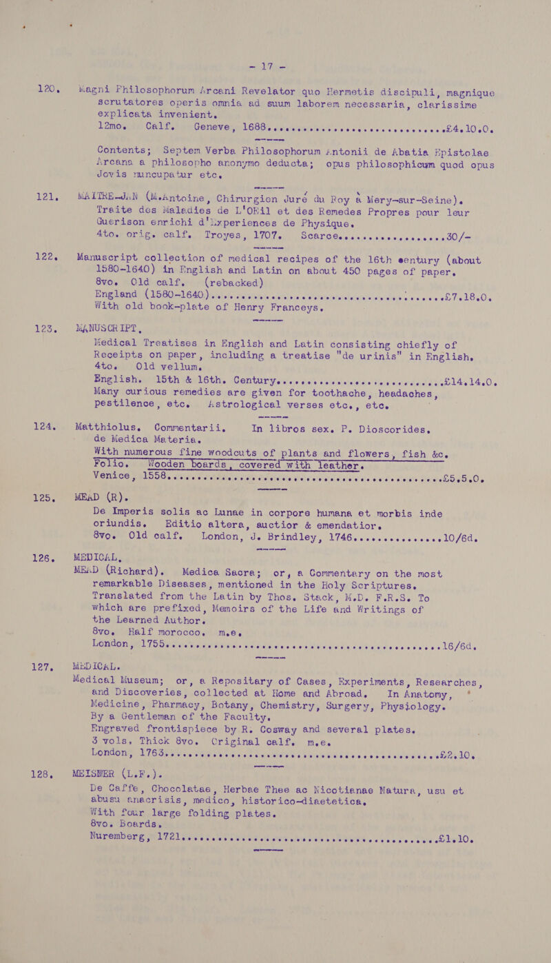 E20 < leks 122. 124. eos 126. 127. 128, ld A FA Magni Philosophorum Arcani Revelator quo Hermetis discipuli, magnique scrutatores operis omnia ad suum laborem necessaria, clarissime explicata invenient. EPID iss Geto Wi CONGY ORMLGGOs sitaltiisiiles tls ss ccs dese ced veee 0h4010s0 Contents; Septem Verba Philosophorum :ntonii de Abatia hpistolae Arcana a philosopho anonymo deducta; opus philosophicum quod opus Jovis muncupatur etc, WALTREJiN (esntoine, Chirurgien Juré du Roy &amp; Mery-sur-Seine). Traite des Maledies de L'Okil et des Remedes Propres pour leur Guerison enrichi d'lxperiences de Physique. Aer Or Ear Sa TrOveS): SOU 1, DCALDSsies.s.0'r s\s..00.06.0.0.50.000/~ Manuscript collection of medical recipes of the 16th eentury (about 1580-1640) in English and Latin on about 450 pages of paper. 8vo. Old calf. (rebacked) Bee UO ie ae) CA le tsk vty diet cain asarkl'so. «'atsPabelalviaieloie’slarsiatin cos coach Te l8a0. With old book-plate of Henry Franceys, MANUSCRIPT, Medical Treatises in English and Latin consisting chiefly of Receipts on paper, including a treatise de urinis in English, 4to. Old vellum English. 15th &amp; 16th. Sr UT Ey ial vie shale Dadvineneleidie ventasierd ats eo 14. 14.0, Many curious remedies are given for toothache, headaches, pestilence, etc, Astrological verses etc., etc. Matthiolus, Commentarii, In libros sex. P. Dioscorides, de Medica Materia. With numerous fine woodcuts of plants and flowers, fish &amp;c. Folio. Wooden boards, covered with leather. Venice, ded Cio. efieidine at aeebetsl sate tad Ney ciel gar ural Lie aie pividts Gldiate Hae SeSs Os MEAD (R). De Imperis solis ac Lunae in corpore humana et morbis inde oriundis. Editio altera, auctior &amp; emendatior. OvowmUid call.» London, J. Brindley, 1746...esses¢s000el0/Gds MEDICAL, MEAD (Richard). Medica Sacra; or, a Commentary on the most remarkable Diseases, mentioned in the Holy Scriptures. Translated from the Latin by Thos, Stack, M.D. F.R.S. To which are prefixed, Memoirs of the Life and Writings of the Learned Author. 8vo. Half morocco. me. DPOUGO OM! LOGO aes Me ttneres sh eads so 4 Cie i Eh Leeda y ese scs > 16/60. MEDICAL. Medical Museum; or, a Repositary of Cases, Experiments, Researches, and Discoveries, collected at Home and Abroad, In Anatomy, ° Medicine, Pharmacy, Botany, Chemistry, Surgery, Physiology. By a Gentleman of the Faculty. Engraved frontispiece by R. Cosway and several plates, 5 vols. Thick 8vo. Original calf. me. London, EL Ome lad CANS wie his d.0 Fae ener) b Biel OG Ad's oo b Ub aleietie t eels MEISNER (L.F.). De Caffe, Chocolatae, Herbae Thee ac Nicotianae Natura, usu et abusu aneacrisis, medico, historico-diaetetica, With four large folding plates. 8vo. Boards... , Nuremberg, De Lorie &amp; utah sO Gis ahs Ghd wibth He &amp; SETH © oe cb dw oy hledd, et re ens