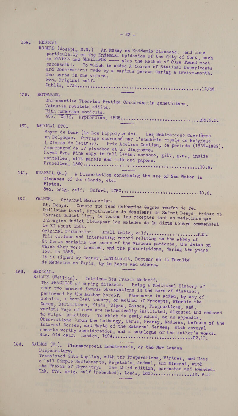 158. 159, 160, 1é6l, 162. 163, 164, = 22 = MEDICAL ROGERS (Joseph, M.D.) An Essay on Epidemic Diseases; and more particularly on the Endemial Epidemics of the City of Cork, such as FEVERS and SMALL-POK ~-— also the Method of Cure found most successful. To which is added A Course of Statical Experiments and Observations made by a curious person during a twelve-month, Iwo parts in one volume, 8vo. Original calf, Dublin, Me rceeesres sss catuwa test ties ort oth MAND In Shia  ROTHMANN. Chiromantiae Theorica Pratica Concordantia genethliaca, Vetustis novitate addita, With numerous woodcuts. 4to. Calf. Erphordiae, SOUS «tis'a 4 ogas seek e's sere atte Amie DEMRe AY MEDICAL ETC. Royer de Dour (Le Bon Hippolyte de). Les Habitations Ouvriéres én Belgique. Ouvrage couvronne par l'academie royale de Belgique (Classe de lettres), Prix Adelson Castiau, 3e période (1887-1889), Accompagne de 17 planches et un diagramme, Royai 8vo, Fine copy in full levant morocco, gilt, g.e., inside dentelles, silk panels and silk end papers, Bruxelles, BE TU OUOOD GSS Shoe ac, Dee ay Bus aah LI ne Pal RUSSELL (R.) A Dissertation concerning the use of Sea Water in Diseases of the Glands, etc, Plates, 8v0. orig, calf, Oxford, BAIT e tags em sislr sw eee tes lels'el¥.o y dee OG, FRANCE, Original Manuscript, . St. Denys, Compte que rend Catherine Goguer veufve de feu Guillaume Duval, Appothicaire de Messieurs de Sainct Denys, Prieux et Couvent dudict lieu, de toutes les receptes tant en medecines que Chirugien dudiot lieuxpour les malades de la dicte Abbaye commencent le XI Aoust 1581, Original menuscript. small FOLLG ORLL Ee aelaes coon gee ee Ol This curious and interesting record relating to the Abbey of St-Denis contains the names of the various patients, the dates on which they were treated, and the prescriptions, during the years LOGIN CG 1585) Tt is signe’ by Goquer, L.Thibault, Docteur en la Faculte’ de Medecine en Paris, by Le Bossu and others, SOR one he ee wens MEDICAL. SALMON (William). Tatrica- Seu Praxis Medendi, The PRACTICE of curing diseases, Being a Medicinal History of near two hundred famous observations in the cure of diseases, performed by the Author hereof, Whereunto is added, by way of Scholia, a compleat theory, or method of Precepts, wherein the Names, Definitions, Kinds, Signs, Causes, Prognosticks, and, various ways of cure are methodically instituted, digested and reduced to vulgar practice, To which is newly added, as an appendix, Internal Senses, and Hurts of the External Senses; with several remarks worthy consideration, and a catalogue of the author's works, 4to. Old calf, London, EGOS Gelade swiss be HY aegis dae Se eee Oe SALMON (We), Pharmacopoeia Londinensis, or the New London Dispensatory. Translaved into English, with the Preparations, Virtues, and Uses of all Simple Medicaments, Vegetable, Animal, and Mineral, with the Praxis of Chymistry. The third edition, corrected and amended, Thk. 8vo, orig, calf (rebacked), HONG SPL OCT es ws ea et eee ok tos Bad OO are ate en