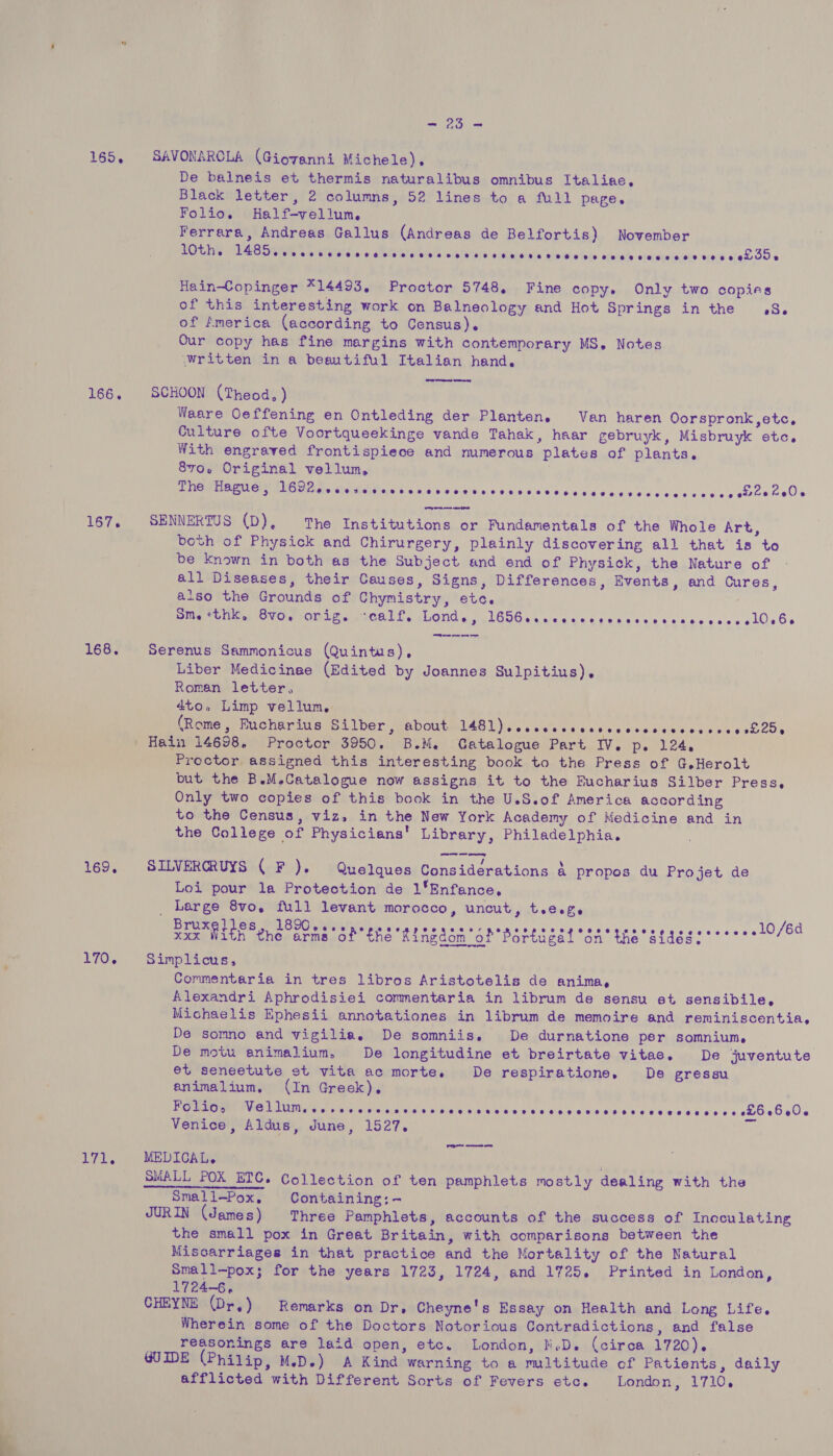 ~~ 23 =~ 165, SAVONARCLA (Giovanni Michele). De balneis et thermis naturalibus omnibus Italiae, Black letter, 2 columns, 52 lines to a full page. Folio. Half-vellum, Ferrara, Andreas Gallus (Andreas de Belfortis) November 10th. A een wa CLsalaie, 4 oP E olnre neta SEO: ALavaieiats ‘ailoiwin love adeilcily ‘averveclacete ise ate 35 % Hain-Copinger *14493, Proctor 5748, Fine copy. Only two copies of this interesting work on Balneology and Hot Springs in the 8. of fmerica (according to Census). Our copy has fine margins with contemporary MS, Notes \Written in a beautiful Italian hand. 166, SCHOON (Theod, ) Waare Oeffening en Ontleding der Planten. Van haren Oorspronk,etc, Culture ofte Voortqueekinge vande Tahak, haar gebruyk, Misbruyk etc, With engraved frontispiece and numerous plates of plants. 8vo. Original vellum, The Hague , Bete Mate eRetMeRtiaL yl «69,2154 win\eie' 3 5.60/86 615 40-4 4 e'eeis ec dielete ved ee ehewkel> 167. SENNERTUS (D), The Institutions or Fundamentals of the Whole Art, both of Physick and Chirurgery, plainly discovering all that is to be known in both as the Subject and end of Physick, the Nature of all Diseases, their Causes, Signs, Differences, Events, and Cures, also the Grounds of Chymistry, etc. SMG ela OW NOMeesOCh LES Lond. | 1656. ccaccatcedécnceseececs cllsBs EM ee re ee 168. Serenus Sammonicus (Quintus), Liber Medicinee (Edited by Joannes Sulpitius), Roman letter, 4to. Limp vellum, pRome weno huriia vsti bor weboutulasl) ss ¢aics oi c< ined ee seo¢e os ee och25% Hain 14698. Proctor 3950. B.M. Gatalogue Part IV. p. 124. Proctor assigned this interesting book to the Press of G.Herolt but the B.M.Catalogue now assigns it to the Fucharius Silber Press, Only two copies of this book in the U.S.of America according to the Census, viz, in the New York Academy of Medicine and in the College of Physicians’ Library, Philadelphia. 169, SILVERCRUYS ( F ). Quelques Considerations a propos du Projet de Loi pour la Protection de 1*Enfance, _ Large 8vo, full levant morocco, uncut, tree Tae With Whe arms oh Ens Rasen “oh Bottagal “sa the eldgas (7611 20/64 170. Simplicus, Commentaria in tres libros Aristotelis de anima, Alexandri Aphrodisiei commentaria in librum de sensu et sensibile, Michaelis Ephesii annotationes in librum de memoire and reminiscentia, De somno and vigilia. De somniis. De durnatione per somnium, De motu animalium, De longitudine et breirtate vitae. De juventute et seneetute st vita ac morte. De respiratione, De gressu animalium., (In Greek), Folio, ie TIM het Neh os ales) a eosin Sis ig &amp; Geka s ble) blag u ela Onle wie ew eo 6 Bab d 00k GeGeOe Venice, Aldus, June, 1527. i, 171, MEDICAL. SMALL POX ETC. Collection of ten pamphlets mostly dealing with the Small-Pox, Containing:- JURIN (James) Three Pamphlets, accounts of the success of Inoculating the small pox in Great Britain, with comparisons between the Misoarriages in that practice and the Mortality of the Natural Small—pox; for the years 1723, 1724, and 1725. Printed in London, 1724-6. CHEYNE (Dr,) Remarks on Dr, Cheyne's Essay on Health and Long Life. Wherein some of the Doctors Notorious Contradictions, and false reasonings are laid open, etc. London, M.D. (circa 1720). GUIDE (Philip, M.D.) A Kind warning to a mltitude of Patients, daily afflicted with Different Sorts of Fevers etc. London, 1710. 