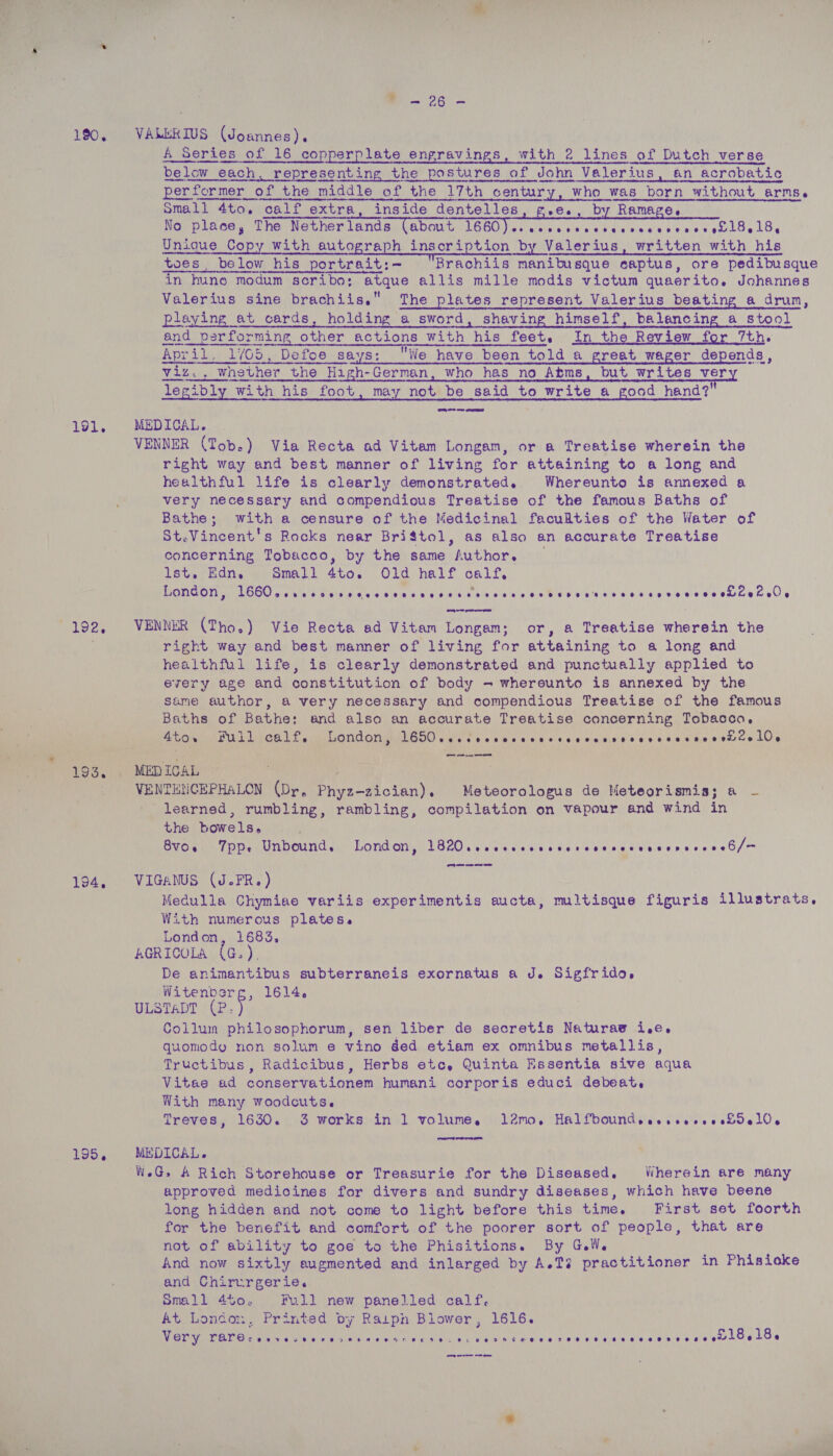 190. 191. mlcee 194, 195. a 26) A Series of 16 copperplate engravings, with 2 lines of Dutch verse below each, representing the postures of John Valerius, an acrobatic i ccesienninhsinentetemnieentieeneeniiieheneemememteriaamnst ema anektehemmnmetieenan nates etna ee omall 4to. calf extra, inside dentelles by Ramage. sree eeneeemnnnenmnenrs aren nesbo-dime mst No place, The Nether lands about 1660 Pek eaves ee ee atone Unique Copy with autograph inscription by Valerius, written with his toes, below his portrait:- Brachiis manibusque ecaptus, ore pedibusque in hune modum scribo; atque allis mille modis victum quaerito. Johannes Valerius sine brachiis. The plates represent Valerius beating a drun,   playing at cards, holding a sword, shaving himself, balancing a stool and performing other actions with his feet. In the Review for 7th. April. 1/65, Defoe says: We have been told a great wager depends, viz., whether the High-German, who has no Atms, but writes very legibly with his foot, may not be said to write a good hand?’ MEDICAL. VENNER (Tob.) Via Recta ad Vitam Longam, or a Treatise wherein the right way and best manner of living for attaining to a long and healthful life is clearly demonstrated. Whereunto is annexed a very necessary and compendious Treatise of the famous Baths of Bathe; with a censure of the Medicinal facudties of the Water of St.Vincent's Rocks near Briftol, as also an accurate Treatise concerning Tobacco, by the same Author, _ lst. Edn. Small 4to. Old half calf, London, DE Marg diya aah aka aw hos MOA ales bela nimielete lew eee 60's VENNER (Tho.) Vie Recta ad Vitam Longam; or, a Treatise wherein the right way and best manner of living for attaining to a long and healthful life, is clearly demonstrated and punctually applied to every age and constitution of body - whereunto is annexed by the same author, a very necessary and compendious Treatise of the famous Baths of Bathe: and also an accurate Treatise concerning Tobacco, Ato. Full calf, London, ROO) ciate a owe bial acd Ore ble aicioneca'e oad Wise eielemrire kOe — ee VENTENCEPHALON (Dr, Phyz-zician). Meteorologus de Meteorismis; a — learned, rumbling, rambling, compilation on vapour and wind in the bowels. BVO TPP. Unbound, London, LB20 veeeveevncverececereserrevescb/m Gt ee oer oe VIGANUS (J.FR.) With numerous plates. London, 1683, AGRICOLA (G.), De animantibus subterraneis exornatus a J. Sigfrido, Witenberg, 1614, ULSTADT (P iy Collum philosophorum, sen liber de secretis Naturaw i.e. quomodo non solum e vino ded etiam ex omnibus metallis, Tructibus, Radicibus, Herbs etc, Quinta Essentia sive aqua Vitae ad conservationem humani corporis educi debeat, With many woodcuts. Treves, 1630. 3 works in 1 volume, 1l2mo. HalfboundesessereesidelO.  MEDICAL. . W.G, A Rich Storehouse or Treasurie for the Diseased. iiherein are many approved medicines for divers and sundry diseases, which have beene long hidden and not come to light before this time. First set foorth for the benefit and comfort of the poorer sort of people, that are not of ability to goe to the Phisitions. By G.W. And now sixtly augmented and inlarged by A.T? practitioner in Phisioke and Chirurgerie. Small 4t0. Full new panelled calf. At Loncon, Printed py Raipn Blower, 1616. Very Be ee eae Mr eNO s MN lal gvele We ge Cae cine eek eee LOeEoe me ee