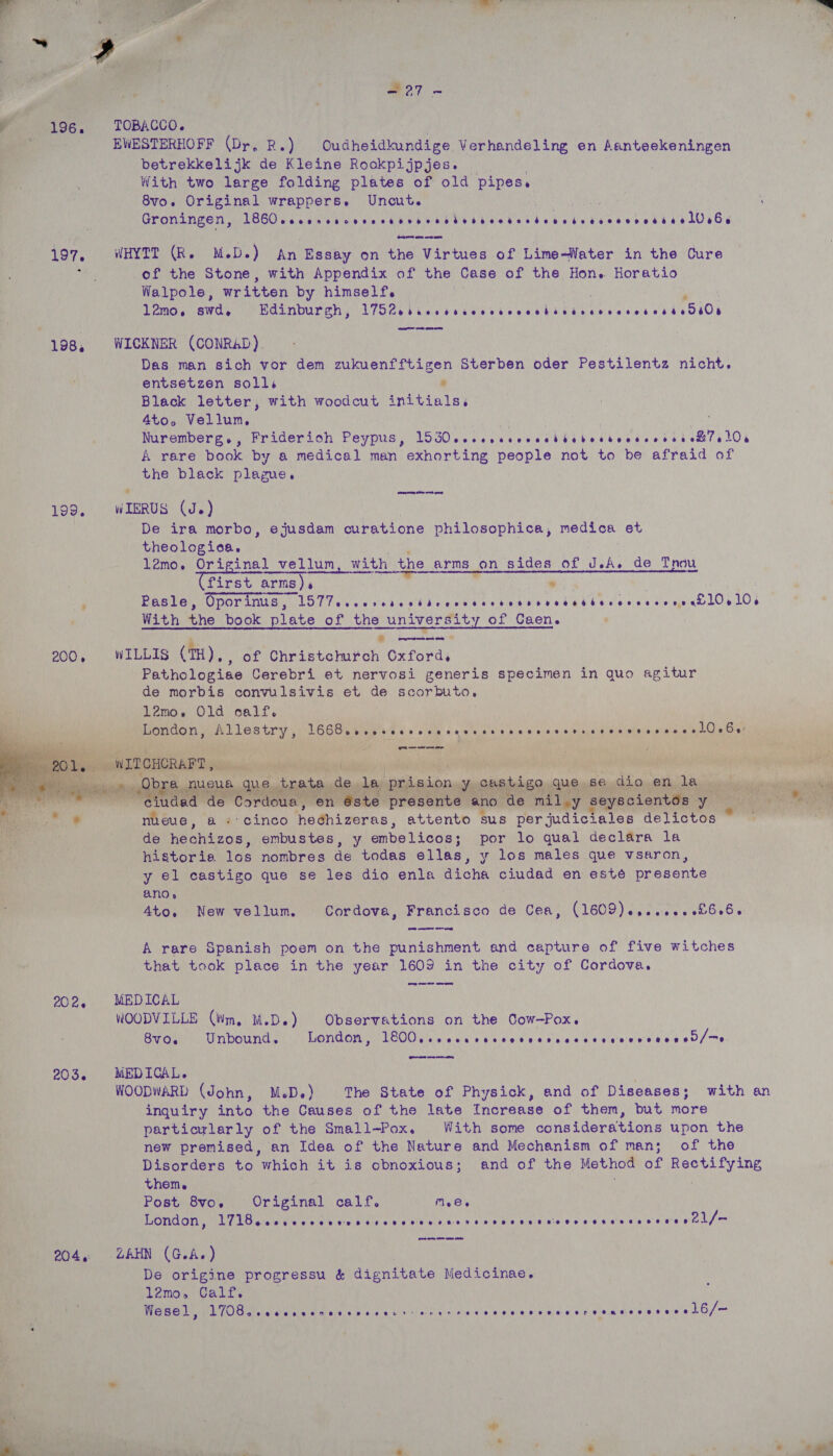   x! ee hy ' As fines fate - eee erent es Fey Ce BT? oy ¥ se ol “a 7 =. a a &amp; < PE oe 4 aay ry 7 . fd ‘Veer rae ye “ 4 r f « (; ae A a: “ ; aie) A ay > r ; ' ¥ 5 7 Oe + ae ae Ns Sate P ' ‘ Pie a7 RE ee 5? ( £ me? te 4 vt eANS ’ U - ‘ : Ae. a 5 ' 3 ~ ¥ ‘f, ne ) ro : 4 re ae ay ae ’ F : “ se moked ve ; : gh. 3 si aa fh ' * Heo7 e W196. TOBACCO. | Oa EWESTERHOFF (Dr, Re a Oudheidkundige. Verhandeling en Beene nana Beoe ' i betrekkelijk de Kleine Rookpijpjes. With two large folding plates of old pipes. 8vo. Original wrappers. Uncut. . Groningen, TIE SARA eet eT et EM ARON nN ares aa 66 197, WHYTT (Re M.D.) An Essay on the Virtues of Lime-Water in the Cure y of the Stone, with Appendix of the Case of the Hon. Horatio. Walpole, written by himself. ; 12mo, swd, Edinburgh, is Tee ap witila ag NO Gh Read rere UAT 198, WICKNER (CONRAD). Das man sich vor dem zukuenfftigen Sterben ale Pestilentz nicht. entsetzen solls * Black letter, with woodcut initials, 4L0 o Vellum, : Se ee | | Wie Nuremberg., Friderioh Peypus, L5G0.eceseeeescibebosbeosvvrss ot elOrs A rare book by a medical man exhorting ton not to be afraid of the black plague. eaten TOO), \WIERUS (Je) | De ira morbo, ejusdam curatione philosophica, medica et theologica. i Si l2mo. Original L_vellun, with the arms on sides of JA. de Thou (first arms), * , ’ Pasle, Oporinus, LTT evensesesttensseesseseneeettareeee eens e£]0, 10. P With the book plate of the university of Caen. - 3 . J remegeac ag 200, WILLIs (TH), of Christchurch Oxford, Pathologiae Cerebri et nervosi generis specimen in quo agitur de morbis convulsivis et de Boor Pato. l2mo,. Olea calf. wt London, Allestry, L66Beveeveseeeteessessessesetsateres sess ee]Os Biehl ing, bith mn j oy , te) wie As nth POC eA sie yt : 1 al de a haan iod aang Meagan    nueue, ‘a «> cinco ereeay attento sus per judiciales delictos | de hechizos, embustes, y embelicos; por lo qual declara la historie los nombres de todas ellas, y los males que vsaron, ale y el castigo que se les dio enla a Lone ee ale en esteé poedeats Byoy:: anos r Ato. New vellum. Cordova, Francisco de Cea, CIGOS.) satay ee Oe O's) A rare Spanish poem on the punishment and capture of five witches that took place in the year 1609 in the city of Cordova. om a ee eee   202, MEDICAL WOODVILLE (Wm. M.D.) Observations on the Cow-Pox. 8V0. Unbound, London, PEM Us Wr elated wor Gee eres Rae oD ys 203. MEDICAL. ; WOODWARD (John, M.D.) The State of Physick, and of Diseases; with an inquiry into the Causes of the late Increase of them, but more particularly of the Small-Pox. With some considerations upon the new premised, an Idea of the Nature and Mechanism of man; of the Disorders to which it is obnoxious; and of the Method of SE gene them. Post 8vo. Original calf. Meee London, yh Uwe (ee Moc OR Rae Cane aia SS DAA BARS ons es agi WIR EBRD PUR gk I 204, ZAHN (G.A.) De origine progressu &amp; dignitate Medicinae. 1l2mo, Calf. Wesel, DUG ee ean ea air ew do's ts nee Weare rs mee saeraa ease mie'e GO   Pepa Te : ,