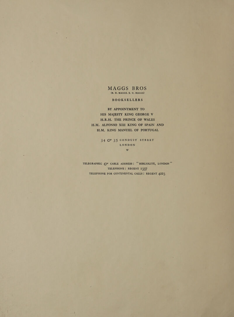 MAGGS BROS (B. D. MAGGS, E. U. MAGGS) BOOKSELLERS BY APPOINTMENT TO HIS MAJESTY KING GEORGE V H.R.H. THE PRINCE OF WALES H.M. ALFONSO XIII KING OF SPAIN AND H.M, KING MANUEL OF PORTUGAL 34 ¢ 35 CONDUIT STREET LONDON W TELEGRAPHIC ¢5° CABLE ADDRESS: “‘ BIBLIOLITE, LONDON ”’ TELEPHONE : REGENT 1337 TELEPHONE FOR CONTINENTAL CALLS; REGENT 4223