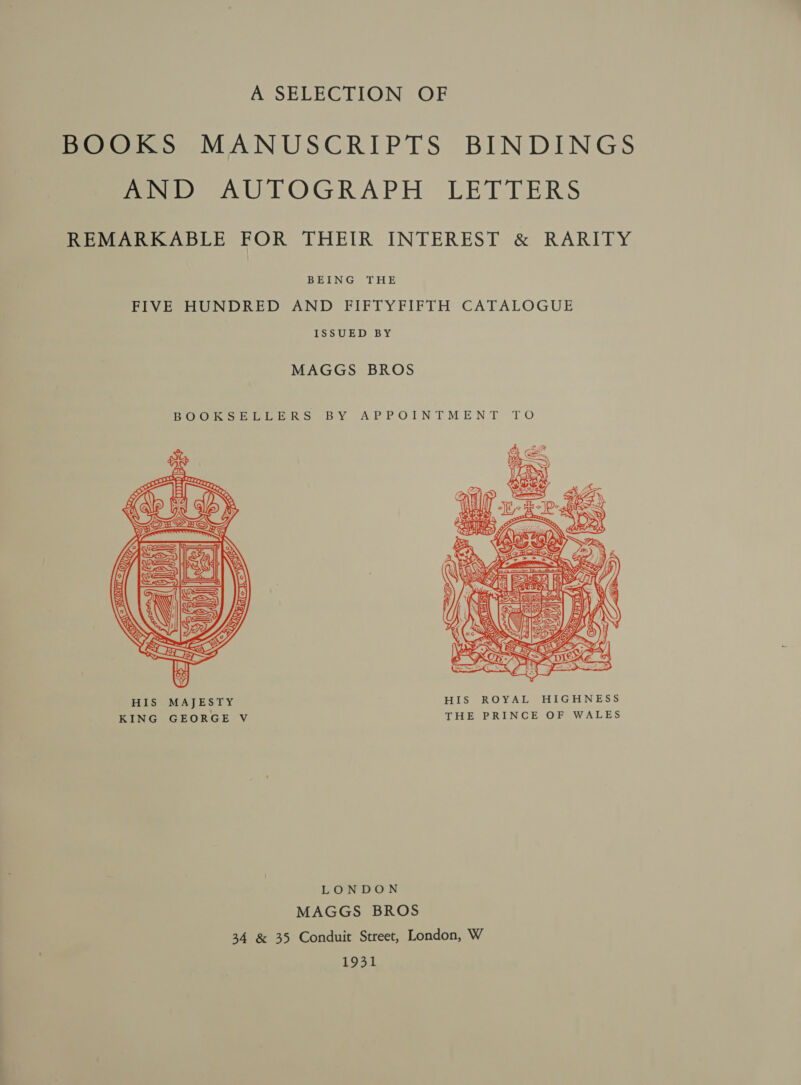 A SELECTION OF BOOKS MANUSCRIPTS BINDINGS mw) AUTOGRAPH LETTERS REMARKABLE FOR THEIR INTEREST &amp; RARITY BEING THE FIVE HUNDRED AND FIFTYFIFTH CATALOGUE ISSUED BY MAGGS BROS BOCHoOnRLE Geeks BY APPOINTMENT TO  HIS MAJESTY HIS ROYAL HIGHNESS KING GEORGE V THE PRINCE OF WALES LONDON MAGGS BROS 34 &amp; 35 Conduit Street, London, W 1931
