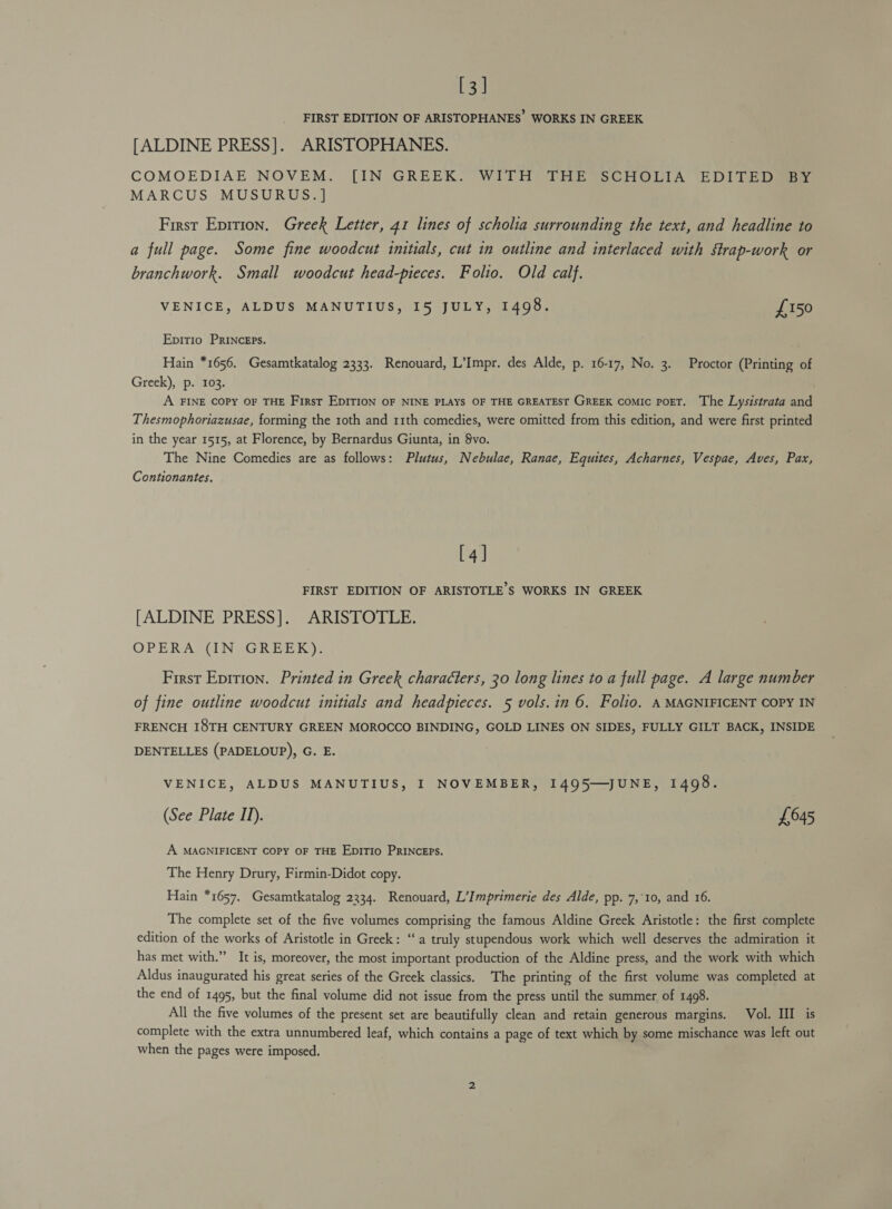 [3] FIRST EDITION OF ARISTOPHANES WORKS IN GREEK [ALDINE PRESS]. ARISTOPHANES. COMOEDIAE NOVEM. [IN GREEK. WITH’ THE SCHOLIA EDITED MARCUS MUSURUS.] First Eprtion. Greek Letter, 41 lines of scholia surrounding the text, and headline to a full page. Some fine woodcut initials, cut in outline and interlaced with strap-work or branchwork. Small woodcut head-pieces. Folio. Old calf. VENICE, ALDUS MANUTIUS, I5 JULY, 1498. £150 Epirio PRINCcEPs. Hain *1656. Gesamtkatalog 2333. Renouard, L’Impr. des Alde, p. 16-17, No. 3. Proctor (Printing of Greek), p. 103. A FINE COPY OF THE First EDITION OF NINE PLAYS OF THE GREATEST GREEK CoMIc POET. The Lysistrata and Thesmophoriazusae, forming the 1oth and 11th comedies, were omitted from this edition, and were first printed in the year 1515, at Florence, by Bernardus Giunta, in §vo. The Nine Comedies are as follows: Plutus, Nebulae, Ranae, Equites, Acharnes, Vespae, Aves, Pax, Contionantes. [4] FIRST EDITION OF ARISTOTLE’S WORKS IN GREEK [ALDINE PRESS]. ARISTOTLE. OPERA (IN GREEK). First Epition. Printed in Greek characters, 30 long lines to a full page. A large number of fine outline woodcut initials and headpieces. 5 vols.in 6. Folio. A MAGNIFICENT COPY IN FRENCH I8TH CENTURY GREEN MOROCCO BINDING, GOLD LINES ON SIDES, FULLY GILT BACK, INSIDE DENTELLES (PADELOUP), G. E. VENICE, ALDUS MANUTIUS, I NOVEMBER, I1495—JUNE, 1498. (See Plate IT). £645 A MAGNIFICENT COPY OF THE EpiTIo PRINcEPS. The Henry Drury, Firmin-Didot copy. Hain *1657. Gesamtkatalog 2234. Renouard, L’Imprimerie des Alde, pp. 7,10, and 16. The complete set of the five volumes comprising the famous Aldine Greek Aristotle: the first complete edition of the works of Aristotle in Greek: ‘a truly stupendous work which well deserves the admiration it has met with.” It is, moreover, the most important production of the Aldine press, and the work with which Aldus inaugurated his great series of the Greek classics. The printing of the first volume was completed at the end of 1495, but the final volume did not issue from the press until the summer of 1498. All the five volumes of the present set are beautifully clean and retain generous margins. Vol. III is complete with the extra unnumbered leaf, which contains a page of text which by some mischance was left out when the pages were imposed,