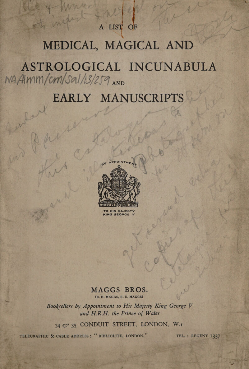  MEDICAL, MAGICAL AND ~ ASTROLOGICAL INCUNABULA / AND EARLY MANUSCRIPTS ~ } *% % PRPOINT th ER        B, : i 4 f &lt; Gy ts Tag abot fe A NI Rap he pDitu et Mypnsn droit} TO HIS MAJESTY KING GEORGE Vv MAGGS BROS. (B. D. MAGGS, E. U. MAGGS) Booksellers by Appointment to His Majesty King George V and H.R.H. the Prince of Wales 34 ¢* 35 CONDUIT STREET, LONDON, W.1