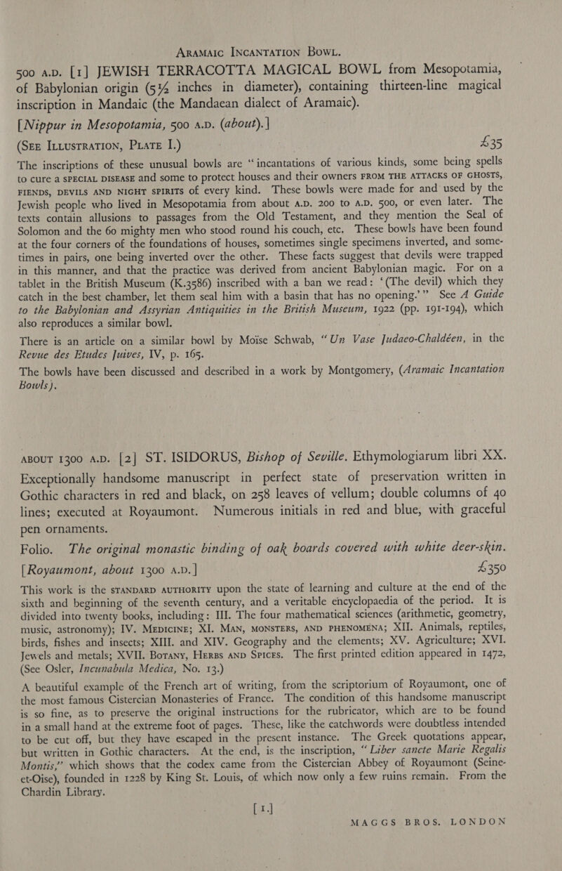 ARAMAIC INCANTATION BOWL. 500 a.b. [1] JEWISH TERRACOTTA MAGICAL BOWL from Mesopotamia, of Babylonian origin (51%4 inches in diameter), containing thirteen-line magical inscription in Mandaic (the Mandaean dialect of Aramaic). [Nippur in Mesopotamia, 500 a.p. (about). | (Ste ILLusrRATION, Pate I.) | he 435 The inscriptions of these unusual bowls are “incantations of various kinds, some being spells to cure a SPECIAL DISEASE and some to protect houses and their owners FROM THE ATTACKS OF GHOSTS,, FIENDS, DEVILS AND NIGHT sPIRITSs of every kind. These bowls were made for and used by the Jewish people who lived in Mesopotamia from about a.pD. 200 to A.D, 500, or even later. The texts contain allusions to passages from the Old Testament, and they mention the Seal of Solomon and the 60 mighty men who stood round his couch, etc. These bowls have been found at the four corners of the foundations of houses, sometimes single specimens inverted, and some- times in pairs, one being inverted over the other. These facts suggest that devils were trapped in this manner, and that the practice was derived from ancient Babylonian magic. For on a tablet in the British Museum (K.3586) inscribed with a ban we read: ‘(The devil) which they catch in the best chamber, let them seal him with a basin that has no opening.’” See A Guide to the Babylonian and Assyrian Antiquities in the British Museum, 1922 (pp. 191-194), which also reproduces a similar bowl. | : There is an article on a similar howl by Moise Schwab, “Un Vase Judaeo-Chaldéen, in the Revue des Etudes Juives, IV, p. 165. i The bowls have been discussed and described in a work by Montgomery, (Aramaic Incantation Bowls), . ) | ABOUT 1300 A.D. [2] ST. ISIDORUS, Bishop of Seville. Ethymologiarum libri XX. Exceptionally handsome manuscript in perfect state of preservation written in Gothic characters in red and black, on 258 leaves of vellum; double columns of 40 lines; executed at Royaumont. Numerous initials in red and blue, with graceful pen ornaments. | Folio. The original monastic binding of oak boards covered with white deer-skin. [Royaumont, about 1300 a.v. | 4350 This work is the srANDARD AUTHORITY upon the state of learning and culture at the end of the sixth and beginning of the seventh century, and a veritable encyclopaedia of the period. It 1s divided into twenty books, including: IJ. The four mathematical sciences (arithmetic, geometry, music, astronomy); IV. Mepicine; XI. MAN, MONSTERS, AND PHENOMENA; XII. Animals, reptiles, birds, fishes and insects; XIII. and XIV. Geography and the elements; XV. Agriculture; XVI. Jewels and metals; XVII. Botany, Herzs anp Spices. The first printed edition appeared in 1472, (See Osler, Incunabula Medica, No. 13.) A beautiful example of the French art of writing, from the scriptorium of Royaumont, one of the most famous Cistercian Monasteries of France. The condition of this handsome manuscript is so fine, as to preserve the original instructions for the rubricator, which are to be found in a small hand at the extreme foot of pages. These, like the catchwords were doubtless intended to be cut off, but they have escaped in the present instance. The Greek quotations appear, but written in Gothic characters. At the end, is the inscription, “Liber sancte Marie Regalis Montis,” which shows that the codex came from the Cistercian Abbey of Royaumont (Seine- et-Oise), founded in 1228 by King St. Louis, of which now only a few ruins remain. From the Chardin Library. [1.]