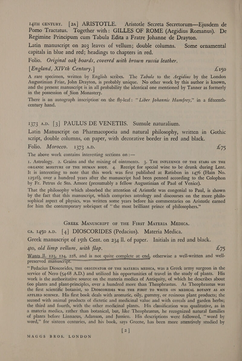 14TH CENTURY. [24] ARISTOTLE. Aristotle Secreta Secretorum—Ejusdem de Pomo Tractatus. Together with: GILLES OF ROME (Aegidius Romanus). De Regimine Principum cum Tabula Edita a Fratre Johanne de Drayton. Latin manuscript on 203 leaves of vellum; double columns. Some ornamental capitals in blue and red; headings to chapters in red. Folio. Original oak boards, covered with brown russia leather. [England, XIVth Century. | £150 A rare specimen, written by English scribes. The Tabula to the Aegidius by the London Augustinian Friar, John Drayton, is probably unique. No other work by this author is known, and the present manuscript is in all probability the identical one mentioned by Tanner as formerly in the possession of Sion Monastery. There is an autograph inscription’ on the fly-leaf: “ Liber Johannis Humfrey,” in a fifteenth- century hand. 1373 av. [3] PAULUS DE VENETIIS. Sumule naturalium. Latin Manuscript on Pharmacopoeia and natural philosophy, written in Gothic script, double columns, on paper, with decorative border in red and black. Folio. Morocco. 1373 A.D. £75 The above work contains interesting sections on :— 1. Astrology. 2. Grains and the mixing of ointments. 3. THE INFLUENCE OF THE STARS ON THE ORGANIC MOISTURE OF THE HUMAN BODY. 4. Receipt for special wine to be drunk during Lent. It is interesting to note that this work was first published at Ratisbon in 1476 (Hain No. 12516), over a hundred years after the manuscript had been penned according to the Colophon by Fr. Petrus de Sto. Amore (presumably a fellow Augustinian of Paul of Venice). That the philosophy which absorbed the attention of Aristotle was congenial to Paul, is shown by the fact that this manuscript, which comprises astrology and discourses on the more philo- sophical aspect of physics, was written some years before his commentaries on Aristotle earned for him the contemporary sobriquet of “the most brilliant prince of philosophers.” GREEK Manuscript oF THE First Marerta MeEpica. cA. 1450 A.D. [4] DIOSCORIDES (Pedacius). Materia Medica. Greek manuscript of 15th Cent. on 234 Il. of paper. Initials in red and black. 4to, old limp vellum, with flap. £75 Wants dl. 123, 124, 228, and is not quite complete at_end, otherwise a well-written and well- preserved paanuccripiren tite nee ie “‘Pedacius Dioscorides, THE ORIGINATOR OF THE MATERIA MEDICA, was a Greek army surgeon in the service of Nero (54-68 A.D.) and utilized his opportunities of travel in the study of plants. His work is the authoritative source on the materia medica of Antiquity, of which he describes about 600 plants and plant-principles, over a hundred more than Theophrastus. As Theophrastus was the first scientific botanist, so DioscormpEs WAS THE FIRST TO WRITE ON MEDICAL BOTANY AS AN ~ APPLIED SCIENCE. His first book deals with aromatic, oily, gummy, or resinous plant products; the second with animal products of dietetic and medicinal value and with cereals and garden herbs; the third and fourth, with the other medicinal plants. His classification was qualitative, as in a materia medica, rather than botanical, but, like Theophrastus, he recognized natural families of plants before Linnaeus, Adanson, and Jussieu. His descriptions were followed, “word by word,” for sixteen centuries, and his book, says Greene, has been more attentively studied by [2]