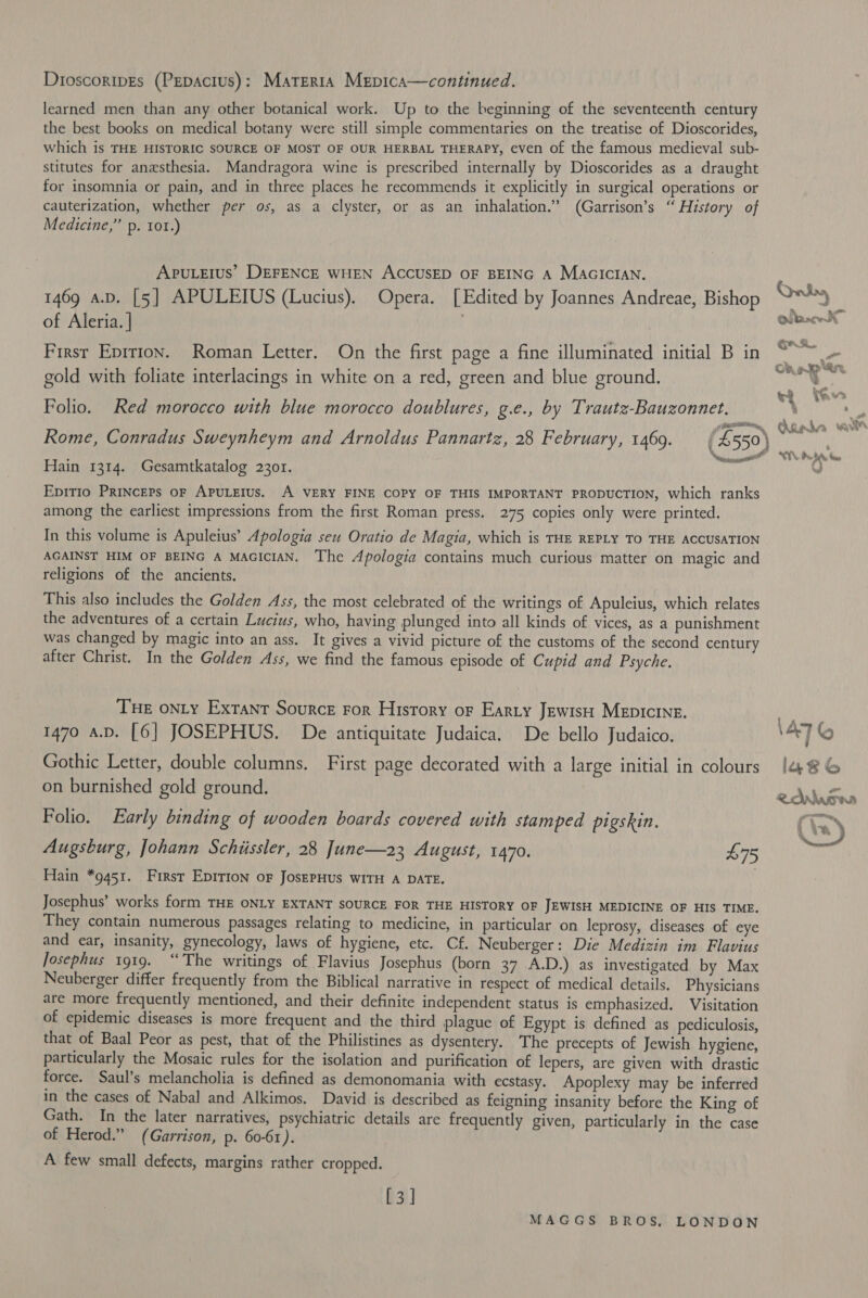 Dioscoripes (Pepacius): Materta Mepica—continued. learned men than any other botanical work. Up to the beginning of the seventeenth century the best books on medical botany were still simple commentaries on the treatise of Dioscorides, which is THE HISTORIC SOURCE OF MOST OF OUR HERBAL THERAPY, even of the famous medieval sub- stitutes for anesthesia. Mandragora wine is prescribed internally by Dioscorides as a draught for insomnia or pain, and in three places he recommends it explicitly in surgical operations or cauterization, whether per os, as a clyster, or as an inhalation.” (Garrison’s “ History of Medicine,” p. 101.) Apuleius’ DEFENCE WHEN ACCUSED OF BEING A MAGICIAN. 1469 a.D. [5] APULEIUS (Lucius). Opera. [Edited by Joannes Andreae, Bishop of Aleria. | . First Eprtion. Roman Letter. On the first page a fine illuminated initial B in gold with foliate interlacings in white on a red, green and blue ground. Folio. Red morocco with blue morocco doublures, g.e., by Trautz-Bauzonnet. Hain 1314. Gesamtkatalog 2301. Epirio PRinceps oF APULEIUS. A VERY FINE COPY OF THIS IMPORTANT PRODUCTION, which ranks among the earliest impressions from the first Roman press. 275 copies only were printed. In this volume is Apuleius’ Apologia seu Oratio de Magia, which is THE REPLY TO THE ACCUSATION AGAINST HIM OF BEING A MAGICIAN. The Apologia contains much curious matter on magic and religions of the ancients. This also includes the Golden Ass, the most celebrated of the writings of Apuleius, which relates the adventures of a certain Lucius, who, having plunged into all kinds of vices, as a punishment was changed by magic into an ass. It gives a vivid picture of the customs of the second century after Christ. In the Golden Ass, we find the famous episode of Cupid and Psyche. Tue onLy Exrant Source ror History of Earty Jewis Mepicine. 1470 a.D. [6] JOSEPHUS. De antiquitate Judaica. De bello Judaico. Gothic Letter, double columns. First page decorated with a large initial in colours on burnished gold ground. Folio. Early binding of wooden boards covered with stamped pigskin. Augsburg, Johann Schiissler, 28 June—23 August, 1470. £75 Hain *9451. First EpItIon oF JosEPHUs WITH A DATE. Josephus’ works form THE ONLY EXTANT SOURCE FOR THE HISTORY OF JEWISH MEDICINE OF HIS TIME. They contain numerous passages relating to medicine, in particular on leprosy, diseases of eye and ear, insanity, gynecology, laws of hygiene, etc. Cf. Neuberger: Die Medizin im Flavius Josephus 1919. “‘The writings of Flavius Josephus (born 37 A.D.) as investigated by Max Neuberger differ frequently from the Biblical narrative in respect of medical details. Physicians are more frequently mentioned, and their definite independent status is emphasized. Visitation of epidemic diseases is more frequent and the third plague of Egypt is defined as pediculosis, that of Baal Peor as pest, that of the Philistines as dysentery. The precepts of Jewish hygiene, particularly the Mosaic rules for the isolation and purification of lepers, are given with drastic force. Saul’s melancholia is defined as demonomania with ecstasy. Apoplexy may be inferred in the cases of Nabal and Alkimos. David is described as feigning insanity before the King of Gath. In the later narratives, psychiatric details are frequently given, particularly in the case of Herod.” (Garrison, p. 60-61). A few small defects, margins rather cropped. [3] MAGGS BROS, LONDON Orbs, BS em Qu krocwsh Gr, * a Gi, ae tu Ry, 4 &amp; re . i ef Nd * F is . . Ce a 