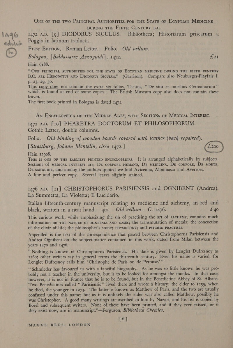 ONE OF THE TWo PRINcIPAL AUTHORITIES FOR THE STATE OF EcyptiaAN MEDICINE DURING THE FirruH CENTURY B.C. : 1472 a.b. [9g] DIODORUS SICULUS. Bibliotheca; Hlistoriarum priscarum a Poggio in latinum traducti. First Epirion. Roman Letter. Folio. Old vellum. Bologna, | Baldassarre Azzoguidi|, 1472. £21 Hain 6188. ““OQUR PRINCIPAL AUTHORITIES FOR THE STATE OF EGYPTIAN MEDICINE DURING THE FIFTH CENTURY B.C. are Heropotus anp Dioporus Sicutus.” (Garrison). Compare also Neuburger-Playfair I. p. 23; 29, 30: This copy does not contain the extra six folios, Tacitus, “De situ et moribus Germanorum” which is found at end of some copies. The British Museum copy also does not contain these leaves. 7 The first book printed in Bologna is dated 1471. Aw ENcycLopepia OF THE MIDDLE AGES, wiTH SECTIONS oF MEDIcaL INTEREST. Gothic Letter, double columns. ) Folio. Old binding of wooden boards covered with leather (back repaired). | [ Strassburg, Johann Mentelin, circa 1472. | (4200 } Hain 12908. THIS Is ONE OF THE EARLIEST PRINTED ENCYCLOPEDIAS. It is arranged alphabetically by subjects. Sections of MEDICAL INTEREST are, DE CORPORE HUMANO, Dr MEDICINA, DE corporE, DE MORTE, DE sANGUINE, and among the authors quoted we find Avicenna, Albumasar and Averroes. A fine and perfect copy. Several leaves slightly stained. 1476 a.p. [11] CHRISTOPHORUS PARISIENSIS and OGNIBENT (Andrea). La Summetta, La Violetta; I] Lucidario. Italian fifteenth-century manuscript relating to medicine and alchemy, in red and black, written in a neat hand. 4to. Old vellum. C. 1476. £40 This curious work, while emphasizing the sin of practising the art of ALCHEMY, contains much information on THE NATURE OF MINERALS AND GASES; the transmutation of metals; the concoction of the elixir of life; the philosopher’s stone; rHysioLocy; and PsYCHIC PRACTISES. Appended is the text of the correspondence that passed between Christophorus Parisiensis and Andrea Ognibent on the subject-matter contained in this work, dated from Milan between the years 1470 and 1476. “Nothing is known of Christophorus Parisiensis. His date is given by Lenglet Dufresnoy as 1260; other writers say in general terms the thirteenth century. Even his name is varied, for Lenglet Dufresnoy calls him ‘Christophe de Paris ou de Perouse.’ ” “Schmieder has favoured us with a fanciful biography. As he was so little known he was pro- bably not a teacher in the university, but is to be looked for amongst the monks. In that case, however, it is not in France that he is to be found, but in the Benedictine Abbey of St. Albans. - Two Benedictines called “ Parisiensis” lived there and wrote a history; the e!lder to 1259, when he died, the younger to 1273. The latter is known as Matthew of Paris, and the two are usually confused under this name; but as it is unlikely the elder was also called Matthew, possibly he was Christopher. A good many writings are ascribed to him by Nazari, and his list is copied by Borel and subsequent writers. None of these have been printed, and if they ever existed, or if they exist now, are in manuscript.”—Ferguson, Bibliotheca Chemica. [6]