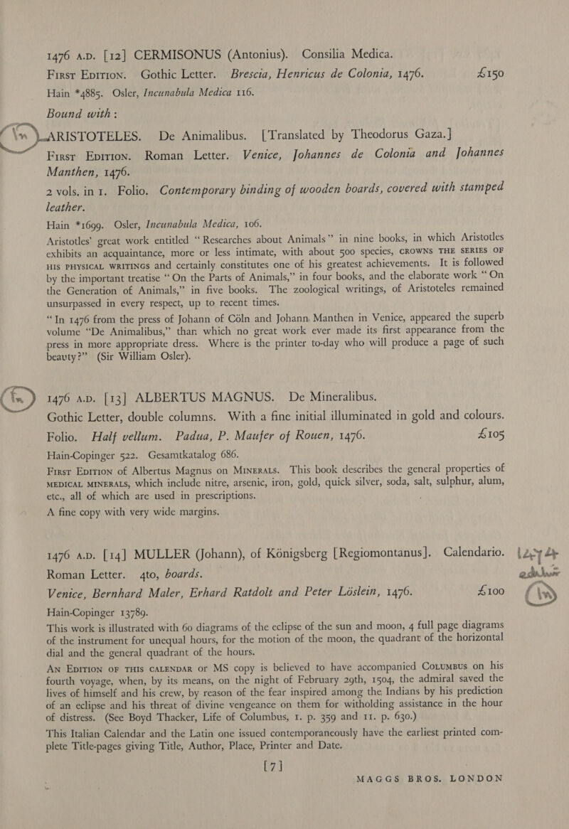   1476 A.D. [12] CERMISONUS (Antonius). Consilia Medica. First Epirron. Gothic Letter. Brescia, Henricus de Colonia, 1470. £150 Hain *4885. Osler, Incunabula Medica 116. Bound with: ARISTOTELES. De Animalibus. [Translated by Theodorus Gaza. ] Firsr Eprtion. Roman Letter. Venice, Johannes de Colonia and Johannes Manthen, 1476. 2 vols. in 1. Folio. Contemporary binding of wooden boards, covered with stamped leather. Hain *1699. Osler, Incunabula Medica, 106. | Aristotles’ great work entitled ‘‘ Researches about Animals” in nine books, in which Aristotles exhibits an acquaintance, more or less intimate, with about 500 species, CROWNS THE SERIES OF HIs PHYSICAL wRiTINcs and certainly constitutes one of his greatest achievements. It is followed by the important treatise ‘‘On the Parts of Animals,” in four books, and the elaborate work “On the Generation of Animals,” in five books. The zoological writings, of Aristoteles remained unsurpassed in every respect, up to recent times. “In 1476 from the press of Johann of Céln and Johann Manthen in Venice, appeared the superb volume “De Animalibus,” than which no great work ever made its first appearance from the press in more appropriate dress. Where is the printer to-day who will produce a page of such beauty?” (Sir William Osler). 1476 av. [13] ALBERTUS MAGNUS. De Mineralibus. Gothic Letter, double columns. With a fine initial illuminated in gold and colours. Folio. Half vellum. Padua, P. Maufer of Rouen, 1476. £105 Hain-Copinger 522. Gesamtkatalog 686. Firsr Eprrion of Albertus Magnus on Mrinerats. This book describes the general properties of MEDICAL MINERALS, which include nitre, arsenic, iron, gold, quick silver, soda, salt, sulphur, alum, etc., all of which are used in prescriptions. A fine copy with very wide margins. 1476 a.b. [14] MULLER (Johann), of Konigsberg [Regiomontanus]. Calendario. Roman Letter. 4to, boards. Venice, Bernhard Maler, Erhard Ratdolt and Peter Loslein, 1476. #100 Hain-Copinger 13789. This work is illustrated with 60 diagrams of the eclipse of the sun and moon, 4 full page diagrams of the instrument for unequal hours, for the motion of the moon, the quadrant of the horizontal dial and the general quadrant of the hours. An Eprrion oF THIS CALENDAR or MS copy is believed to have accompanied Cotumsus on his fourth voyage, when, by its means, on the night of February 29th, 1504, the admiral saved the lives of himself and his crew, by reason of the fear inspired among the Indians by his prediction of an eclipse and his threat of divine vengeance on them for witholding assistance in the hour of distress. (See Boyd Thacker, Life of Columbus, 1. p. 359 and 11. p. 630.) This Italian Calendar and the Latin one issued contemporaneously have the earliest printed com- plete Title-pages giving Title, Author, Place, Printer and Date. [7] | 