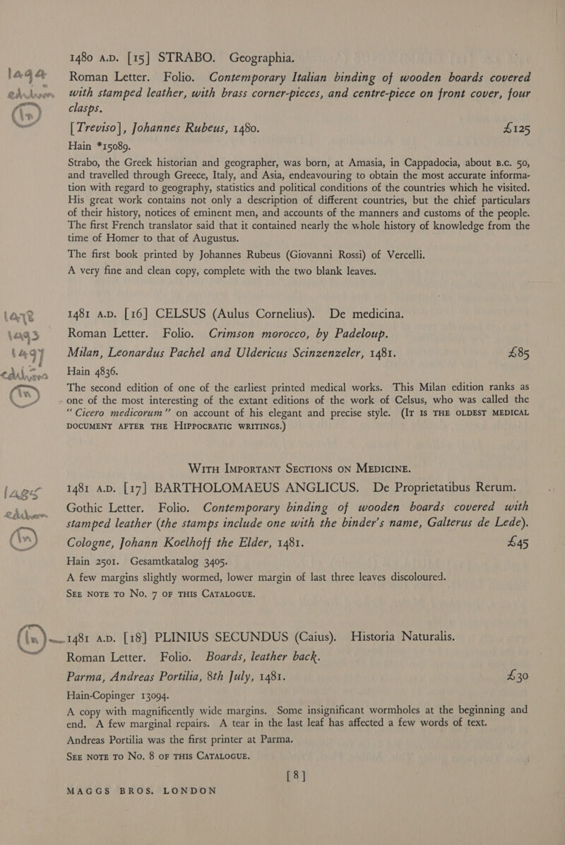 1480 av. [15] STRABO. Geographia. Roman Letter. Folio. Contemporary Italian binding of wooden boards covered with stamped leather, with brass corner-pteces, and centre-piece on front cover, four clasps. [ Treviso], Johannes Rubeus, 1480. | $125 Hain *15089. Strabo, the Greek historian and geographer, was born, at Amasia, in Cappadocia, about B.c. 50, and travelled through Greece, Italy, and Asia, endeavouring to obtain the most accurate informa- tion with regard to geography, statistics and political conditions of the countries which he visited. His great work contains not only a description of different countries, but the chief particulars of their history, notices of eminent men, and accounts of the manners and customs of the people. The first French translator said that it contained nearly the whole history of knowledge from the time of Homer to that of Augustus. The first book printed by Johannes Rubeus (Giovanni Rossi) of Vercelli. A very fine and clean copy, complete with the two blank leaves. 1481 a.p. [16] CELSUS (Aulus Cornelius). De medicina. Roman Letter. Folio. Crimson morocco, by Padeloup. Milan, Leonardus Pachel and Uldericus Scinzenzeler, 1481. £85 Hain 4836. The second edition of one of the earliest printed medical works. This Milan edition ranks as “Cicero medicorum” on account of his elegant and precise style. (IT Is THE OLDEST MEDICAL DOCUMENT AFTER THE HIPPOCRATIC WRITINGS.) WirtH Important SECTIONS ON MEDICINE. 1481 a.v. [17] BARTHOLOMAEUS ANGLICUS. De Proprietatibus Rerum. Gothic Letter. Folio. Contemporary binding of wooden boards covered with stamped leather (the stamps include one with the binder’s name, Galterus de Lede). Cologne, Johann Koelhoff the Elder, 1481. £45 Hain 2501. Gesamtkatalog 3405. A few margins slightly wormed, lower margin of last three leaves discoloured. SEE NOTE TO No. 7 OF THIS CATALOGUE. Roman Letter. Folio. Boards, leather back. Parma, Andreas Portilia, 8th July, 1481. £30 Hain-Copinger 13094. A copy with magnificently wide margins. Some insignificant wormholes at the beginning and end. A few marginal repairs. A tear in the last leaf has affected a few words of text. Andreas Portilia was the first printer at Parma. SEE NOTE To No, 8 oF THIS CATALOGUE. [8]