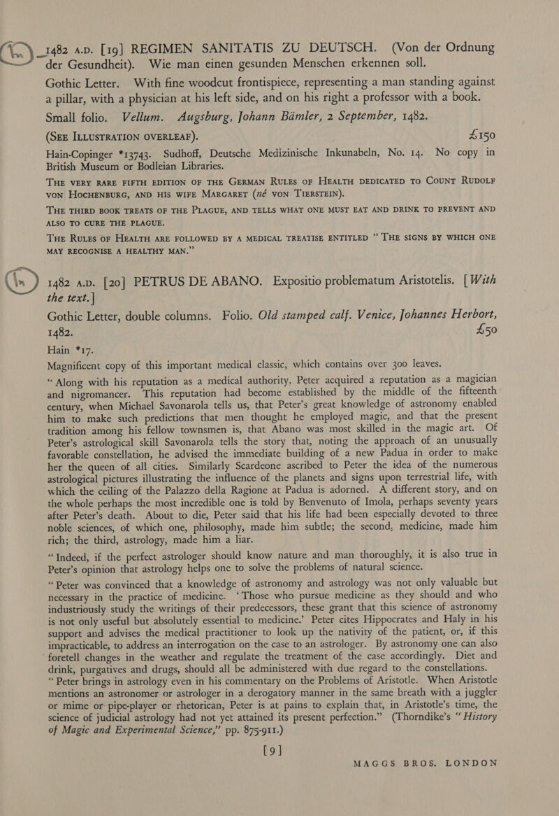 \..\ 1482 4.v. [19] REGIMEN SANITATIS ZU DEUTSCH. (Von der Ordnung der Gesundheit). Wie man einen gesunden Menschen erkennen soll. Gothic Letter. With fine woodcut frontispiece, representing a man standing against a pillar, with a physician at his left side, and on his right a professor with a book. Small folio. Vellum. Augsburg, Johann Bamler, 2 September, 1482. (SEE ILLUSTRATION OVERLEAF). £150 Hain-Copinger *13743. Sudhoff, Deutsche Medizinische Inkunabeln, No. 14. No copy in British Museum or Bodleian Libraries. THE VERY RARE FIFTH EDITION OF THE GERMAN RULES OF HEALTH DEDICATED To COUNT RUDOLF von HocHENBURG, AND HIS WIFE MARGARET (”7¢ VON TIERSTEIN). THE THIRD BOOK TREATS OF THE PLAGUE, AND TELLS WHAT ONE MUST EAT AND DRINK TO PREVENT AND ALSO TO CURE THE PLAGUE, Tue Rutes of HEALTH ARE FOLLOWED BY A MEDICAL TREATISE ENTITLED ‘‘ THE SIGNS BY WHICH ONE MAY RECOGNISE A HEALTHY MAN.” 1482 av. [20] PETRUS DE ABANO. Expositio problematum Aristotelis. | With the text. | Gothic Letter, double columns. Folio. Old stamped calf. Venice, Johannes Herbort, 1482. £50 Fiaing 27: Magnificent copy of this important medical classic, which contains over 300 leaves.  “ Along with his reputation as a medical authority, Peter acquired a reputation as a magician and nigromancer. This reputation had become established by the middle of the fifteenth century, when Michael Savonarola tells us, that Peter’s great knowledge of astronomy enabled him to make such predictions that men thought he employed magic, and that the present tradition among his fellow townsmen is, that Abano was most skilled in the magic art. Of Peter’s astrological skill Savonarola tells the story that, noting the approach of an unusually favorable constellation, he advised the immediate building of a new Padua in order to make her the queen of all cities. Similarly Scardeone ascribed to Peter the idea of the numerous astrological pictures illustrating the influence of the planets and signs upon terrestrial life, with which the ceiling of the Palazzo della Ragione at Padua is adorned. A different story, and on the whole perhaps the most incredible one is told by Benvenuto of Imola, perhaps seventy years after Peter’s death. About to die, Peter said that his life had been especially devoted to three noble sciences, of which one, philosophy, made him subtle; the second, medicine, made him rich; the third, astrology, made him a liar. “Indeed, if the perfect astrologer should know nature and man thoroughly, it is also true in Peter’s opinion that astrology helps one to solve the problems of natural science. “Peter was convinced that a knowledge of astronomy and astrology was not only valuable but necessary in the practice of medicine. ‘Those who pursue medicine as they should and who industriously study the writings of their predecessors, these grant that this science of astronomy is not only useful but absolutely essential to medicine.’ Peter cites Hippocrates and Haly in his support and advises the medical practitioner to look up the nativity of the patient, or, if this impracticable, to address an interrogation on the case to an astrologer. By astronomy one can also foretell changes in the weather and regulate the treatment of the case accordingly. Diet and drink, purgatives and drugs, should all be administered with due regard to the constellations. ‘Peter brings in astrology even in his commentary on the Problems of Aristotle. When Aristotle mentions an astronomer or astrologer in a derogatory manner in the same breath with a juggler or mime or pipe-player or rhetorican, Peter is at pains to explain that, in Aristotle’s time, the science of judicial astrology had not yet attained its present perfection.” (Thorndike’s “ History of Magic and Experimental Science,’ pp. 875-911.) [9]