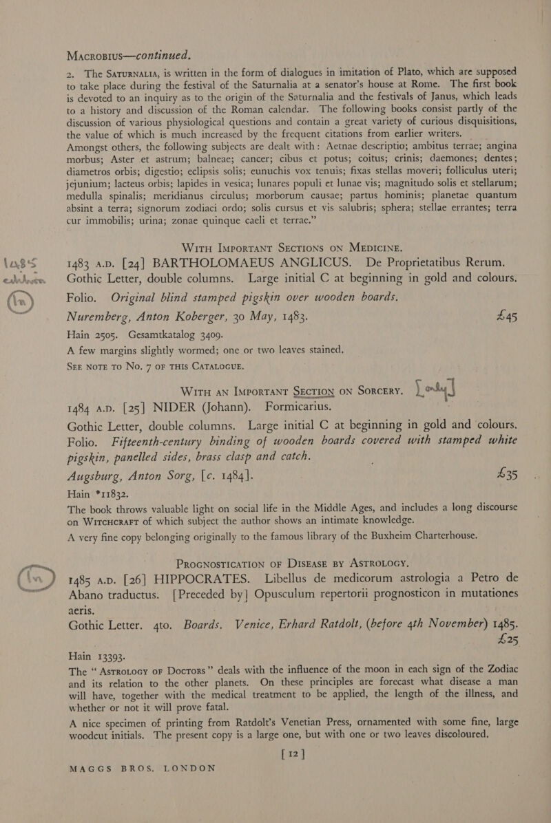 Macrosius—continued. 2, The SaturNALtA, is written in the form of dialogues in imitation of Plato, which are supposed to take place during the festival of the Saturnalia at a senator’s house at Rome. The first book is devoted to an inquiry as to the origin of the Saturnalia and the festivals of Janus, which leads to a history and discussion of the Roman calendar. The following books consist partly of the discussion of various physiological questions and contain a great variety of curious disquisitions, the value of which is much increased by the frequent citations from earlier writers. Amongst others, the following subjects are dealt with: Aetnae descriptio; ambitus terrae; angina morbus; Aster et astrum; balneae; cancer; cibus et potus; coitus; crinis; daemones; dentes; diametros orbis; digestio; eclipsis solis; eunuchis vox tenuis; fixas stellas moveri; folliculus uteri; jejunium; lacteus orbis; lapides in vesica; lunares populi et lunae vis; magnitudo solis et stellarum; medulla spinalis; meridianus circulus; morborum causae; partus hominis; planetae quantum absint a terra; signorum zodiaci ordo; solis cursus et vis salubris; sphera; stellae errantes; terra cur immobilis; urina; zonae quinque caeli et terrae.” Wirt Importanr SEecTIONs ON MEDICINE. 1483 a.p. [24] BARTHOLOMAEUS ANGLICUS. De Proprietatibus Rerum. Gothic Letter, double columns. Large initial C at beginning in gold and colours. Folio. Original blind stamped pigskin over wooden boards. Nuremberg, Anton Koberger, 30 May, 1483. £45 Hain 2505. Gesamtkatalog 34009. A few margins slightly wormed; one or two leaves stained. SEE NOTE TO No. 7 OF THIS CATALOGUE. Wir AN ImMporTANT SECTION ON SORCERY. [ons | 1484 a.D. [25] NIDER (Johann). Formicarius. Gothic Letter, double columns. Large initial C at beginning in gold and colours. Folio. Fifteenth-century binding of wooden boards covered with stamped white pigskin, panelled sides, brass clasp and catch. , Augsburg, Anton Sorg, [c. 1484]. $35 Hain *11832. The book throws valuable light on social life in the Middle Ages, and includes a long discourse on Wircucrart of which subject the author shows an intimate knowledge. A very fine copy belonging originally to the famous library of the Buxheim Charterhouse. PROGNOSTICATION OF DiIsEAsE BY ASTROLOGY, 1485 a.p. [26] HIPPOCRATES. Libellus de medicorum astrologia a Petro de Abano traductus. [Preceded by| Opusculum repertorii prognosticon in mutationes aeris. Gothic Letter. 4to. Boards. Venice, Erhard Ratdolt, (before 4th November) 1485. | $25, Hain 13393. The “ Astrotocy or Docrors” deals with the influence of the moon in each sign of the Zodiac and its relation to the other planets. On these principles are forecast what disease a man will have, together with the medical treatment to be applied, the length of the illness, and whether or not it will prove fatal. A nice specimen of printing from Ratdolt’s Venetian Press, ornamented with some fine, large woodcut initials. The present copy is a large one, but with one or two leaves discoloured, [12]