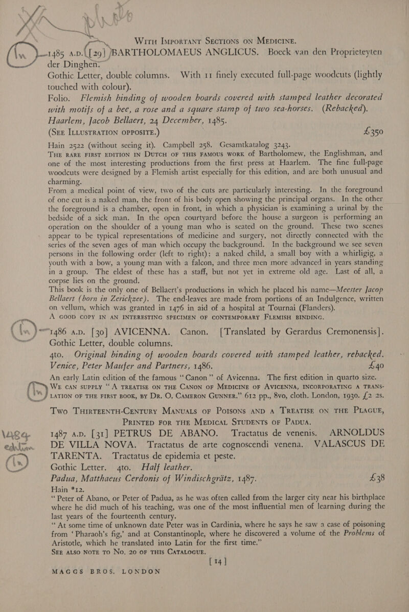 7 ‘ . f° ~ a f “= AL cr~$, Wirt Important Sections on MEDICINE. Lawl 485, a.v{{29] )BARTHOLOMAEUS ANGLICUS. Boeck van den Propricteyten “der Dinghen>~ Gothic Letter, double columns. With 11 finely executed full-page woodcuts (lightly touched with colour). : Folio. Flemish binding of wooden boards covered with stamped leather decorated with motifs of a bee, a rose and a square stamp of two sea-horses. (Rebacked). Haarlem, Jacob Bellaert, 24 December, 1485. (SEE ILLUSTRATION OPPOSITE.) £350  Hain 2522 (without seeing it). Campbell 258. Gesamtkatalog 3243. THE RARE FIRST EDITION IN DuTcH OF THIS FAMOUS woRK of Bartholomew, the Englishman, and one of the most interesting productions from the first press at Haarlem. The fine full-page woodcuts were designed by a Flemish artist especially. for this edition, and are both unusual and charming. From a medical point of view, two of the cuts are particularly interesting. In the foreground of one cut is a naked man, the front of his body open showing the principal organs. In the other the foreground is a chamber, open in front, in which a physician is examining a urinal by the bedside of a sick man. In the open courtyard before the house a surgeon is performing an operation on the shoulder of a young man who is seated on the ground. These two scenes appear to be typical representations of medicine and surgery, not directly connected with the series of the seven ages of man which occupy the background. In the background we see seven persons in the following order (left to right): a naked child, a small boy with a whirligig, a youth with a bow, a young man with a falcon, and three men more advanced in years standing in a group. The eldest of these has a staff, but not yet in extreme old age. Last of all, a corpse lies on the ground. This book is the only one of Bellaert’s productions in which he placed his name—Meester Jacop Bellaert (born in Zerickzee). The end-leaves are made from portions of an Indulgence, written on vellum, which was granted in 1476 in aid of a hospital at Tournai (Flanders). ee A GOOD COPY IN AN INTERESTING SPECIMEN OF CONTEMPORARY FLEMISH BINDING. { ve 21486 av. [30] AVICENNA. Canon. [Translated by Gerardus Cremonensis |. — Gothic Letter, double columns. 4to. Original binding of wooden boards covered with stamped leather, rebacked. Venice, Peter Maufer and Partners, 1486. £40 An early Latin edition of the famous “Canon” of Avicenna. The first edition in quarto size. rs, WE CAN supPLy “‘ A TREATISE ON THE CANON OF MEDICINE OF AVICENNA, INCORPORATING A TRANS- a § vA ? +] \) °/ LATION OF THE FIRST BOOK, BY Dr. O, CAMERON GuNNER.” 612 pp., 8vo, cloth. London, 1930. £2 2s. dagen’ Two THIRTEENTH-CENTURY Manuals oF PoIsoNs AND A TREATISE ON THE PLAGUE, PRINTED FOR THE MEDICAL STUDENTS OF PADUA. \age, 1487 a.p. [31] PETRUS DE ABANO. Tractatus de venenis. ARNOLDUS edsimea. DE VILLA NOVA. Tractatus de arte cognoscendi venena. WVALASCUS DE fi N TARENTA. — Tractatus de epidemia et peste. hws ; \' Gothic Letter. 4to. Half leather. Padua, Matthaeus Cerdonis of Windischgratz, 1487. $38 Hain *12. “Peter of Abano, or Peter of Padua, as he was often called from the larger city near his birthplace where he did much of his teaching, was one of the most influential men of learning during the last years of the fourteenth century. “At some time of unknown date Peter was in Cardinia, where he says he saw a case of poisoning from ‘Pharaoh’s fig,’ and at Constantinople, where he discovered a volume of the Problems of Aristotle, which he translated into Latin for the first time.” SEE ALSO NOTE TO No. 20 OF THIs CATALOGUE. [ 14 |