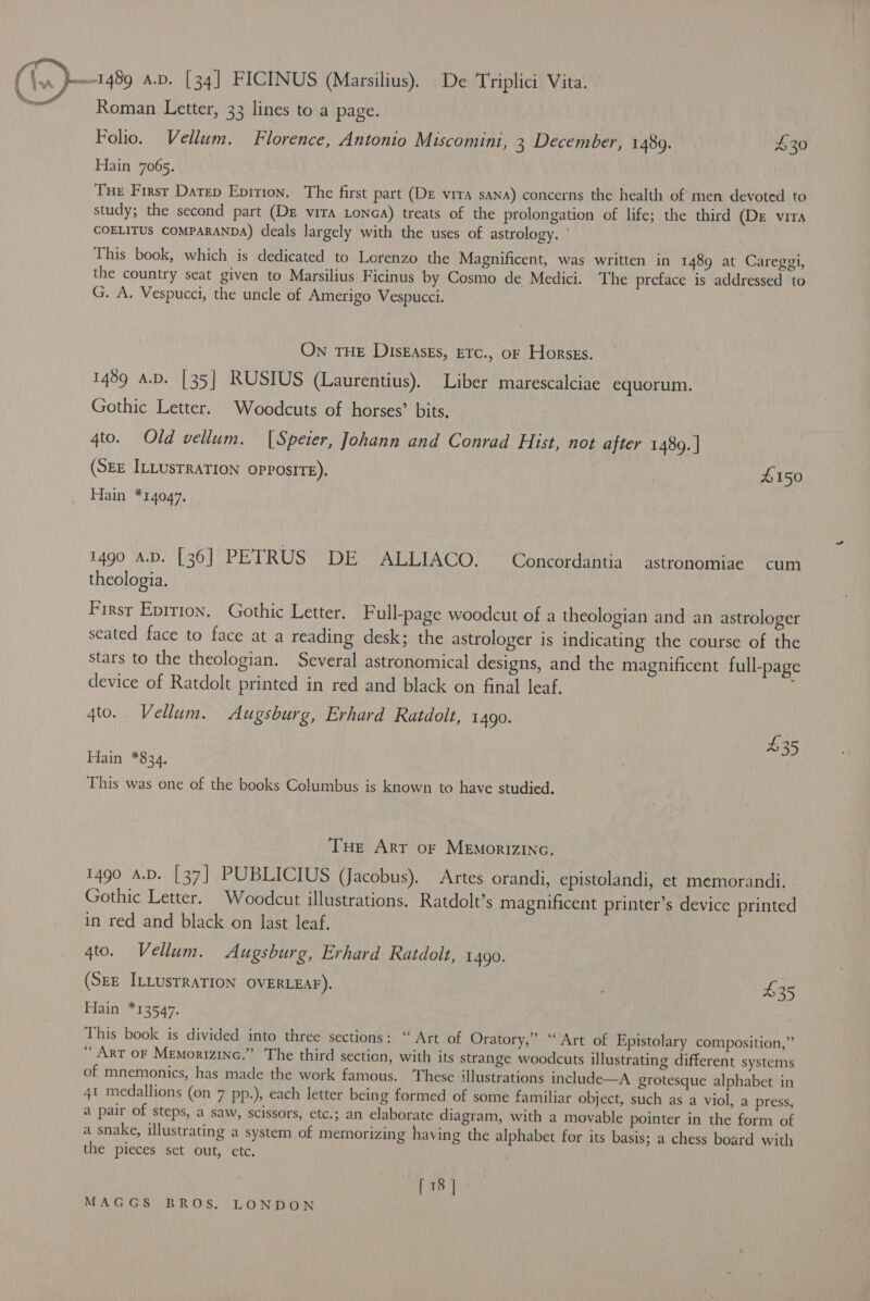 (\.. 1489 a.v. [34] FICINUS (Marsilius). De Triplici Vita. } aA . Roman Letter, 33 lines to a page. Folio. Vellum. Florence, Antonio Miscomini, 3 December, 1489. £30 Hain 7065. | Tue First Datep Epition. The first part (DE vira sana) concerns the health of men devoted to study; the second part (DE vira Lonca) treats of the prolongation of life; the third (De vira COELITUS COMPARANDA) deals largely with the uses of astrology. ' This book, which is dedicated to Lorenzo the Magnificent, was written in 1489 at Careggi, the country seat given to Marsilius Ficinus by Cosmo de Medici. The preface is addressed to G. A. Vespucci, the uncle of Amerigo Vespucci. ON THE DisEasks, Erc., oF Horsss. . 1489 A.D. [35] RUSIUS (Laurentius), Liber marescalciae equorum. Gothic Letter. Woodcuts of horses’ bits, 4to. Old vellum. (Speier, Johann and Conrad Hist, not after 1489. | (SEE ILLUSTRATION opposite). | £150 Hain *14047. 1490 “AD. [36] PETRUS) (DE CATEIACO! ™ Goncordantia | astkonomide cum theologia. Firsr Eprrion. Gothic Letter, F ull-page woodcut of a theologian and an astrologer seated face to face at a reading desk; the astrologer is indicating the course of the stars to the theologian. Several astronomical designs, and the magnificent full-page device of Ratdolt printed in red and black on final leaf. qto. Vellum. Augsburg, Erhard Ratdolt, 14g. 435 Hain *834, This was one of the books Columbus is known to have studied. THe Arr of MeEmorizinc. 1490 A.D. [37] PUBLICIUS (Jacobus). Artes orandi, epistolandi, et memorandi. Gothic Letter. Woodcut illustrations. Ratdolt’s magnificent printer’s device printed in red and black on last leaf. 4to. Vellum. Augsburg, Erhard Ratdolt, 1490. (SEE ILLUSTRATION OVERLEAF). : 435 Hain *13547. This book is divided into three sections: “Art of Oratory,” “Art of Epistolary composition,” Art oF Memorizinc.” The third section, with its strange woodcuts illustrating different systems of mnemonics, has made the work famous. These illustrations include—A grotesque alphabet in 4t medallions (on 7 pp.), each letter being formed of some familiar object, such as a viol, a press, a pair of steps, a saw, scissors, etc.; an elaborate diagram, with a movable pointer in the form of a snake, illustrating a system of memorizing having the alphabet for its basis; a chess board with the pieces set out, etc. [18]