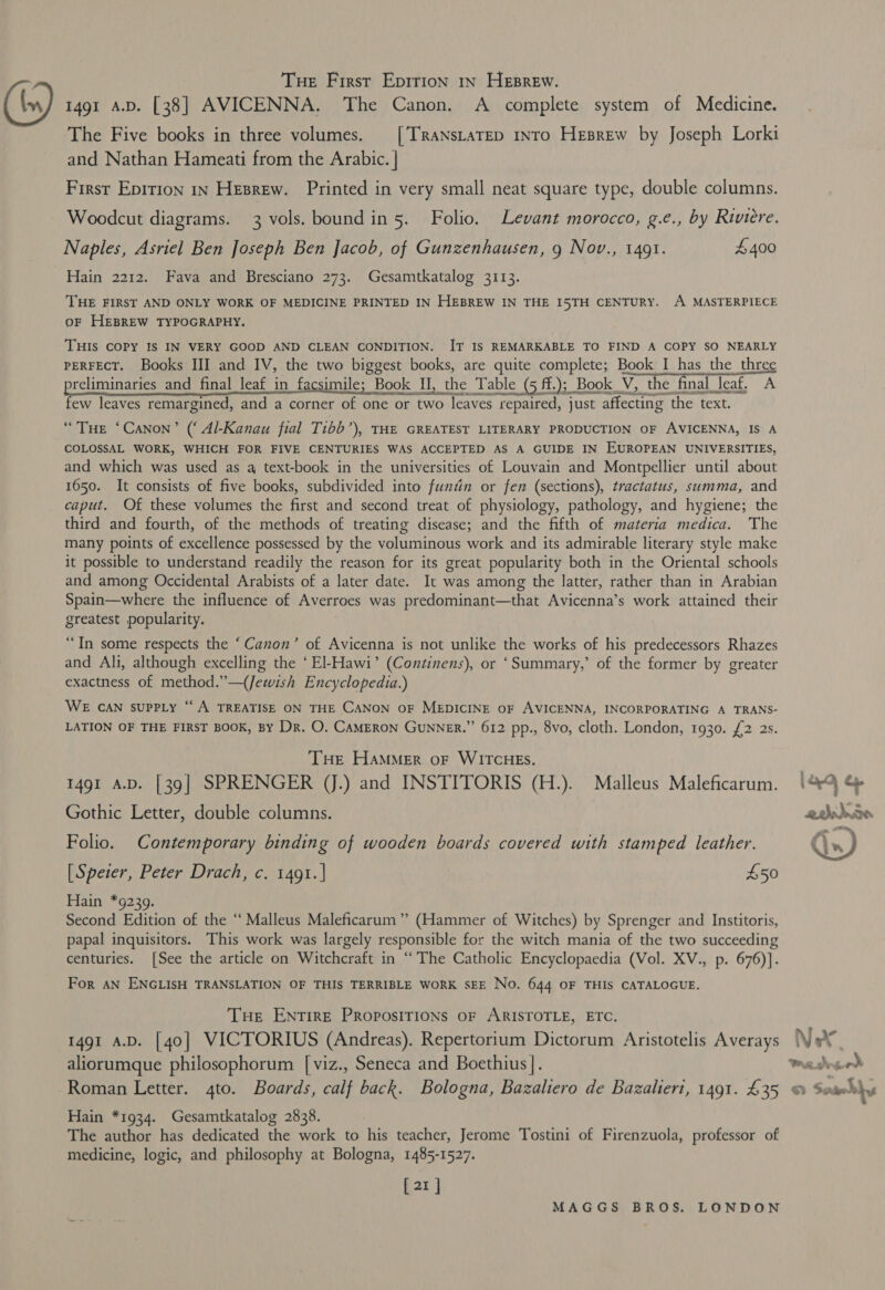 © Tue First Epirion 1x Heprew. 1491 4.D. [38] AVICENNA. The Canon. A complete system of Medicine. The Five books in three volumes. _[’TRaNsLaTED intro Hesrew by Joseph Lorki and Nathan Hameati from the Arabic. | First Epirion 1n Heprew. Printed in very small neat square type, double columns. Woodcut diagrams. 3 vols. bound in 5. Folio. Levant morocco, g.e., by Riviere. Naples, Asriel Ben Joseph Ben Jacob, of Gunzenhausen, 9 Nov., 1491. £400 Hain 2212. Fava and Bresciano 273. Gesamtkatalog 3113. THE FIRST AND ONLY WORK OF MEDICINE PRINTED IN HEBREW IN THE I5TH CENTURY. A MASTERPIECE oF HEBREW TYPOGRAPHY. THIS COPY IS IN VERY GOOD AND CLEAN CONDITION. IT IS REMARKABLE TO FIND A COPY SO NEARLY PERFECT. Books III and IV, the two biggest books, are quite complete; Book I has the three preliminaries and final leaf in facsimile; Book II , the Table (5 ff.)5 Book _V, the final | _leaf, A slavenetinnasinieandemniamantaenaienasm few leaves remargined, and a corner One one or two leaves repaired, just affecting ‘the text. “THe ‘Canon’ (‘ 4/-Kanau fial Tibb’), THE GREATEST LITERARY PRODUCTION OF AVICENNA, IS A COLOSSAL WORK, WHICH FOR FIVE CENTURIES WAS ACCEPTED AS A GUIDE IN EUROPEAN UNIVERSITIES, and which was used as qa text-book in the universities of Louvain and Montpellier until about 1650. It consists of five books, subdivided into funtin or fen (sections), tractatus, summa, and caput. Of these volumes the first and second treat of physiology, pathology, and hygiene; the third and fourth, of the methods of treating disease; and the fifth of materia medica. The many points of excellence possessed by the voluminous work and its admirable literary style make it possible to understand readily the reason for its great popularity both in the Oriental schools and among Occidental Arabists of a later date. It was among the latter, rather than in Arabian Spain—where the influence of Averroes was predominant—that Avicenna’s work attained their greatest popularity. “In some respects the ‘Canon’ of Avicenna is not unlike the works of his predecessors Rhazes and Ali, although excelling the ‘El-Hawi’ (Continens), or ‘Summary,’ of the former by greater exactness of method.”—({Jewish Encyclopedia.) WE CAN suPPLy “A TREATISE ON THE CANON OF MEDICINE OF AVICENNA, INCORPORATING A TRANS- LATION OF THE FIRST BOOK, BY Dr. O. CAMERON GUNNER.” 612 pp., 8vo, cloth. London, 1930. £2 2s. THE HAMMER oF WITCHES. 1491 A.D. [39] SPRENGER (J.) and INSTITORIS (H.). Malleus Maleficarum. Gothic Letter, double columns. Folio. Contemporary binding of wooden boards covered with stamped leather. [Speier, Peter Drach, c. 1491.] 450 Hain *9239. Second Edition of the “ Malleus Maleficarum”’ (Hammer of Witches) by Sprenger and Institoris, papal inquisitors. This work was largely responsible for the witch mania of the two succeeding centuries. [See the article on Witchcraft in “The Catholic Encyclopaedia (Vol. XV., p. 676)]. For AN ENGLISH TRANSLATION OF THIS TERRIBLE WORK SEE No. 644 OF THIS CATALOGUE. THe ENTIRE PRoposiTIONs oF ARISTOTLE, ETC. 1491 a.D. [40] VICTORIUS (Andreas). Repertorium Dictorum Aristotelis Averays aliorumque philosophorum [viz., Seneca and Boethius ]. Roman Letter. 4to. Boards, calf back. Bologna, Bazaliero de Bazaliert, 1491. £35 Hain *1934. Gesamtkatalog 2838. The author has dedicated the work to his teacher, Jerome Tostini of Firenzuola, professor of medicine, logic, and philosophy at Bologna, 1485-1527. [21] MAGGS BROS. LONDON  7 Nx Pre a fas a Sb Sade Shy