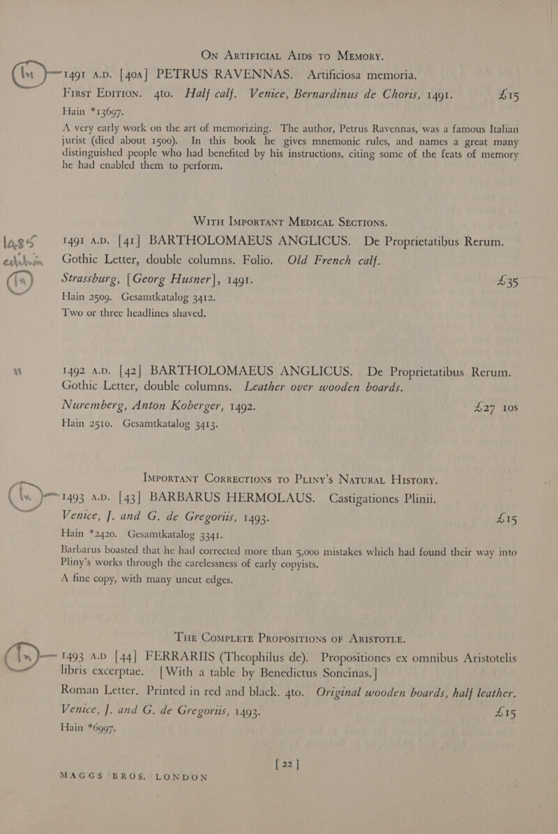 On ArtiriciaL Arps To Memory. ee First Eprrion. 4to. Half calf. Venice, Bernardinus de Choris, 1491. B15 Hain *13697. A very early work on the art of memorizing. The author, Petrus Ravennas, was a famous Italian jurist (died about 1500). In this book he gives mnemonic rules, and names a great many distinguished people who had benefited by his instructions, citing some of the feats of memory he had enabled them to perform. Wirn Important Mepicat SEcTIONS. | 1491 A.D. [41] BARTHOLOMAEUS ANGLICUS. De Proprietatibus Rerum. Gothic Letter, double columns. Folio. Old French calf. Strassburg, [Georg Husner], 1491. $35 Hain 2509. Gesamtkatalog 3412. Two or three headlines shaved. 1492 a.p. [42] BARTHOLOMAEUS ANGLICUS. De Proprietatibus Rerum. Gothic Letter, double columns. Leather over wooden boards. Nuremberg, Anton Koberger, 1492. £27 10S Hain 2510. Gesamtkatalog 3413. IMporTANT CorRECTIONS TO PLINy’s NaturaL History. Venice, J. and G. de Gregoriis, 1493. £15 Hain *2420. Gesamtkatalog 3341. Barbarus boasted that he had corrected more than 5,000 mistakes which had found their way into Pliny’s works through the carelessness of early copyists. A fine copy, with many uncut edges. THe CompLere Propositions oF ARISTOTLE. 1493 A.D [44] FERRARIIS (Theophilus de). Propositiones ex omnibus Aristotelis libris excerptae. [With a table by Benedictus Soncinas. | Roman Letter. Printed in red and black. 4to. Original wooden boards, half leather. Venice, J. and G. de Gregortis, 1493. 415 Hain *6997. [ 22 ]