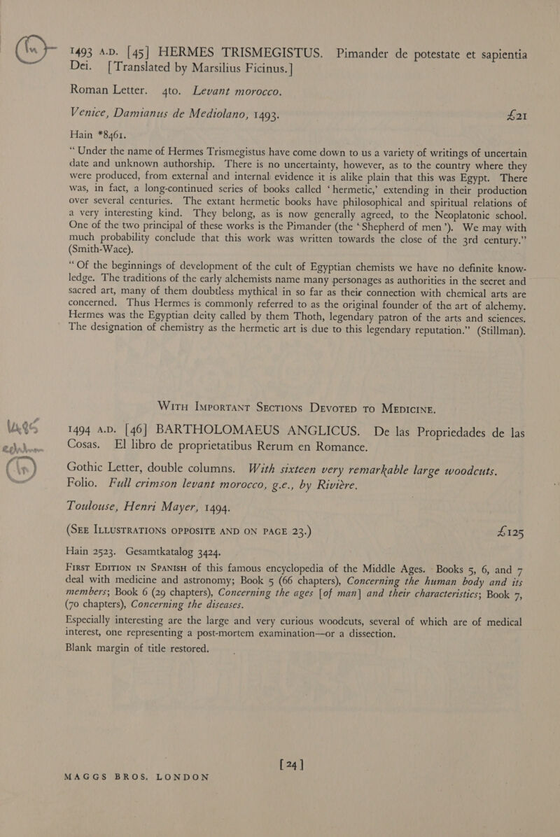 (he) on 1493 A.D. [45] HERMES TRISMEGISTUS. Pimander de potestate et sapientia Dei. [Translated by Marsilius Ficinus.] Roman Letter. 4to. Levant morocco. Venice, Damianus de Mediolano, 1493. | , £21 Hain *8461. “ Under the name of Hermes Trismegistus have come down to us a variety of writings of uncertain date and unknown authorship. There is no uncertainty, however, as to the country where they were produced, from external and internal: evidence it is alike plain that this was Egypt. There was, in fact, a long-continued series of books called ‘hermetic,’ extending in their production over several centuries. The extant hermetic books have philosophical and spiritual relations of a very interesting kind. They belong, as is now generally agreed, to the Neoplatonic school. One of the two principal of these works is the Pimander (the ‘Shepherd of men’). We may with much probability conclude that this work was written towards the close of the 3rd century.” (Smith-Wace). “Of the beginnings of development of the cult of Egyptian chemists we have no definite know- ledge. The traditions of the early alchemists name many personages as authorities in the secret and sacred art, many of them doubtless mythical in so far as their connection with chemical arts are concerned. Thus Hermes is commonly referred to as the original founder of the art of alchemy. Hermes was the Egyptian deity called by them Thoth, legendary patron of the arts and sciences, The designation of chemistry as the hermetic art is due to this legendary reputation.” (Stillman). WitH Important Sections Devotep to MEDICINE. 1494 a.D. [46] BARTHOLOMAEUS ANGLICUS. De las Propriedades de las Cosas. El libro de proprietatibus Rerum en Romance. Gothic Letter, double columns. With sixteen very remarkable large woodcuts. Folio. Full crimson levant morocco, g.c., by Riviere. Toulouse, Henri Mayer, 1494. (SEE ILLUSTRATIONS OPPOSITE AND ON PAGE 23.) £125 Hain 2523. Gesamtkatalog 3424. First Epition IN SpanisH of this famous encyclopedia of the Middle Ages. Books 5, 6, and 7 deal with medicine and astronomy; Book 5 (66 chapters), Concerning the human body and its members; Book 6 (29 chapters), Concerning the ages [of man] and their characteristics; Book a, (7o chapters), Concerning the diseases. Especially interesting are the large and very curious woodcuts, several of which are of medical interest, one representing a post-mortem examination—or a dissection. Blank margin of title restored. [ 24 ]